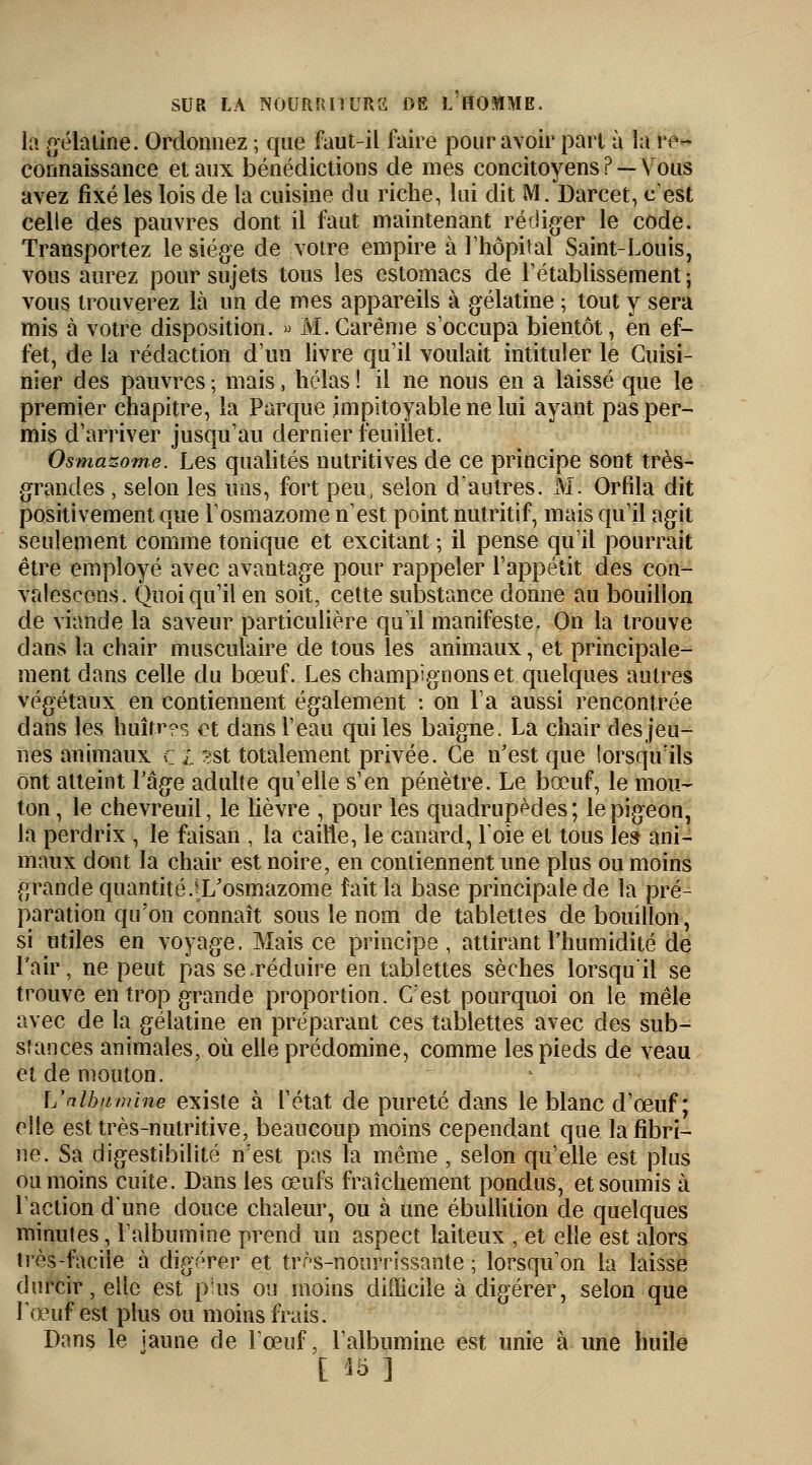 la gélatine. Ordonnez ; que faut-il faire pour avoir part à la re- connaissance et aux bénédictions de mes concitoyens ?—Vous avez fixé les lois de la cuisine du riche, lui dit M. Darcet, c'est celle des pauvres dont il faut maintenant rédiger le code. Transportez le siège de votre empire à l'hôpital Saint-Louis, vous aurez pour sujets tous les estomacs de rétablissement ; vous trouverez là un de mes appareils à gélatine ; tout y sera mis à votre disposition. » M. Carême s'occupa bientôt, en ef- fet, de la rédaction d'un livre qu'il voulait intituler le Cuisi- nier des pauvres ; mais, hélas ! il ne nous en a laissé que le premier chapitre, la Parque impitoyable ne lui ayant pas per- mis d'arriver jusqu'au dernier feuillet. Osmazome. Les qualités nutritives de ce principe sont très- grandes , selon les uns, fort peu, selon d'autres. M. Orfila dit positivement que l'osmazome n'est point nutritif, mais qu'il agit seulement comme tonique et excitant ; il pense qu'il pourrait être employé avec avantage pour rappeler l'appétit des con- valescens. Quoiqu'il en soit, cette substance donne au bouillon de viande la saveur particulière qu'il manifeste. On la trouve dans la chair musculaire de tous les animaux, et principale- ment dans celle du bœuf. Les champignons et quelques autres végétaux en contiennent également : on l'a aussi rencontrée clans les huîtres et dans l'eau qui les baigne. La chair des jeu- nes animaux ç i *st totalement privée. Ce n'est que lorsqu'ils ont atteint l'âge adulte qu'elle s'en pénètre. Le bœuf, le mou- ton , le chevreuil, le lièvre , pour les quadrupèdes; le pigeon, la perdrix , le faisan , la caille, le canard, Loie et tous les ani- maux dont la chair est noire, en contiennent une plus ou moins grande quantité.^L'osmazome fait la base principale de la pré- paration qu'on connaît sous le nom de tablettes de bouillon, si utiles en voyage. Mais ce principe , attirant l'humidité de l'air, ne peut pas se réduire en tablettes sèches lorsqu'il se trouve en trop grande proportion. C'est pourquoi on le mêle avec de la gélatine en préparant ces tablettes avec des sub- stances animales, où elle prédomine, comme les pieds de veau et de mouton. L'albumine existe à l'état de pureté dans le blanc d'œuf ; elle est très-nutritive, beaucoup moins cependant que la fibri- ne. Sa digestibilité n:est pas la même , selon qu'elle est plus ou moins cuite. Dans les œufs fraîchement pondus, et soumis à l'action d'une douce chaleur, ou à une ébullition de quelques minutes, l'albumine prend un aspect laiteux , et elle est alors très-facile à digérer et très-nourrissante ; lorsqu'on la laisse durcir, elle est pins ou moins difficile à digérer, selon que l'œuf est plus ou moins frais. Dans le jaune de l'œuf, l'albumine est unie à une huile [ Bï