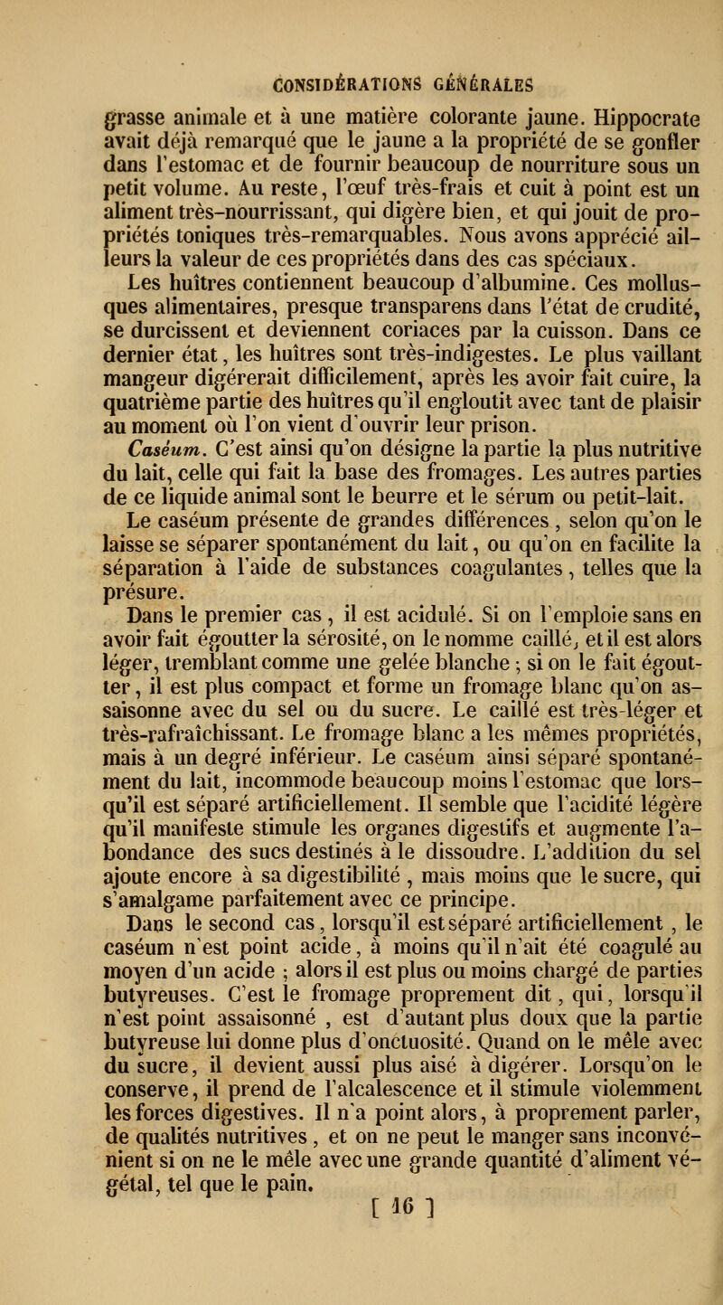 grasse animale et à une matière colorante jaune. Hippocrate avait déjà remarqué que le jaune a la propriété de se gonfler dans Testomac et de fournir beaucoup de nourriture sous un petit volume. Au reste, l'œuf très-frais et cuit à point est un aliment très-nourrissant, qui digère bien, et qui jouit de pro- priétés toniques très-remarquables. Nous avons apprécié ail- leurs la valeur de ces propriétés dans des cas spéciaux. Les huîtres contiennent beaucoup d'albumine. Ces mollus- ques alimentaires, presque transparens dans l'état de crudité, se durcissent et deviennent coriaces par la cuisson. Dans ce dernier état, les huîtres sont très-indigestes. Le plus vaillant mangeur digérerait difficilement, après les avoir fait cuire, la quatrième partie des huîtres qu'il engloutit avec tant de plaisir au moment où l'on vient d'ouvrir leur prison. Caséum. C'est ainsi qu'on désigne la partie la plus nutritive du lait, celle qui fait la base des fromages. Les autres parties de ce liquide animal sont le beurre et le sérum ou petit-lait. Le caséum présente de grandes différences , selon qu'on le laisse se séparer spontanément du lait, ou qu'on en facilite la séparation à l'aide de substances coagulantes, telles que la présure. Dans le premier cas, il est acidulé. Si on l'emploie sans en avoir fait égoutter la sérosité, on le nomme caillé} et il est alors léger, tremblant comme une gelée blanche ; si on le fait égout- ter , il est plus compact et forme un fromage blanc qu'on as- saisonne avec du sel ou du sucre. Le caillé est très-léger et très-rafraîchissant. Le fromage blanc a les mêmes propriétés, mais à un degré inférieur. Le caséum ainsi séparé spontané- ment du lait, incommode beaucoup moins l'estomac que lors- qu'il est séparé artificiellement. Il semble que l'acidité légère qu'il manifeste stimule les organes digestifs et augmente l'a- bondance des sucs destinés à le dissoudre. L'addition du sel ajoute encore à sa digestibilité , mais moins que le sucre, qui s'amalgame parfaitement avec ce principe. Dans le second cas, lorsqu'il est séparé artificiellement , le caséum nest point acide, à moins qu'il n'ait été coagulé au moyen d'un acide ; alors il est plus ou moins chargé de parties butyreuses. C'est le fromage proprement dit, qui, lorsquil n'est point assaisonné , est d'autant plus doux que la partie butyreuse lui donne plus d'onctuosité. Quand on le mêle avec du sucre, il devient aussi plus aisé à digérer. Lorsqu'on le conserve, il prend de l'alcalescence et il stimule violemment les forces digestives. Il n'a point alors, à proprement parler, de qualités nutritives, et on ne peut le manger sans inconvé- nient si on ne le mêle avec une grande quantité d'aliment vé- gétal, tel que le pain. [16]