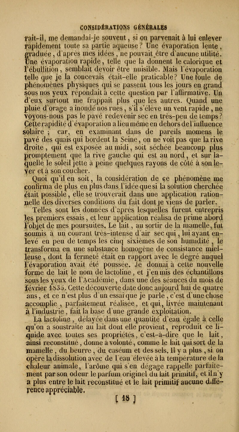 l'ait-il, me demandai-je souvent, si on parvenait à lui enlever rapidement toute sa partie aqueuse ? Une évaporation lente, graduée, d'après mes idées , ne pouvait ^être d'aucune utilité. Une évaporation rapide, telle que la donnent le calorique et l'ébuilition , semblait devoir être nuisible. Mais l'évaporation telle que je la concevais était-elle praticable? Une foule de phénomènes physiques qui se passent tous les jours en grand sous nos yeux repondait à cette question par l'affirmative. Un deux surtout me frappait plus que les autres. Quand une pluie d'orage a inondé nos rues, s'il s'élève un vent rapide , ne voyons-nous pas le pavé redevenir sec en très-peu de temps ? Cette rapidité d'évaporation a lieu même en dehors de l'influence solaire ; car, en examinant dans de pareils momens le pavé des quais qui bordent la Seine, on ne voit pas que la rive droite , qui est exposée au midi, soit séchée beaucoup plus promptement que la rive gauche qui est au nord, et sur la- quelle le soleil jette à peine quelques rayons de côté à son le- ver et à son coucher. Quoi qu'il en soit, la considération de ce phénomène me confirma de plus en plus dans l'idée que si la solution cherchée était possible, elle se trouverait dans une application ration- nelle des diverses conditions du fait dont je viens de parler. Telles sont les données d'après lesquelles furent entrepris les premiers essais, et leur application réalisa de prime abord l'objet de mes poursuites» Le lait, au sortir de la mamelle, fut soumis à un courant très-intense d'air sec qui, lui ayant en- levé en peu de temps les cinq sixièmes de son humidité , le transforma en une substance homogène de consistance miel- leuse , dont la fermeté était en rapport avec le degré auquel l'évaporation avait été poussée* Je donnai à cette nouvelle forme de lait le nom de lactoline , et j'en mis des échantillons sous les yeux de l'Académie, dans une des séances du mois de février 1836. Celte découverte date donc aujourd'hui de quatre ans, et ce n'est plus d'un essai que je parle , c'est dune chose accomplie , parfaitement réalisée, et qui, livrée maintenant à l'industrie , fait la base d'une grande exploitation. La lactoline , délayée dans une quantité d'eau égale à celle qu'on a soustraite au lait dont elle provient, reproduit ce li- quide avec toutes ses propriétés, c'est-à-dire que le lait, ainsi reconstitué , donne à volonté, comme le lait qui sort de la mamelle, du beurre, du caséum et des sels. Il y a plus , si on opère la dissolution avec de 1 eau élevée à la température de la chaleur animale, l'arôme qui s'en dégage rappelle parfaite- ment par son odeur le parfum originel du lait primitif, et il n'y a plus entre le lait reconstitué et le lait primitif aucune diffé- rence appréciable. [18)
