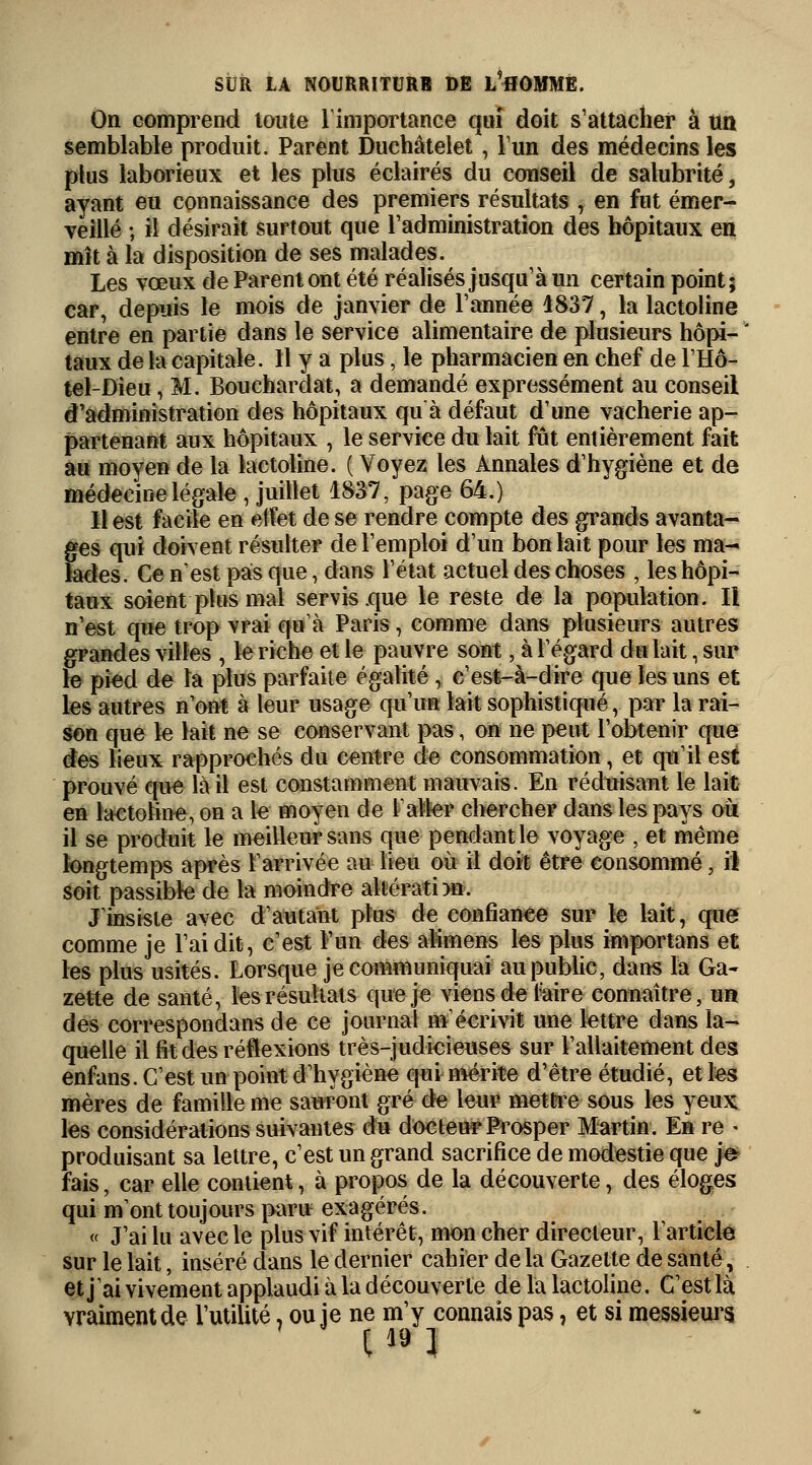 On comprend toute l'importance qui doit s'attacher à un semblable produit. Parent Duchâtelet, l'un des médecins les plus laborieux et les plus éclairés du conseil de salubrité, ayant eu connaissance des premiers résultats , en fut émer- veillé ; il désirait surtout que l'administration des hôpitaux en mît à la disposition de ses malades. Les vœux de Parent ont été réalisés jusqu'à un certain point; car, depuis le mois de janvier de l'année 4837, la lactoline entre en partie dans le service alimentaire de plusieurs hôpi- taux de la capitale. Il y a plus, le pharmacien en chef de l'Hô- tel-Dieu, M. Bouehardat, a demandé expressément au conseil d'administration des hôpitaux qu à défaut d'une vacherie ap- partenant aux hôpitaux , le service du lait fût entièrement fait au moyen de la lactoline. ( Voyez les Annales d'hygiène et de médecine légale , juillet 1837, page 64.) 11 est facile en eifet de se rendre compte des grands avanta- s qui doivent résulter de l'emploi d'un bon lait pour les ma- ies. Ce n'est pas que, dans l'état actuel des choses , les hôpi- taux soient plus mal servis .que le reste de la population. Il n'est que trop vrai qu'à Paris, comme dans plusieurs autres grandes villes , le riche et le pauvre sont, à l'égard du lait, sur le pied de la plus parfaite égalité, c'est-à-dire que les uns et les autres n'ont à leur usage qu'un lait sophistiqué, par la rai- son que le lait ne se conservant pas, on ne peut l'obtenir que des lieux rapprochés du centre de consommation, et qu'il est prouvé que la il est constamment mauvais. En réduisant le lait en lactoline, on a le moyen de l'aller chercher dans les pays où il se produit le meilleur sans que pendant le voyage , et même longtemps après rarrivée au lieu où il doit être consommé, il soit passible de la moindre altération. J'insiste avec d'autant plus de confiance sur le lait, que comme je l'ai dit, c'est l'un des alimens les plus importans et les plus usités. Lorsque je communiquai au public, dans la Ga- zette de santé, les résultats que je viens de l'aire connaître, un des correspondans de ce journal m'écrivit une lettre dans la- quelle il fit des réflexions très-judicieuses sur l'allaitement des enfans. C'est un point d'hygiène qui mérite d'être étudié, et les mères de famille me sauront gré de leur mettre sous les yeux les considérations suivantes du docteur Prosper Martin. En re - produisant sa lettre, c'est un grand sacrifice de modestie que je fais, car elle contient, à propos de la découverte, des éloges qui m'ont toujours paru exagérés. « J'ai lu avec le plus vif intérêt, mon cher directeur, l'article sur le lait, inséré dans le dernier cahier delà Gazette de santé, et j'ai vivement applaudi à la découverte de la lactoline. C'est là vraiment de l'utilité, ou je ne m'y connais pas, et si messieurs