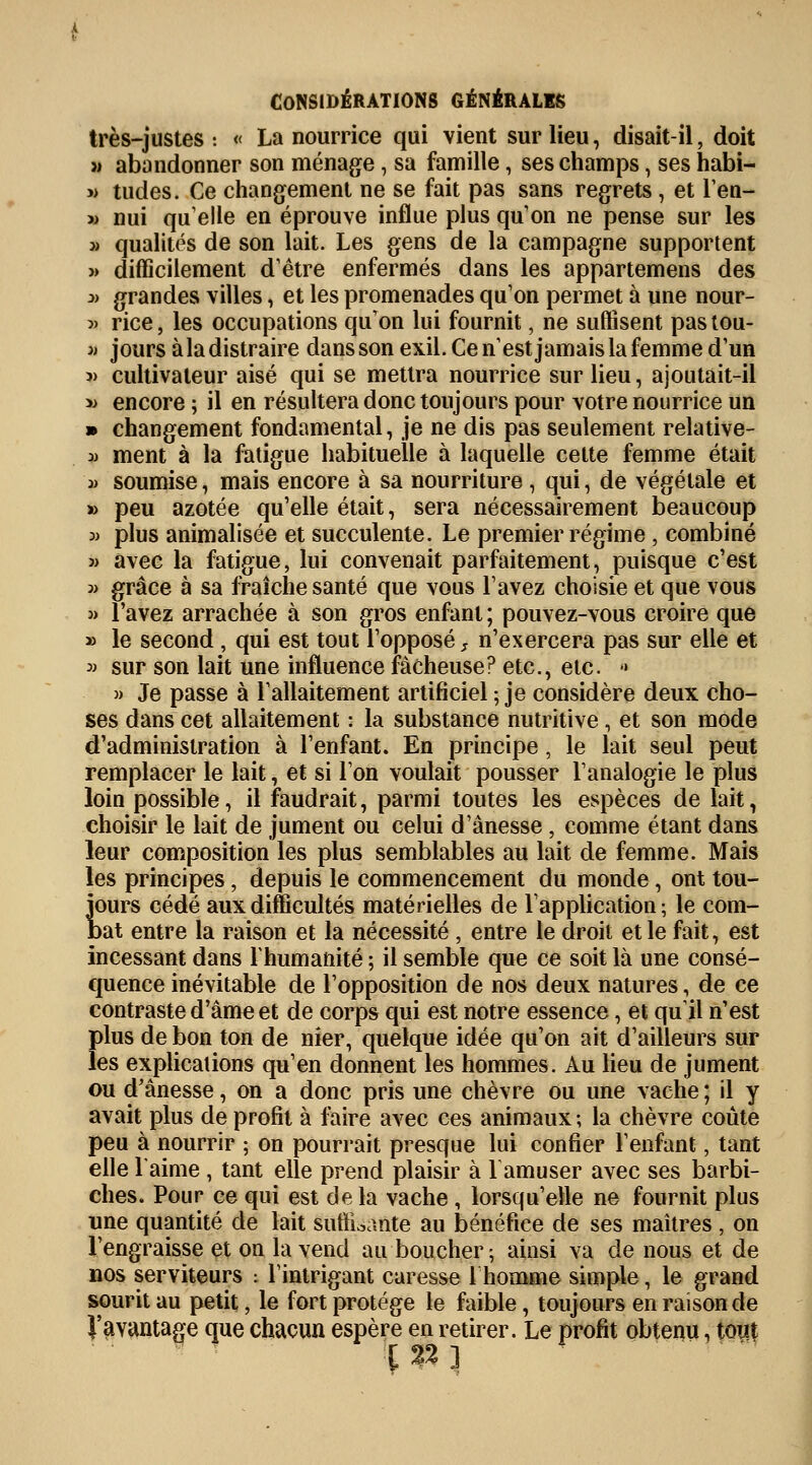 très-justes : « La nourrice qui vient sur lieu, disait-il, doit » abandonner son ménage, sa famille, ses champs, ses habi- » tudes. Ce changement ne se fait pas sans regrets , et l'en- » nui quelle en éprouve influe plus qu'on ne pense sur les » qualités de son lait. Les gens de la campagne supportent » difficilement d'être enfermés dans les appartemens des » grandes villes, et les promenades qu'on permet à une nour- « rice, les occupations qu'on lui fournit, ne suffisent pastou- » jours à la distraire dans son exil. Cen'estjamaislafemme d'un j) cultivateur aisé qui se mettra nourrice sur lieu, ajoutait-il » encore ; il en résultera donc toujours pour votre nourrice un » changement fondamental, je ne dis pas seulement relative- y ment à la fatigue habituelle à laquelle cette femme était j> soumise, mais encore à sa nourriture , qui, de végétale et » peu azotée qu'elle était, sera nécessairement beaucoup 3) plus animalisée et succulente. Le premier régime, combiné î) avec la fatigue, lui convenait parfaitement, puisque c'est 3> grâce à sa fraîche santé que vous l'avez choisie et que vous 3> l'avez arrachée à son gros enfant ; pouvez-vous croire que » le second, qui est tout l'opposé, n'exercera pas sur elle et 3j sur son lait une influence fâcheuse? etc., etc. •> » Je passe à l'allaitement artificiel ; je considère deux cho- ses dans cet allaitement : la substance nutritive, et son mode d'administration à l'enfant. En principe, le lait seul peut remplacer le lait, et si l'on voulait pousser l'analogie le plus loin possible, il faudrait, parmi toutes les espèces de lait, choisir le lait de jument ou celui d'ânesse , comme étant dans leur composition les plus semblables au lait de femme. Mais les principes, depuis le commencement du monde, ont tou- jours cédé aux difficultés matérielles de l'application ; le com- tat entre la raison et la nécessité , entre le droit et le fait, est incessant dans l'humanité ; il semble que ce soit là une consé- quence inévitable de l'opposition de nos deux natures, de ce contraste d'âme et de corps qui est notre essence, et qu'il n'est plus de bon ton de nier, quelque idée qu'on ait d'ailleurs sur les explications qu'en donnent les hommes. Au lieu de jument ou d'ânesse, on a donc pris une chèvre ou une vache ; il y avait plus de profit à faire avec ces animaux ; la chèvre coûte peu à nourrir ; on pourrait presque lui confier l'enfant, tant elle l'aime , tant elle prend plaisir à 1 amuser avec ses barbi- ches. Pour ce qui est delà vache , lorsqu'elle ne fournit plus une quantité de lait suffisante au bénéfice de ses maîtres, on l'engraisse et on la vend au boucher; ainsi va de nous et de nos serviteurs : l'intrigant caresse 1 homme simple, le grand sourit au petit, le fort protège le faible, toujours en raison de J'avantage que chacun espère en retirer. Le profit obtenu, tout