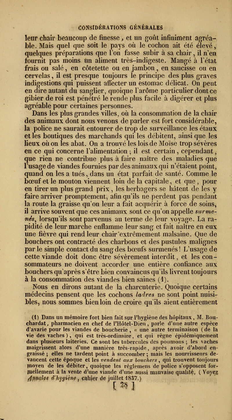 leur chair beaucoup de finesse, et un goût infiniment agréa- ble. Mais quel que soit le pays où le cochon ait été élevé, quelques préparations que Ton fasse subir à sa chair, il n'en fournit pas moins Un aliment très-indigeste. Mangé à l'état frais ou salé, en côtetette ou en jambon, en saucisse ou en cervelas, il est presque toujours le principe des plus graves indigestions qui puissent affecter un estomac délicat. On peut en dire autant du sanglier, quoique l'arôme particulier dont ce gibier de roi est pénétré le rende plus facile à digérer et plus agréable pour certaines personnes. Dans les plus grandes villes, où la consommation de la chair des animaux dont nous venons de parler est fort considérable, la police ne saurait entourer de trop de surveillance les étaux et les boutiques des marchands qui les débitent, ainsi que les lieux où on les abat. On a trouvé les lois de Moïse trop sévères en ce qui concerne l'alimentation ; il est certain, cependant, que rien ne contribue plus à faire naître des maladies que l'usage de viandes fournies par des animaux qui n'étaient point, quand on les a tués, dans un état parfait de santé. Comme le bœuf et le mouton viennent loin de la capitale, et que ; pour en tirer un plus grand prix, les herbagers se hâtent de les y faire arriver promptement, afin qu'ils ne perdent pas pendant la route la graisse qu'on leur a fait acquérir à force de soins, il arrive souvent que ces animaux sont ce qu'on appelle surme- nés, lorsqu'ils sont parvenus au terme de leur voyage. La ra- pidité de leur marche enflamme leur sang et fait naître en eux une fièvre qui rend leur chair extrêmement malsaine. Que de bouchers ont contracté des charbons et des pustules malignes par le simple contact du sang des bœufs surmenés ! L'usage de cette viande doit donc être sévèrement interdit, et les con- sommateurs ne doivent accorder une entière confiance aux bouchers qu'après s'être bien convaincus qu'ils livrent toujours à la consommation des viandes bien saines (4). Nous en dirons autant de la charcuterie. Quoique certains médecins pensent que les cochons ladres ne sont point nuisi- bles, nous sommes bien loin de croire qu'ils aient entièrement (1) Dans un mémoire fort bien fait sur l'hygiène des hôpitaux, M. Bou- chardat, pharmacien en chef de l'Hôtel-Dien , parle d'une autre espèce d'avarie pour les viandes de boucherie , « une autre terminaison ( de la vie des vaches), qui est très-ordinaire, et qui règne épidémiquement dans plusieurs laiteries. Ce sont les tubercules des poumons ; les vaches maigrissent alors d'une manière très-rapide, après avoir d'abord en- graissé ; elles ne tardent point à succomber; mais les nourrissenrs de- vancent cette époque et les vendent aux bouchers, qui trouvent toujours moyen de les débiter, quoique les réglemens de police s'opposent for- mellement à la vente d'une viande d'une aussi mauvaise qualité, ( Voyez ^finales d'hygiènç. cahier de juillet 1837.) [3§]