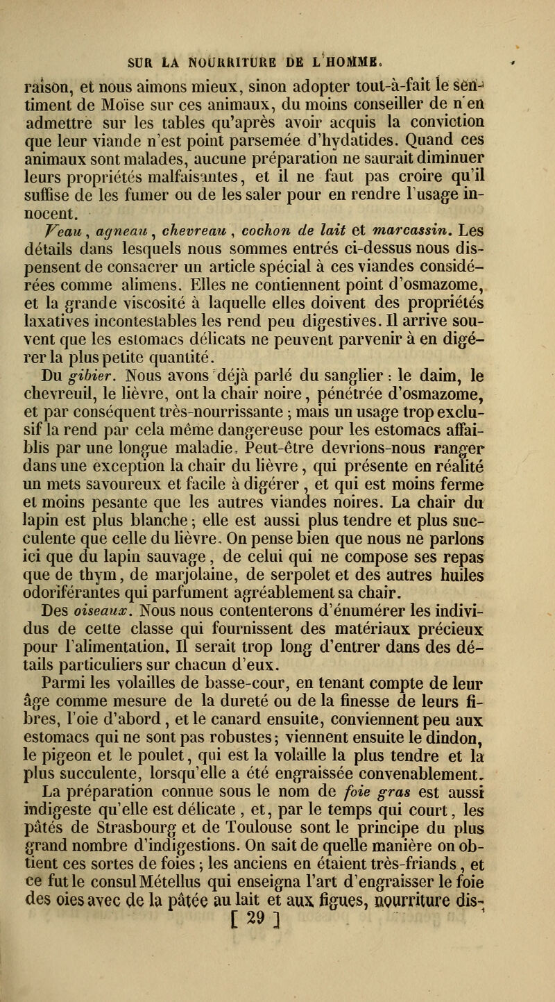 raison, et nous aimons mieux, sinon adopter tout-à-fait le sert-1 timent de Moïse sur ces animaux, du moins conseiller de n'en admettre sur les tables qu'après avoir acquis la conviction que leur viande n'est point parsemée d'hydatides. Quand ces animaux sont malades, aucune préparation ne saurait diminuer leurs propriétés malfaisantes, et il ne faut pas croire qu'il suffise de les fumer ou de les saler pour en rendre l'usage in- nocent. Veau, agneau, chevreau , cochon de lait et marcassin. Les détails dans lesquels nous sommes entrés ci-dessus nous dis- pensent de consacrer un article spécial à ces viandes considé- rées comme alimens. Elles ne contiennent point d'osmazome, et la grande viscosité à laquelle elles doivent des propriétés laxatives incontestables les rend peu digestives. Il arrive sou- vent que les estomacs délicats ne peuvent parvenir à en digé- rer la plus petite quantité. Du gibier. Nous avons déjà parlé du sanglier •. le daim, le chevreuil, le lièvre, ont la chair noire, pénétrée d'osmazome, et par conséquent très-nourrissante ; mais un usage trop exclu- sif la rend par cela même dangereuse pour les estomacs affai- blis par une longue maladie. Peut-être devrions-nous ranger dans une exception la chair du lièvre, qui présente en réalité un mets savoureux et facile à digérer, et qui est moins ferme et moins pesante que les autres viandes noires. La chair du lapin est plus blanche ; elle est aussi plus tendre et plus suc- culente que celle du lièvre. On pense bien que nous ne parlons ici que du lapin sauvage, de celui qui ne compose ses repas que de thym, de marjolaine, de serpolet et des autres huiles odoriférantes qui parfument agréablement sa chair. Des oiseaux. Nous nous contenterons d'énumérer les indivi- dus de cette classe qui fournissent des matériaux précieux pour l'alimentation* Il serait trop long d'entrer dans des dé- tails particuliers sur chacun d'eux. Parmi les volailles de basse-cour, en tenant compte de leur âge comme mesure de la dureté ou de la finesse de leurs fi- bres, l'oie d'abord, et le canard ensuite, conviennent peu aux estomacs qui ne sont pas robustes ; viennent ensuite le dindon, le pigeon et le poulet, qui est la volaille la plus tendre et la plus succulente, lorsqu'elle a été engraissée convenablement. La préparation connue sous le nom de foie gras est aussi indigeste qu'elle est délicate , et, par le temps qui court, les pâtés de Strasbourg et de Toulouse sont le principe du plus grand nombre d'indigestions. On sait de quelle manière on ob- tient ces sortes de foies ; les anciens en étaient très-friands, et ce fut le consulMétellus qui enseigna l'art d'engraisser le foie des oies avec de la pâtée au lait et aux figues, nourriture dis- [29]