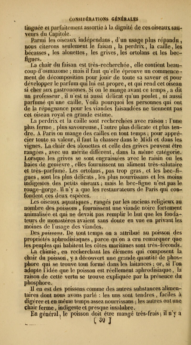 tinguée et parfaitement assortie à la dignité de ces oiseaux sau- veurs du Capitole. Parmi les oiseaux indépendans, d'un usage plus répandu, nous citerons seulement le faisan , la perdrix, la caille, les bécasses, les alouettes, les grives, les ortolans et les bec- figues. La chair du faisan est très-recherchée, elle contient beau- coup d'osmazome ; mais il faut quelle éprouve un commence- ment de décomposition pour jouir de toute sa saveur et pour développer le parfum qui lui est propre, et qui rend cet oiseau si cher aux gastronomes. Si on le mange avant ce temps, a dit un professeur , il n'est ni aussi délicat qu'un poulet, ni aussi parfumé qu'une caille. Voilà pourquoi les personnes qui ont de la répugnance pour les viandes faisandées ne tiennent pas cet oiseau royal en grande estime. La perdrix et la caille sont recherchées avec raison : l'une plus ferme , plus savoureuse, l'autre plus délicate et plus ten- dre. A Paris on mange des cailles en tout temps ; pour appré- cier toute sa valeur, il faut la chasser dans le Midi et dans les vignes. La chair des alouettes et celle des grives peuvent être rangées, avec un mérite différent, dans la même catégorie. Lorsque les grives se sont engraissées avec le raisin ou les baies de genièvre , elles fournissent un aliment très-salutaire et très-parfumé. Les ortolans, pas trop gras, et les bec-fi- gues , sont les plus délicats , les plus nourrissans et les moins indigestes des petits oiseaux ; mais le bec-figue n'est pas le rouge-gorge. Il n'y a que les restaurateurs de Paris qui con- fondent ces deux espèces. Les oiseaux aquatiques , rangés par les anciens religieux au nombre des poissons , fournissent une viande noire fortement annualisée et qui ne devait pas remplir le but que les fonda- teurs de monastères avaient sans doute en vue en privant les moines de l'usage des viandes. Des poissons. De tout temps on a attribué au poisson des propriétés aphrodisiaques, parce qu'on a cru remarquer que les peuples qui habitent les côtes maritimes sont très-féconds. La chimie, en recherchant les élémens qui composent la chair du poisson, y a découvert une grande quantité de phos- phore qui se trouve tout formé dans les laitances ; or, si l'on adopte l'idée que le poisson est réellement aphrodisiaque, la raison de cette vertu se trouve expliquée par la présence du phosphore. Il en est des poissons comme des autres substances alimen- taires dont nous avons parlé : les uns sont tendres, faciles à digérer et en même temps assez nourrissans ; les autres ont une chair ferme, indigeste et presque insalubre, En général, le poisson doit être mangé très-frais -, il n'y a