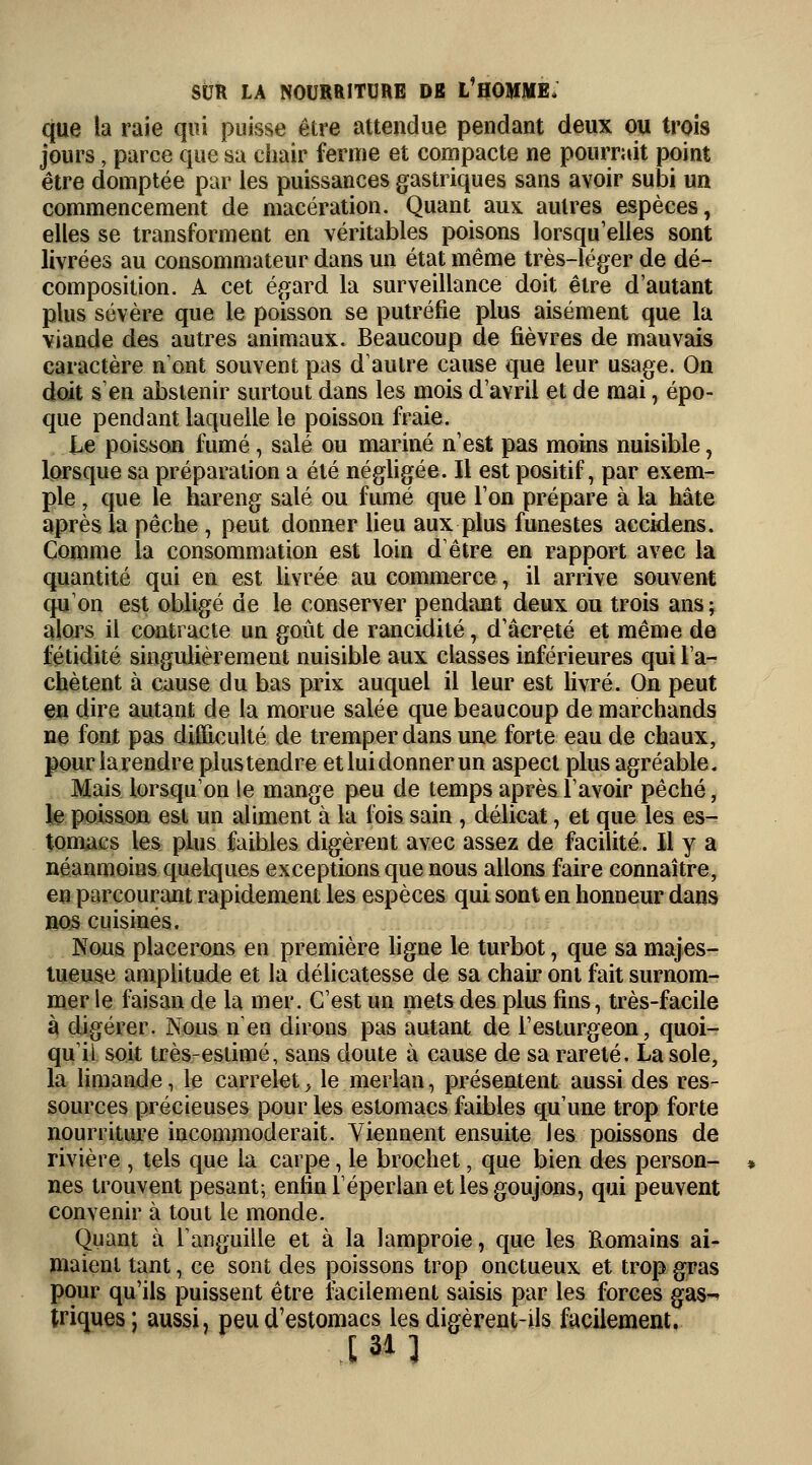 que la raie qui puisse être attendue pendant deux ou trois jours, parce que sa chair ferme et compacte ne pourrait point être domptée par les puissances gastriques sans avoir subi un commencement de macération. Quant aux autres espèces, elles se transforment en véritables poisons lorsqu'elles sont livrées au consommateur dans un état même très-léger de dé- composition. A cet égard la surveillance doit être d'autant plus sévère que le poisson se putréfie plus aisément que la viande des autres animaux. Beaucoup de fièvres de mauvais caractère n'ont souvent pas d'autre cause que leur usage. On doit s'en abstenir surtout dans les mois d'avril et de mai, épo- que pendant laquelle le poisson fraie. Le poisson fumé, salé ou mariné n'est pas moins nuisible, lorsque sa préparation a été négligée. Il est positif, par exem- ple , que le hareng salé ou fumé que l'on prépare à la hâte après la pêche , peut donner lieu aux plus funestes accidens. Comme la consommation est loin d'être en rapport avec la quantité qui en est livrée au commerce i il arrive souvent qu'on est obligé de le conserver pendant deux ou trois ansj alors il contracte un goût de rancidité, d'âcreté et même de fétidité singulièrement nuisible aux classes inférieures qui l'a- chètent à cause du bas prix auquel il leur est livré. On peut en dire autant de la morue salée que beaucoup de marchands ne font pas difficulté de tremper dans une forte eau de chaux, pouriarendre plustendre etluidonnerun aspect plus agréable. Mais lorsqu'on le mange peu de temps après l'avoir péché, le poisson est un aliment à la fois sain , délicat, et que les es- tomacs les plus faibles digèrent avec assez de facilité. Il y a néanmoins quelques exceptions que nous allons faire connaître, en parcourant rapidement les espèces qui sont en honneur dans nos cuisinés. Nous placerons en première ligne le turbot, que sa majes- tueuse amplitude et la délicatesse de sa chair ont fait surnom- mer le faisan de la mer. C'est un mets des plus fins, très-facile à digérer. Nous n'en dirons pas autant de l'esturgeon, quoi- qu'il soit très-estimé, sans doute à cause de sa rareté. La sole, la limande, le carrelet, le merlan, présentent aussi des res- sources précieuses pour les estomacs faibles qu'une trop forte nourriture incommoderait. Viennent ensuite les poissons de rivière , tels que la carpe, le brochet, que bien des person- nes trouvent pesant; enfin l'éperlan et les goujons, qui peuvent convenir à tout le monde. Quant à l'anguille et à la lamproie, que les Romains ai- maient tant, ce sont des poissons trop onctueux et trop gras pour qu'ils puissent être facilement saisis par les forces gas- triques; aussi, peu d'estomacs les digèrent-ils facilement. [31]
