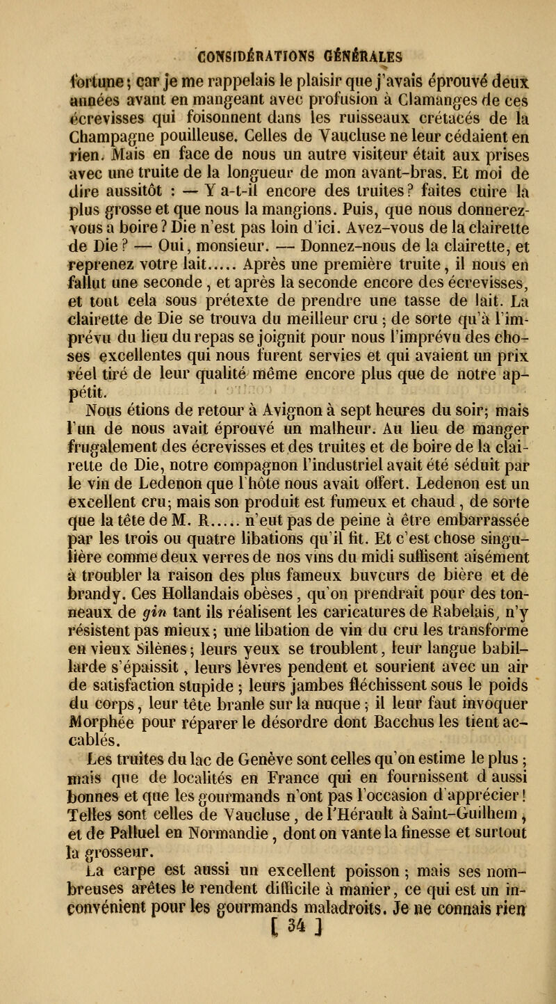 fortune ; car je me rappelais le plaisir que j'avais éprouvé deux aimées avant en mangeant avec profusion à Clamanges de ces écrevisses qui foisonnent dans les ruisseaux crétacés de la Champagne pouilleuse. Celles de Vaucluse ne leur cédaient en rien. Mais en face de nous un autre visiteur était aux prises avec une truite de la longueur de mon avant-bras. Et moi de dire aussitôt : — Y a-t-il encore des truites ? faites cuire la plus grosse et que nous la mangions. Puis, que nous donnerez- vous a boire ? Die n'est pas loin d'ici. Avez-vous de la clairette de Die ? — Oui, monsieur. — Donnez-nous de la clairette, et reprenez votre lait Après une première truite, il nous en fallut une seconde, et après la seconde encore des écrevisses, et tout cela sous prétexte de prendre une tasse de lait. La clairette de Die se trouva du meilleur cru ; de sorte qu'à l'im- prévu du lieu du repas se joignit pour nous l'imprévu des cho- ses excellentes qui nous furent servies et qui avaient un prix réel tiré de leur qualité même encore plus que de notre ap- pétit. Nous étions de retour à Avignon à sept heures du soir; mais l'un de nous avait éprouvé un malheur. Au lieu de manger frugalement des écrevisses et des truites et de boire de la clai- rette de Die, notre compagnon l'industriel avait été séduit par le vin de Ledenon que lhôte nous avait oifert. Ledenon est un excellent cru-, mais son produit est fumeux et chaud, de sorte que la tête de M. R n'eut pas de peine à être embarrassée par les trois ou quatre libations qu'il fit. Et c'est chose singu- lière comme deux verres de nos vins du midi suffisent aisément à troubler la raison des plus fameux buveurs de bière et de brandy. Ces Hollandais obèses, qu'on prendrait pour des ton- neaux de gin tant ils réalisent les caricatures de Rabelais, n'y résistent pas mieux ; une libation de vin du cru les transforme en vieux Silènes ; leurs yeux se troublent, leur langue babil- larde s'épaissity leurs lèvres pendent et sourient avec un air de satisfaction stupide ; leurs jambes fléchissent sous le poids du corps, leur tête branle sur la nuque ; il leur faut invoquer Morphée pour réparer le désordre dont Bacchus les tient ac- cablés. Les truites du lac de Genève sont celles qu'on estime le plus ; mais que de localités en France qui en fournissent d aussi bonnes et que les gourmands n'ont pas l'occasion d'apprécier ! Telles sont celles de Vaucluse, de l'Hérault à Saint-Guilhem ^ et de Palluel en Normandie, dont on vante la finesse et surtout la grosseur. La carpe est aussi un excellent poisson ; mais ses nom- breuses arêtes le rendent difficile à manier, ce qui est un in- convénient pour les gourmands maladroits. Je ne connais rien [34]