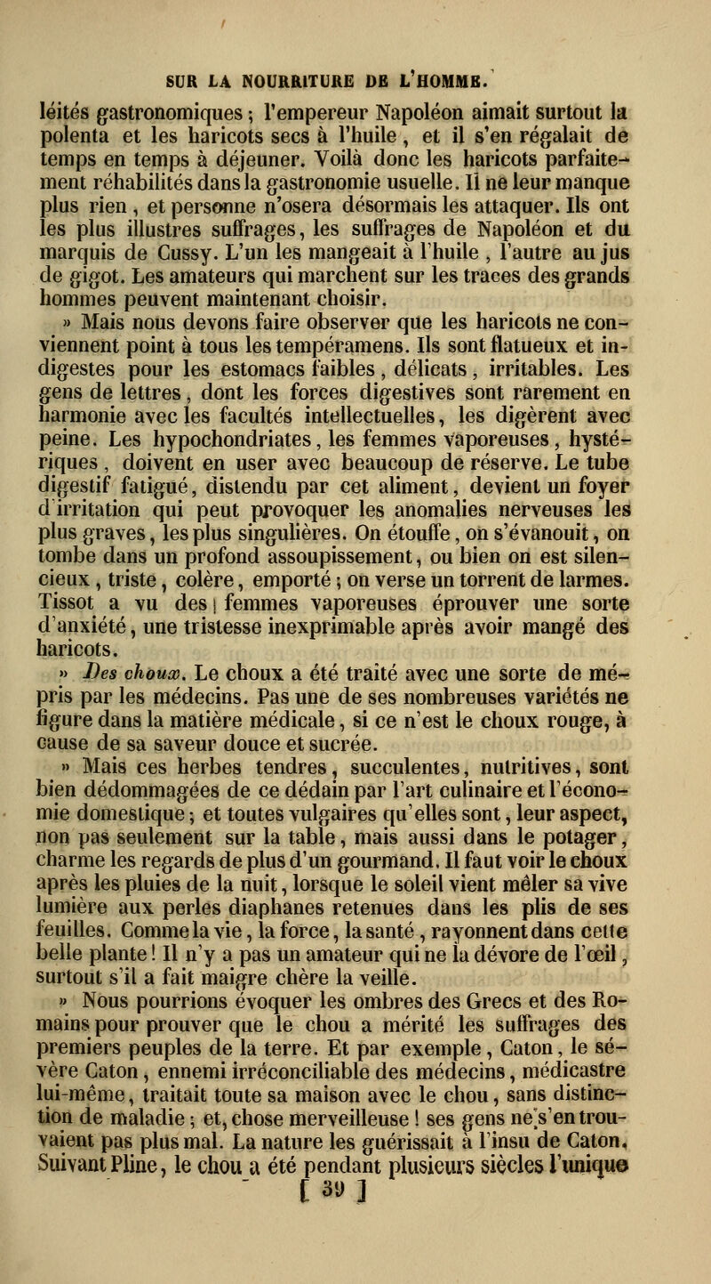léités gastronomiques ; l'empereur Napoléon aimait surtout la polenta et les haricots secs à l'huile, et il s'en régalait de temps en temps à déjeuner. Voilà donc les haricots parfaite- ment réhabilités dans la gastronomie usuelle. Il ne leur manque plus rien , et personne n'osera désormais les attaquer. Ils ont les plus illustres suffrages, les suffrages de Napoléon et du marquis de Cussy. L'un les mangeait à l'huile , l'autre au jus de gigot. Les amateurs qui marchent sur les traces des grands hommes peuvent maintenant choisir. » Mais nous devons faire observer que les haricots ne con- viennent point à tous les tempéramens. Ils sont flatueux et in- digestes pour les estomacs faibles , délicats, irritables. Les gens de lettres, dont les forces digestives sont rarement en harmonie avec les facultés intellectuelles, les digèrent avec peine. Les hypochondriates, les femmes vaporeuses, hysté- riques , doivent en user avec beaucoup de réserve. Le tube digestif fatigué, distendu par cet aliment, devient un foyer d irritation qui peut provoquer les anomalies nerveuses les plus graves, les plus singulières. On étouffe, on s'évanouit, on tombe dans un profond assoupissement, ou bien on est silen- cieux , triste, colère, emporté ; on verse un torrent de larmes. Tissot a vu des j femmes vaporeuses éprouver une sorte d'anxiété, une tristesse inexprimable après avoir mangé des haricots. » Les choux. Le choux a été traité avec une sorte de mé^ pris par les médecins. Pas une de ses nombreuses variétés ne figure dans la matière médicale, si ce n'est le choux rouge, à cause de sa saveur douce et sucrée. » Mais ces herbes tendres, succulentes, nutritives, sont bien dédommagées de ce dédain par l'art culinaire et l'écono^ mie domestique ; et toutes vulgaires qu'elles sont, leur aspect, non pas seulement sur la table, mais aussi dans le potager, charme les regards de plus d'un gourmand, Il faut voir le choux après les pluies de la nuit, lorsque le soleil vient mêler sa vive lumière aux perles diaphanes retenues dans les plis de ses feuilles. Comme la vie, la force, la santé, rayonnent dans celte belle plante ! Il n'y a pas un amateur qui ne la dévore de l'œil, surtout s'il a fait maigre chère la veille. » Nous pourrions évoquer les ombres des Grecs et des Ro- mains pour prouver que le chou a mérité les suffrages des premiers peuples de la terre. Et par exemple, Caton, le sé- vère Caton, ennemi irréconciliable des médecins, médicastre lui-même, traitait toute sa maison avec le chou, sans distinc- tion de maladie ; et, chose merveilleuse ! ses gens neVen trou- vaient pas plus mal. La nature les guérissait à l'insu de Caton, Suivant Pline, le chou a été pendant plusieurs siècles Tunique  [ su ]