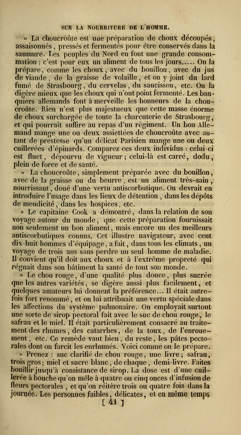 » La choucroute est une préparation de choux découpés, assaisonnés, pressés et fermentes pour être conservés dans la saumure. Les peuples du Nord en font une grande consom- mation ; c'est pour eux un aliment de tous les jours On la prépare, comme les choux, avec du bouillon, avec du jus de viande , de la graisse de volaille, et on y joint du lard fumé de Strasbourg, du cervelas, du saucisson, etc. On la digère mieux que les choux qui n'ont point fermenté. Les ban- quiers allemands font à merveille les honneurs de la chou- croûte. Rien n'est plus majestueux que cette masse énorme de choux surchargée de toute la charcuterie de Strasbourg, et qui pourrait suffire au repas d'un régiment. Un bon Alle- mand mange une ou deux assiettées de choucroute avec au- tant de prestesse qu'un délicat Parisien mange une ou deux cuillerées d'épinards. Comparez ces deux individus : celui-ci est fluet, dépourvu de vigueur ; celui-là est carré, dodu, plein de force et de santé. » La choucroute, simplement préparée avec du bouillon, avec de la graisse ou du beurre, est un aliment très-sain , nourrissant, doué d'une vertu antiscorbutique. On devrait en introduire l'usage dans les lieux de détention , dans les dépôts de mendicité, dans les hospices, etc. » Le capitaine Cook a démontré, dans la relation de son voyage autour du monde, que. cette préparation fournissait non seulement un bon aliment, mais encore un des meilleurs antiscorbutiques connus» Cet illustre navigateur, avec cent dix-huit hommes d'équipage, a fait, dans tous les climats, un voyage de trois ans sans perdre un seul homme de maladie. Il convient qu'il doit aux choux et à l'extrême propreté qui régnait dans son bâtiment la santé de tout son monde. » Le chou rouge, d'une qualité plus douce, plus sucrée que les autres variétés, se digère aussi plus facilement, et quelques amateurs lui donnent la préférence... Il était autre- fois fort renommé, et on lui attribuait une vertu spéciale dans les affections du système pulmonaire. On employait surtout une sorte de sirop pectoral fait avec le suc de chou rouge, le safran et le miel. Il était particulièrement consacré au traite- ment des rhumes, des catarrhes, de la toux, de l'enroue- ment , etc. Ce remède vaut bien, du reste, les pâtes pecto- rales dont on farcit les enrhumés. Voici comme on le prépare. » Prenez : suc clarifié de chou rouge, une livre ; safran, trois gros; miel et sucre blanc, de chaque, demi-livre. Faites bouillir jusqu'à consistance de sirop. La dose est d'une cuil- lerée à bouche qu'on mêle à quatre ou cinq onces d'infusion de fleurs pectorales , et qu'on réitère trois ou quatre fois dans la journée. Les personnes faibles, délicates, et en même temps [413