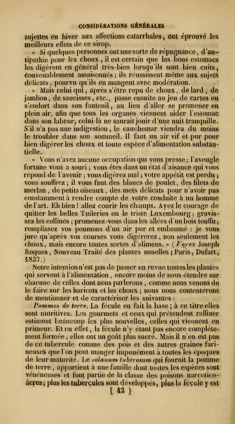 sujettes en hiver aux affections catarrhales, ont éprouvé les meilleurs eflets de ce sirop. » Si quelques personnes ont une sorte de répugnance, d'an- tipathie pour les choux , il est certain que les bons estomacs les digèrent en général très-bien lorsqu'ils sont bien cuits, convenablement assaisonnés ; ils réussissent même aux sujets délicats , pourvu qu'ils en mangent avec modération. >> Mais celui qui, après s'être repu de choux, de lard, de jambon, de saucisses, etc., passe ensuite au jeu de cartes ou s'endort dans son fauteuilj au lieu daller se promener en plein air, afin que tous les organes viennent aider l'estomac dans son labeur, celui-là ne saurait jouir d'une nuit tranquille. S'il n'a pas une indigestion, le cauchemar viendra du moins le troubler dans son sommeil. Il faut un air vif et pur pour bien digérer les choux et toute espèce d'alimentation substan- tielle. » Vous n'avez aucune occupation qui vous presse ; l'aveugle fortune vous a souri ; vous êtes dans un état d'aisance qui vous répond de l'avenir ; vous digérez mal ; votre appétit est perdu $ vous souffrez ; il vous faut des blancs de poulet, des filets de merlan, de petits oiseaux, des mets délicats pour n'avoir pas constamment à rendre compte de votre conduite à un homme de l'art. Eh bien ! allez courir les champs. Ayez le courage de quitter les belles Tuileries ou le triste Luxembourg ; gravis- sez les collines ; promenez-vous dans les allées d'un bois touffu ; remplissez vos poumons d'un air pur et embaumé : je vous jure qu'après vos courses vous digérerez , non seulement les choux, mais encore toutes sortes d'alimens. » ( Voyez Joseph Roques, Nouveau Traité des plantes usuelles ; Paris, Dufart, 1837.) Notre intention n'est pas de passer en revue toutes les plantes qui servent à l'alimentation , encore moins de nous étendre sur chacune de celles dont nous parlerons, comme nous venons de le faire sur les haricots et les choux ; nous nous contenterons de mentionner et de caractériser les suivantes : Pommes de terre. La fécule en fait la base ; à ce titre elles sont nutritives. Les gourmets et ceux qui prétendent raffiner estiment beaucoup les plus nouvelles, celles qui viennent en primeur. Et en effet, la fécule n'y étant pas encore complète- ment formée, elles ont un goût plus sucré. Mais il n'en est pas de ce tubercule comme des pois et des autres graines fari- neuses que Ton peut manger impunément à toutes les époques de leur maturité. Le solanum tuherosum qui fournit la pomme de terre, appartient à une famille dont toutes les espèces sont vénéneuses et font partie de la classe des poisons narcotico- acres; plus les tubercules sont développés, plas la fécule y est