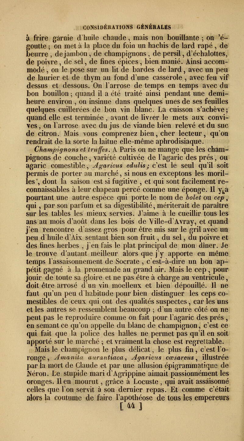 â frire garnie d'huile chaude, mais non bouillante ; on 'é- goutte ; on met à la place du foin un hachis de lard râpé , de beurre , de jambon, de champignons , de persil, d'échalottes, de poivre, de sel, de fines épices, bien manié. Ainsi accom- modé , on le pose sur un lit de bardes de lard, avec un peu de laurier et de thym au fond d'une casserole , avec feu vif dessus et dessous. On l'arrose de temps en temps avec du bon bouillon ; quand il a été traité ainsi pendant une demi- heure environ , on insinue dans quelques unes de ses feuilles quelques cuillerées de bon vin blanc. La cuisson s'achève; quand elle est terminée , avant de livrer le mets aux convi- ves , on l'arrose avec du jus de viande bien relevé et du suc de citron. Mais tous comprenez bien, cher lecteur, qu'on rendrait de la sorte la laitue elle-même aphrodisiaque. Champignons et truffes. A Paris on ne mange que les cham- pignons de couche , variété cultivée de l'agaric des prés, ou agaric comestible, Agaricus edulis ; c'est le seul qu'il soit permis de porter au marché, si nous en exceptons les moril- les 3, dont la saison est si fugitive , et qui sont facilement re- connaissables à leur chapeau percé comme une éponge. Il y&a pourtant une autre espèce qui porte le nom de bolet ou cep , qui, par son parfum et sa digestibilité, mériterait de paraître sur les tables les mieux servies. J'aime à le cueillir tous les ans au mois d'août dans les bois de Yille-d'Avray, et quand j'en rencontre d'assez gros pour être mis sur le gril avec un peu d'huile d'Aix sentant bien son fruit, du sel, du poivre et des fines herbes , j'en fais le plat principal de mon dîner. Je le trouve d'autant meilleur alors que j'y apporte en même temps l'assaisonnement de Socrate , c'est-à-dire un bon ap- pétit gagné à la promenade au grand air. Mais le cep, pour jouir de toute sa gloire et ne pas être à charge au ventricule, doit être arrosé d'un vin moelleux et bien dépouillé. Il ne faut qu'un peu d'habitude pour bien distinguer les ceps co- mestibles de ceux qui ont des qualités suspectes, car les uns et les autres se ressemblent beaucoup ; d'un autre côté on ne peut pas le reproduire comme on fait pour l'agaric des prés , en semant ce qu'on appelle du blanc de champignon, c'est ce qui fait que la police des halles ne permet pas qu'il en soit apporté sur le marché ; et vraiment la chose est regrettable. Mais le champignon le plus délicat, le plus fin, c'est l'o- ronge , Amanita aurantiaca, Agaricus cœsareus , illustrée par la mort de Claude et par une allusion épigrammatique de Néron. Le stupide mari d'Agrippine aimait passionnément les oronges. lien mourut, grâce à Locuste, qui avait assaisonné celles que l'on servit à son dernier repas. Et comme c'était alors la coutume de faire l'apothéose de tous les empereurs