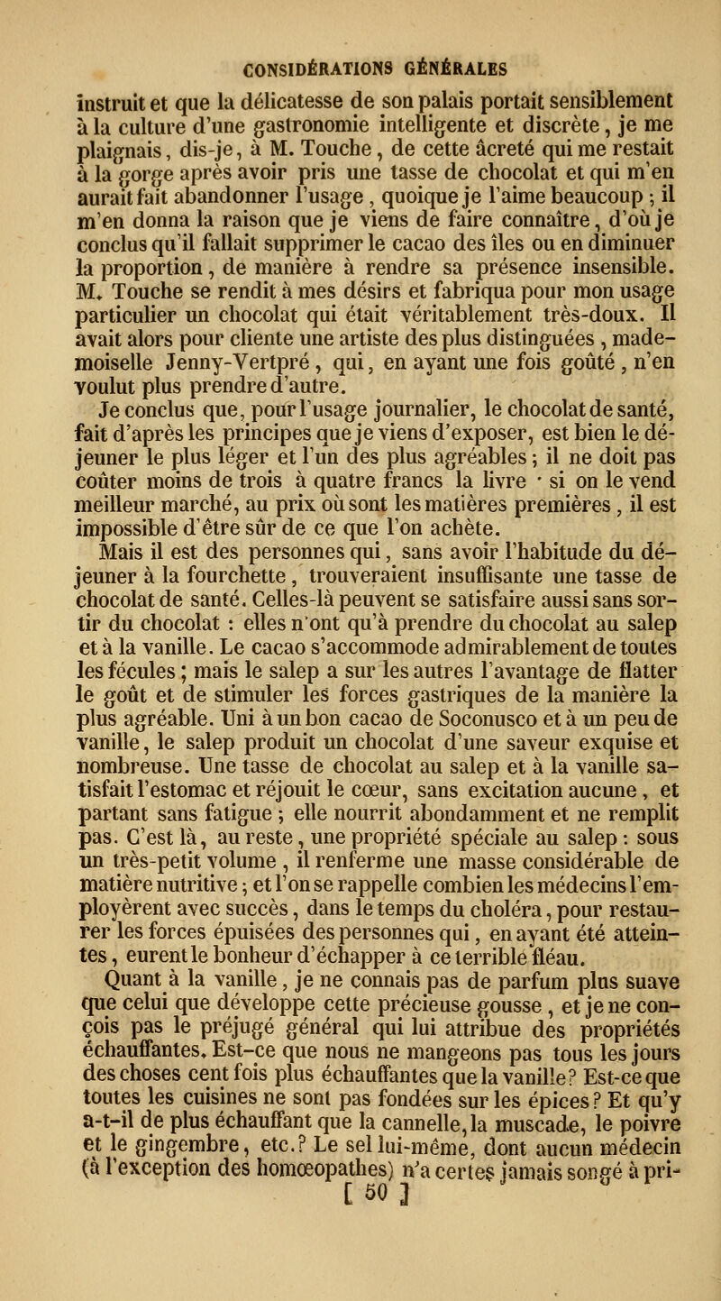 instruit et que la délicatesse de son palais portait sensiblement à la culture d'une gastronomie intelligente et discrète, je me plaignais, dis-je, à M. Touche, de cette âcreté qui me restait à la gorge après avoir pris une tasse de chocolat et qui m'en aurait fait abandonner l'usage , quoique je l'aime beaucoup ; il m'en donna la raison que je viens de faire connaître, d'où je conclus qu'il fallait supprimer le cacao des îles ou en diminuer la proportion, de manière à rendre sa présence insensible. M* Touche se rendit à mes désirs et fabriqua pour mon usage particulier un chocolat qui était véritablement très-doux. Il avait alors pour cliente une artiste des plus distinguées , made- moiselle Jenny-Vertpré , qui, en ayant une fois goûté , n'en voulut plus prendre d'autre. Je conclus que, pour l'usage journalier, le chocolat de santé, fait d'après les principes que je viens d'exposer, est bien le dé- jeuner le plus léger et l'un des plus agréables ; il ne doit pas coûter moins de trois à quatre francs la livre • si on le vend meilleur marché, au prix où sont les matières premières, il est impossible d'être sûr de ce que l'on achète. Mais il est des personnes qui, sans avoir l'habitude du dé- jeuner à la fourchette , trouveraient insuffisante une tasse de chocolat de santé. Celles-là peuvent se satisfaire aussi sans sor- tir du chocolat : elles n'ont qu'à prendre du chocolat au salep et à la vanille. Le cacao s'accommode admirablement de toutes les fécules ; mais le salep a sur les autres l'avantage de flatter le goût et de stimuler les forces gastriques de la manière la plus agréable. Uni à un bon cacao de Soconusco et à un peu de vanille, le salep produit un chocolat d'une saveur exquise et nombreuse. Une tasse de chocolat au salep et à la vanille sa- tisfait l'estomac et réjouit le cœur, sans excitation aucune, et partant sans fatigue ; elle nourrit abondamment et ne remplit pas. C'est là, au reste, une propriété spéciale au salep: sous un très-petit volume , il renferme une masse considérable de matière nutritive ; et l'on se rappelle combien les médecins l'em- ployèrent avec succès, dans le temps du choléra, pour restau- rer les forces épuisées des personnes qui, en ayant été attein- tes , eurent le bonheur d'échapper à ce terrible fléau. Quant à la vanille, je ne connais pas de parfum plus suave que celui que développe cette précieuse gousse, et je ne con- çois pas le préjugé général qui lui attribue des propriétés échauffantes. Est-ce que nous ne mangeons pas tous les jours des choses cent fois plus échauffantes que la vanille? Est-ce que toutes les cuisines ne sont pas fondées sur les épices ? Et qu'y a-t-il de plus échauffant que la cannelle, la muscade, le poivre et le gingembre, etc.? Le sel lui-même, dont aucun médecin (à l'exception des homœopathes) n'a certe$ jamais songé à pri-