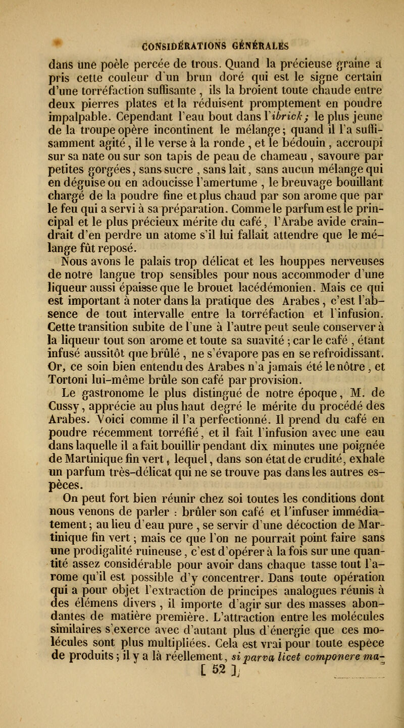 dans Une poêle percée de trous. Quand la précieuse graine à pris cette couleur d'un brun doré qui est le signe certain d'une torréfaction suffisante , ils la broient toute chaude entre deux pierres plates et la réduisent promptement en poudre impalpable. Cependant l'eau bout dans Yibrick; le plus jeune de la troupe opère incontinent le mélange ; quand il la suffi- samment agité, il le verse à la ronde , et le bédouin, accroupi sur sa nate ou sur son tapis de peau de chameau, savoure par petites gorgées, san&sucre , sans lait, sans aucun mélange qui en déguise ou en adoucisse l'amertume , le breuvage bouillant chargé de la poudre fine et plus chaud par son arôme que par le feu qui a servi à sa préparation. Comme le parfum est le prin- cipal et le plus précieux mérite du café, l'Arabe avide crain- drait d'en perdre un atome s'il lui fallait attendre que le mé- lange fût reposé. Nous avons le palais trop délicat et les houppes nerveuses de notre langue trop sensibles pour nous accommoder dune liqueur aussi épaisse que le brouet lacédémonien. Mais ce qui est important à noter dans la pratique des Arabes j c'est l'ab- sence de tout intervalle entre la torréfaction et l'infusion. Cette transition subite de l'une à l'autre peut seule conserver à la liqueur tout son arôme et toute sa suavité ; car le café , étant infusé aussitôt que brûlé , ne s'évapore pas en se refroidissant. Or, ce soin bien entendu des Arabes n'a jamais été le nôtre, et Tortoni lui-même brûle son café par provision. Le gastronome le plus distingué de notre époque, M. de Cussy, apprécie au plus haut degré le mérite du procédé des Arabes. Yoici comme il l'a perfectionné. Il prend du café en poudre récemment torréfié, et il fait l'infusion avec une eau dans laquelle il a fait bouillir pendant dix minutes une poignée de Martinique fin vert, lequel, dans son état de crudité, exhale un parfum très-délicat qui ne se trouve pas dans les autres es- pèces. On peut fort bien réunir chez soi toutes les conditions dont nous venons de parler : brûler son café et l'infuser immédia- tement; au lieu d'eau pure , se servir d'une décoction de Mar- tinique fin vert ; mais ce que Ion ne pourrait point faire sans une prodigalité ruineuse, c'est d'opérer à la fois sur une quan- tité assez considérable pour avoir dans chaque tasse tout l'a- rome qu'il est possible d'y concentrer. Dans toute opération qui a pour objet l'extraction de principes analogues réunis à des élémens divers , il importe d'agir sur des masses abon- dantes de matière première. L'attraction entre les molécules similaires s'exerce avec d'autant plus d'énergie que ces mo- lécules sont plus multipliées. Cela est vrai pour toute espèce de produits ; il y a là réellement, siparva Ucet componere ma-