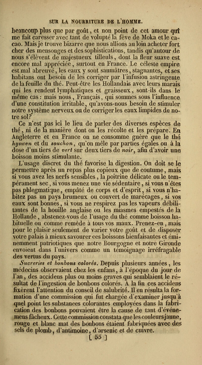 beaucoup plus que par goût, et non point de cet amour qui me fait caresser avec tant de volupté la fève de Moka et le ca- cao. Mais je trouve bizarre que nous allions au loin acheter fort cher des mensonges et des sophistications, tandis qu'autour de nous s'élèvent de majestueux tilleuls, dont la fleur suave est encore mal appréciée, surtout en France. Le céleste empire est mal abreuvé, les eaux y sont saumâtres, stagnantes, et ses habitons ont besoin de les corriger par l'infusion astringente de la feuille du thé. Peut-être les Hollandais avec leurs marais qui les rendent lymphatiques et graisseux, sont-ils dans le même cas : mais nous, Français, qui sommes sous l'influence d'une constitution irritable, qu'avons-nous besoin de stimuler notre système nerveux ou de corriger les eaux limpides de no- tre sol? Ce n'est pas ici le lieu de parler des diverses espèces de thé, ni de la manière dont on les récolte et les prépare. En Angleterre et en France on ne consomme guère que le thé hyswen et du souchon, qu'on mêle par parties égales ou à la dose d'un tiers de vert sur deux tiers de noir, afin d'avoir une boisson moins stimulante. L'usage discret du thé favorise la digestion. On doit se le permettre après un repas plus copieux que de coutume, mais si vous avez les nerfs sensibles, la poitrine délicate ouïe tem- pérament sec, si vous menez une vie sédentaire, si vous n'êtes pas phlegmatique, empâté de corps et d'esprit, si vous n'ha- bitez pas un pays brumeux ou couvert de marécages, si vos eaux sont bonnes, si vous ne respirez pas les vapeurs débili- tantes de la houille anglaise ou les miasmes empestés de la Hollande, abstenez-vous de l'usage du thé comme boisson ha- bituelle ou comme remède à tous vos maux. Prenez-en, mais pour le plaisir seulement de varier votre goût et de disposer votre palais à mieux savourer ces boissons bienfaisantes et émi- nemment patriotiques que notre Bourgogne et notre Gironde envoient dans l'univers comme un témoignage irréfragable des vertus du pays. Sucreries et bonbons colorés. Depuis plusieurs années, les médecins observaient chez les enfans, à l'époque du jour de l'an, des accidens plus ou moins graves qui semblaient le ré- sultat de l'ingestion de bonbons colorés. A la fin ces accidens fixèrent l'attention du conseil de salubrité. Il en résulta la for- mation d'une commission qui fut chargée d'examiner jusqu'à quel point les substances colorantes employées dans la fabri- cation des bonbons pouvaient être la cause de tant d'événe- mens fâcheux. Cette commission constata que les couleurs jaune, rouge et blanc mat des bonbons étaient fabriquées avec des sels de plomb, d'antimoine, d'arsenic et de cuivre. C55]