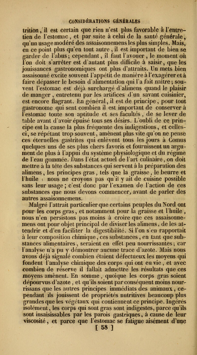 trition ,il est certain que rien n'est plus favorable à l'entre- tien de l'estomac , et par suite à celui de la santé générale, qu'un usage modéré des assaisonnemens les plus simples. Mais, en ce point plus qu'en tout autre , il est important de bien se garder de l'abus; cependant, il faut l'avouer , le moment où l'on doit s'arrêter est d'autant plus difficile à saisir, que les jouissances gastronomiques ont plus d'attraits. Un mets bien assaisonné excite souvent l'appétit de manière à l'exagérer et à faire dépasser le besoin d'alimentation qui l'a fait naître ; sou- vent l'estomac est déjà surchargé d'alimens quand le plaisir de manger , entretenu par les artifices d'un savant cuisinier, est encore flagrant. En général, il est de principe, pour tout gastronome qui sent combien il est important de conserver à l'estomac toute son aptitude et ses facultés, de se lever de table avant d'avoir épuisé tous ses désirs. L'oubli de ce prin- cipe est la cause la plus fréquente des indigestions, et celles- ci, se répétant trop souvent, amènent plus vite qu'on ne pense ces éternelles gastrites qui enlèvent tous les jours à Cornus quelques uns de ses plus chers favoris et fournissent un argu- ment de plus à l'appui du système physiologique et du régime de l'eau gommée. Dans l'état actuel de l'art culinaire, on doit mettre à la tête des substances qui servent à la préparation des alimens, les principes gras, tels que la graisse, le beurre et l'huile : nous ne croyons pas qu'il y ait de cuisine possible sans leur usage; c'est donc par l'examen de l'action de ces substances que nous devons commencer, avant de parler des autres assaisonnemens. Malgré l'attrait particulier que certains peuples du Nord ont pour les corps gras, et notamment pour la graisse et l'huile , nous n'en persistons pas moins à croire que ces assaisonne- mens ont pour objet principal de diviser les alimens, de les at- tendrir et d'en faciliter la digestibilité. Si l'on s'en rapportait à leur composition chimique, ces substances, en tant que sub- stances alimentaires , seraient en effet peu nourrissantes ; car l'analyse n'a pu y démontrer aucune trace d'azote. Mais nous avons déjà signalé combien étaient défectueux les moyens qui fondent l'analyse chimique des corps qui ont eu vie , et avec combien de réserve il fallait admettre les résultats que ces moyens amènent. En somme, quoique les corps gras soient dépourvus d'azote, et qu'ils soient par conséquent moins nour- rissans que les autres principes immédiats des animaux, ce- pendant ils jouissent de propriétés nutritives beaucoup plus grandes que les végétaux qui contiennent ce principe. Ingérés isolément, les corps qui sont gras sont indigestes, parce qu'ils sont insaisissables par les parois gastriques, à cause de leur viscosité, et parce que l'estomac se fatigue aisément d'une [58]