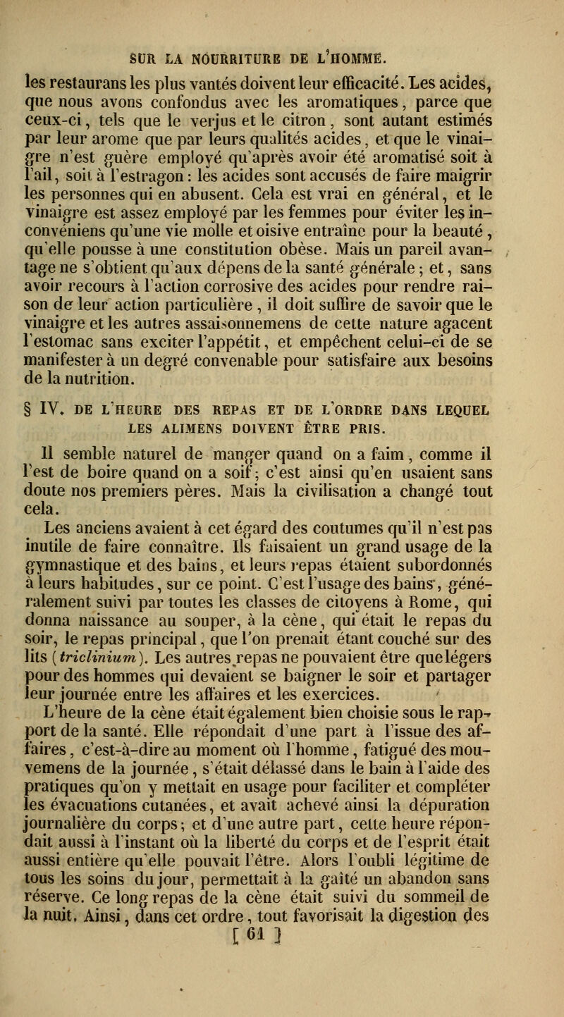 les restaurans les plus vantés doivent leur efficacité. Les acides, que nous avons confondus avec les aromatiques, parce que ceux-ci, tels que le verjus et le citron, sont autant estimés par leur arôme que par leurs qualités acides, et que le vinai- gre n'est guère employé qu'après avoir été aromatisé soit à l'ail, soii à l'estragon : les acides sont accusés de faire maigrir les personnes qui en abusent. Cela est vrai en général, et le vinaigre est assez employé par les femmes pour éviter les in- convéniens qu'une vie molle et oisive entraîne pour la beauté , qu'elle pousse à une constitution obèse. Mais un pareil avan- tage ne s'obtient qu'aux dépens de la santé générale ; et, sans avoir recours à l'action corrosive des acides pour rendre rai- son de leur action particulière , il doit suffire de savoir que le vinaigre et les autres assaisonnemens de cette nature agacent l'estomac sans exciter l'appétit, et empêchent celui-ci de se manifester à un degré convenable pour satisfaire aux besoins de la nutrition. § IV» de l'heure des repas et de l'ordre dans lequel LES ALIMENS DOIVENT ÊTRE PRIS. 11 semble naturel de manger quand on a faim, comme il Test de boire quand on a soif; c'est ainsi qu'en usaient sans doute nos premiers pères. Mais la civilisation a changé tout cela. Les anciens avaient à cet égard des coutumes qu'il n'est pas inutile de faire connaître. Ils faisaient un grand usage de la gymnastique et des bains, et leurs repas étaient subordonnés à leurs habitudes, sur ce point. C'est l'usage des bains*, géné- ralement suivi par toutes les classes de citoyens à Rome, qui donna naissance au souper, à la cène, qui était le repas du soir, le repas principal, que Ton prenait étant couché sur des lits {triclinium). Les autres.repas ne pouvaient être que légers pour des hommes qui devaient se baigner le soir et partager leur journée entre les affaires et les exercices. L'heure de la cène était également bien choisie sous le rap-» port de la santé. Elle répondait d'une part à l'issue des af- faires , c'est-à-dire au moment où l'homme, fatigué des mou- vemens de la journée, s'était délassé dans le bain à laide des pratiques qu'on y mettait en usage pour faciliter et compléter les évacuations cutanées, et avait achevé ainsi la dépuration journalière du corps ; et d'une autre part, celte heure répon- dait aussi à l'instant où la liberté du corps et de l'esprit était aussi entière qu'elle pouvait l'être. Alors l'oubli légitime de tous les soins du jour, permettait à la gaîté un abandon sans réserve. Ce long repas de la cène était suivi du sommeil de la nuit, Ainsi, dans cet ordre, tout favorisait la digestion des [61 ]