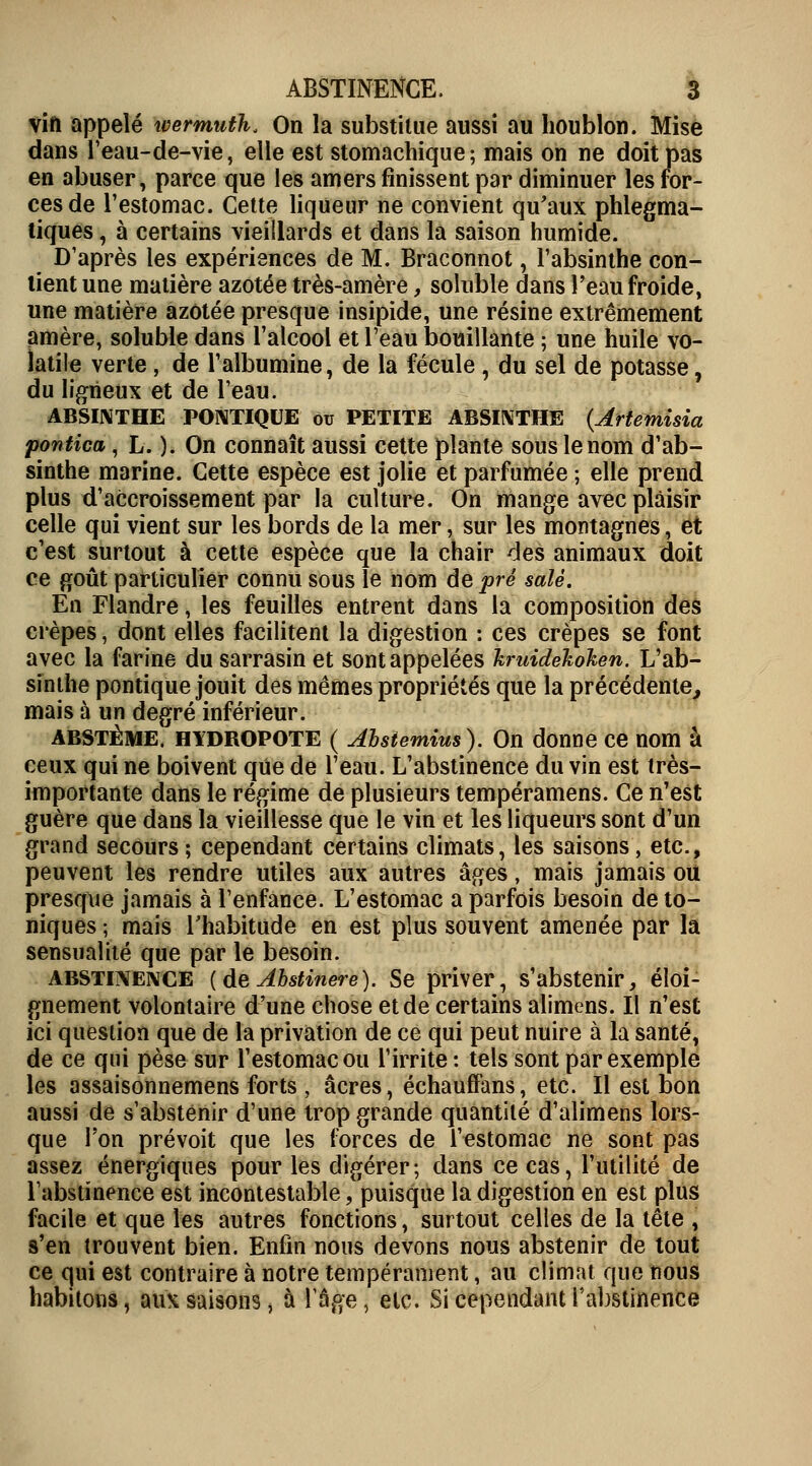 vin appelé wermuth. On la substitue aussi au houblon. Mise dans l'eau-de-vie, elle est stomachique; mais on ne doit pas en abuser, parce que les amers finissent par diminuer les for- ces de l'estomac. Cette liqueur ne convient qu'aux phlegma- tiques, à certains vieillards et dans la saison humide. D'après les expériences de M. Braconnot, l'absinthe con- tient une matière azotée très-amère, soluble dans l'eau froide, une matière azotée presque insipide, une résine extrêmement amère, soluble dans l'alcool et l'eau bouillante ; une huile vo- latile verte, de l'albumine, de la fécule, du sel de potasse, du ligneux et de l'eau. ABSINTHE PONTIQUE ou PETITE ABSINTHE (Jrtemisia pontica, L. ). On connaît aussi cette plante sous le nom d'ab- sinthe marine. Cette espèce est jolie et parfumée ; elle prend plus d'accroissement par la culture. On mange avec plaisir celle qui vient sur les bords de la mer, sur les montagnes, et c'est surtout à cette espèce que la chair des animaux doit ce goût particulier connu sous le nom de pré salé. En Flandre, les feuilles entrent dans la composition des crêpes, dont elles facilitent la digestion : ces crêpes se font avec la farine du sarrasin et sont appelées kruidekoken. L'ab- sinthe pontique jouit des mêmes propriétés que la précédente, mais à un degré inférieur. abstème. HYDROPOTE ( Absiemius). On donne ce nom à ceux qui ne boivent que de l'eau. L'abstinence du vin est très- importante dans le régime de plusieurs tempéramens. Ce n'est guère que dans la vieillesse que le vin et les liqueurs sont d'un grand secours; cependant certains climats, les saisons, etc., peuvent les rendre utiles aux autres âges, mais jamais ou presque jamais à l'enfance. L'estomac a parfois besoin de to- niques ; mais l'habitude en est plus souvent amenée par la sensualité que par le besoin. abstinence (deAhstinere). Se priver, s'abstenir, éloi- gnement volontaire d'une chose et de certains alimens. Il n'est ici question que de la privation de ce qui peut nuire à la santé, de ce qui pèse sur l'estomac ou l'irrite: tels sont par exemple les assaisonnemens forts , acres, échauffans, etc. Il est bon aussi de s'abstenir d'une trop grande quantité d'alimens lors- que l'on prévoit que les forces de l'estomac ne sont pas assez énergiques pour les digérer ; dans ce cas, l'utilité de l'abstinence est incontestable, puisque la digestion en est plus facile et que les autres fonctions, surtout celles de la tête , s'en trouvent bien. Enfin nous devons nous abstenir de tout ce qui est contraire à notre tempérament, au climat que nous habitons, aux saisons, à rage, etc. Si cependant l'abstinence