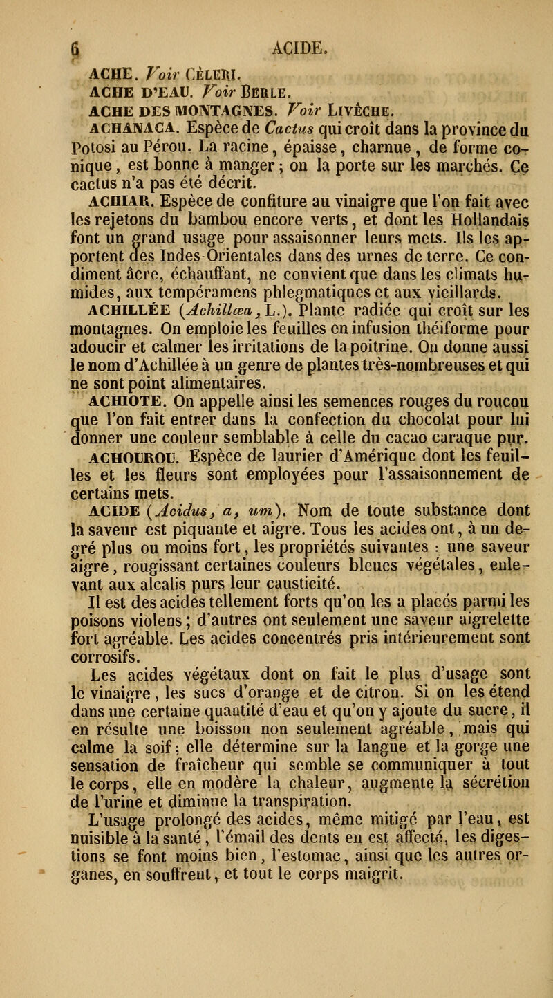 ACHE. Voir CÉLERI. ACBE D'EAU. Voir BERLE. ACHE DES MONTAGNES. Voir LlVÊCHE. achanaca. Espèce de Cactus qui croît dans la province du Potosi au Pérou. La racine, épaisse, charnue , de forme co- nique , est bonne à manger ; on la porte sur les marchés. Ce cactus n'a pas été décrit. achiar. Espèce de confiture au vinaigre que Ton fait avec les rejetons du bambou encore verts, et dont les Hollandais font un grand usage pour assaisonner leurs mets. Ils les ap- portent des Indes Orientales dans des urnes de terre. Ce con- diment acre, échauffant, ne convient que dans les climats hu- mides, aux tempéramens phlegmatiques et aux vieillards. ACHILLÉE (Achillœa,L.), Plante radiée qui croît sur les montagnes. On emploie les feuilles en infusion théiforme pour adoucir et calmer les irritations de la poitrine. On donne aussi le nom d'Achillée à un genre de plantes très-nombreuses et qui ne sont point alimentaires. achiote. On appelle ainsi les semences rouges du roucou que Ton fait entrer dans la confection du chocolat pour lui donner une couleur semblable à celle du cacao caraque pur. AÇHOUROU. Espèce de laurier d'Amérique dont les feuil- les et les fleurs sont employées pour l'assaisonnement de certains mets. acide (Acidus, a, um). Nom de toute substance dont la saveur est piquante et aigre. Tous les acides ont, à un de- gré plus ou moins fort, les propriétés suivantes : une saveur aigre, rougissant certaines couleurs bleues végétales, enle- vant aux alcalis purs leur causticité. Il est des acides tellement forts qu'on les a placés parmi les poisons violens ; d'autres ont seulement une saveur aigrelette fort agréable. Les acides concentrés pris intérieurement sont corrosifs. Les acides végétaux dont on fait le plus d'usage sont le vinaigre, les sucs d'orange et de citron. Si on les étend dans une certaine quantité d'eau et qu'on y ajoute du sucre, il en résulte une boisson non seulement agréable, mais qui calme la soif ; elle détermine sur la langue et la gorge une sensation de fraîcheur qui semble se communiquer à tout le corps, elle en modère la chaleur, augmente la sécrétion de l'urine et diminue la transpiration. L'usage prolongé des acides, même mitigé par l'eau, est nuisible à la santé, l'émail des dents en est affecté, les diges- tions se font moins bien, l'estomac, ainsi que les autres or- ganes, en souffrent, et tout le corps maigrit.