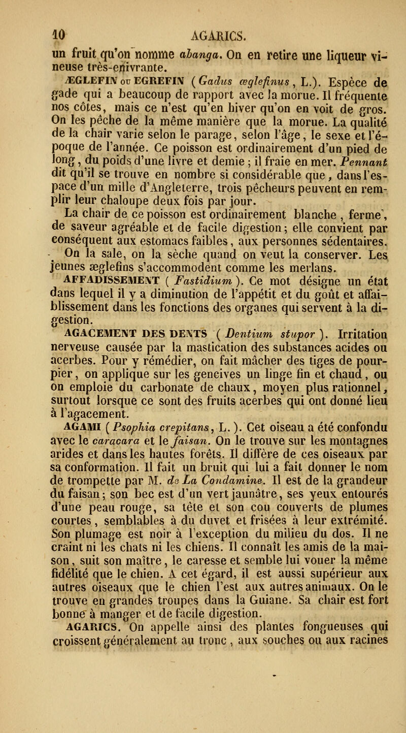 un fruit qu'on nomme abanga. On en retire une liqueur vi- neuse très-enivrante. .EGLEFIN ou EGREFIN (Gadus œgïefinus , L.). Espèce de gade qui a beaucoup de rapport avec la morue. Il fréquente nos côtes, mais ce n'est qu'en hiver qu'on en voit de gros. On les pêche de la même manière que la morue. La qualité de la chair varie selon le parage, selon l'âge, le sexe et l'é- poque de l'année. Ce poisson est ordinairement d'un pied de long, du poids d'une livre et demie ; il fraie en mer. Pennant dit qu'il se trouve en nombre si considérable que, dans l'es- pace d'un mille d'Angleterre, trois pêcheurs peuvent en rem- plir leur chaloupe deux fois par jour. La chair de ce poisson est ordinairement blanche , ferme, de saveur agréable et de facile digestion; elle convient par conséquent aux estomacs faibles, aux personnes sédentaires. On la sale, on la sèche quand on veut la conserver. Les jeunes seglefins s'accommodent comme les merlans. affadissement ( Fastidium ). Ce mot désigne un état dans lequel il y a diminution de l'appétit et du goût et affai- blissement dans les fonctions des organes qui servent à la di- gestion. AGACEMENT DES DENTS ( Dentium stupor). Irritation nerveuse causée par la mastication des substances acides ou acerbes. Pour y remédier, on fait mâcher des tiges de pour- pier , on applique sur les gencives un linge fin et chaud , ou on emploie du carbonate de chaux, moyen plus rationnel, surtout lorsque ce sont des fruits acerbes qui ont donné lieu à l'agacement. agami ( Psophia crepitans, L. ). Cet oiseau a été confondu avec le caracara et le faisan. On le trouve sur les montagnes arides et dans les hautes forêts. Il diffère de ces oiseaux par sa conformation. 11 fait un bruit qui lui a fait donner le nom de trompette par M. de La Condamine. Il est de la grandeur du faisan; son bec est d'un vert jaunâtre, ses yeux entourés d'une peau rouge, sa tête et son cou couverts de plumes courtes , semblables à du duvet et frisées à leur extrémité. Son plumage est noir à l'exception du milieu du dos. Il ne craint ni les chats ni les chiens. Il connaît les amis de la mai- son , suit son maître, le caresse et semble lui vouer la même fidélité que le chien. A cet égard, il est aussi supérieur aux autres oiseaux que le chien l'est aux autres animaux. On le trouve en grandes troupes dans la Guiane. Sa chair est fort bonne à manger et de facile digestion. agarics. On appelle ainsi des plantes fongueuses qui croissent généralement au tronc , aux souches ou aux racines