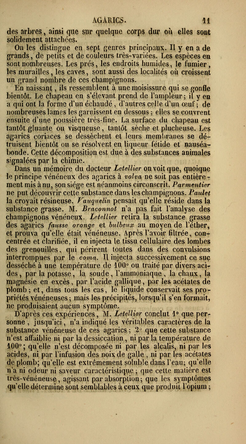 des arbres , ainsi que sur quelque corps dur où elles sont solidement attachées. On les distingue en sept genres principaux. Il y en a de grands, de petits et de couleurs très-variées. Les espèces en sont nombreuses. Les prés, les endroits humides, le fumier, les murailles, les caves, sont aussi des localités où croissent un grand nombre de ces champignons. En naissant, ils ressemblent à une moisissure qui se gonfle bientôt. Le chapeau en s'élevant prend de l'ampleur ; il y en a qui ont la forme d'un échaudé , d'autres celle d'un œuf ; de nombreuses lames les garnissent en dessous ; elles se couvrent ensuite d'une poussière très-fine. La surface du chapeau est tantôt gluante ou visqueuse, tantôt sèche et plucheuse. Les agarics coriaces se dessèchent et leurs membranes se dé- truisent bientôt ou se résolvent en liqueur fétide et nauséa- bonde. Cette décomposition est due à des substances animales signalées par la chimie. Dans un mémoire du docteur Letellier on voit que, quoique le principe vénéneux des agarics à volva ne soit pas entière - ment mis à nu, son siège est néanmoins circonscrit. Parmentier ne put découvrir cette substance dans les champignons. Paulet la croyait résineuse. Vauquelin pensait qu'elle réside dans la substance grasse. M. Braconnot n'a pas fait l'analyse des champignons vénéneux. Letellier retira la substance grasse des agarics fausse oronge et bulbeux au moyen de l'éther, et prouva qu'elle était vénéneuse. Après l'avoir filtrée, con- centrée et clarifiée, il en injecta le tissu cellulaire des lombes des grenouilles, qui périrent toutes dans des convulsions interrompues par le coma. Il injecta successivement ce suc desséché à une température de 100° ou traité par divers aci- des , par la potasse, la soude, l'ammoniaque , la chaux, la magnésie en excès, par l'acide gallique, par les acétates de plomb ; et, dans tous les cas, le liquide conservait ses pro- priétés vénéneuses ; mais les précipités, lorsqu'il s'en formait, ne produisaient aucun symptôme. D'après ces expériences, M. Letellier conclut 4° que per- sonne , jusqu'ici, n'a indiqué les véritables caractères de la substance vénéneuse de ces agarics ; 2° que cette substance n'est affaiblie ni par la dessiccation, ni par la température de 100°; qu'elle n'est décomposée ni par les alcalis, ni par les acides, ni par l'infusion des noix de galle , ni par les acétates de plomb; qu'elle est extrêmement soluble dans l'eau; qu'elle n'a ni odeur ni saveur caractéristique ; que cette matière est très-vénéneuse, agissant par absorption; que les symptômes qu'elle détermine sont semblables à ceux que produit l'opium ;