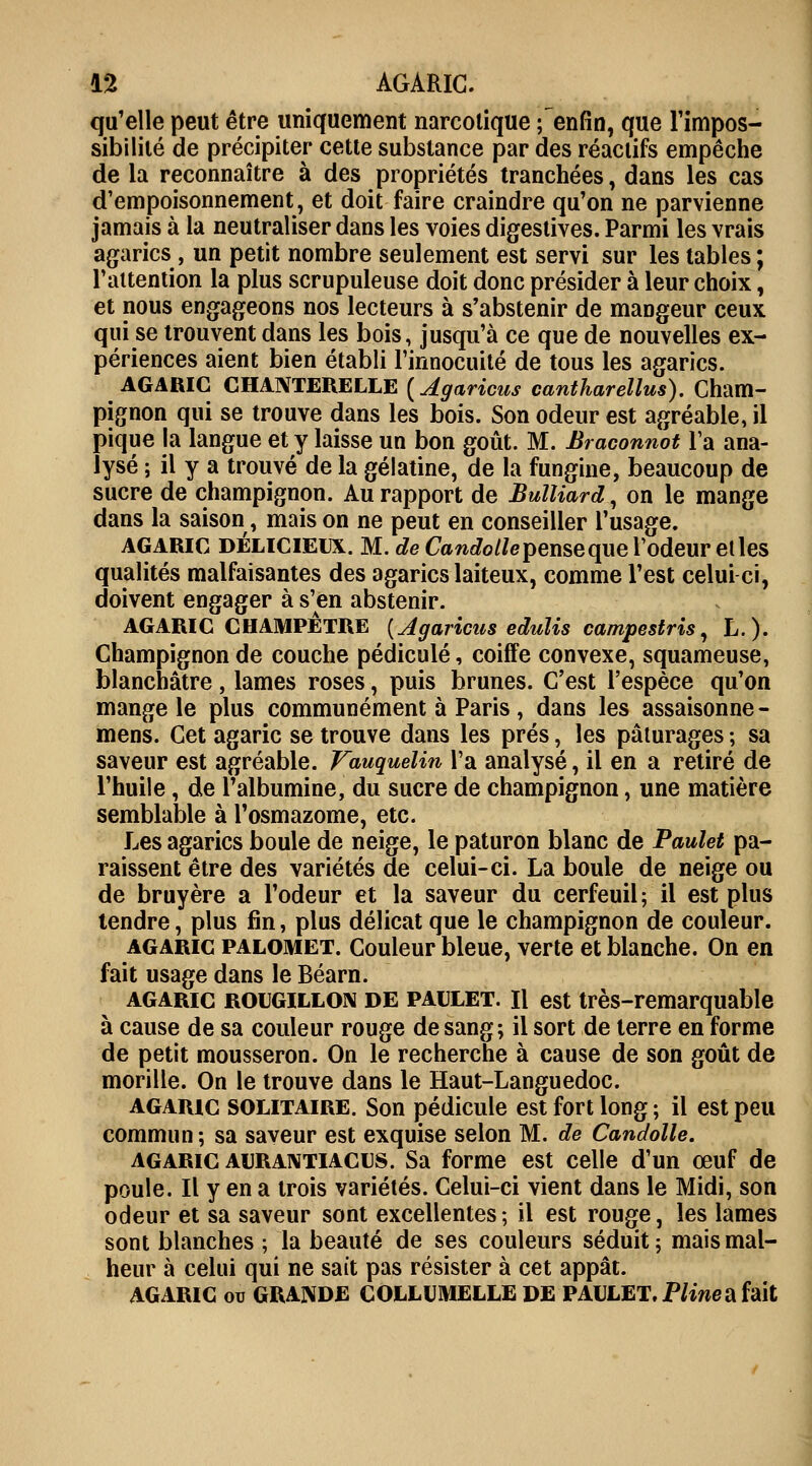 qu'elle peut être uniquement narcotique fenfin, que l'impos- sibilité de précipiter cette substance par des réactifs empêche de la reconnaître à des propriétés tranchées, dans les cas d'empoisonnement, et doit faire craindre qu'on ne parvienne jamais à la neutraliser dans les voies digestives. Parmi les vrais agarics , un petit nombre seulement est servi sur les tables ; l'attention la plus scrupuleuse doit donc présider à leur choix, et nous engageons nos lecteurs à s'abstenir de maDgeur ceux qui se trouvent dans les bois, jusqu'à ce que de nouvelles ex- périences aient bien établi l'innocuité de tous les agarics. AGARIC CHANTERELLE (Agaricus cantharellus). Cham- pignon qui se trouve dans les bois. Son odeur est agréable, il pique la langue et y laisse un bon goût. M. Braconnot Ta ana- lysé ; il y a trouvé de la gélatine, de la fungine, beaucoup de sucre de champignon. Au rapport de BulUard, on le mange dans la saison, mais on ne peut en conseiller l'usage. agaric délicieux. M. de Candollepenseque l'odeur et les qualités malfaisantes des agarics laiteux, comme l'est celui ci, doivent engager à s'en abstenir. AGARIC CHAMPÊTRE [Agaricus eduîis campestris, L.)- Champignon de couche pédicule, coiffe convexe, squameuse, blanchâtre, lames roses, puis brunes. C'est l'espèce qu'on mange le plus communément à Paris, dans les assaisonne- mens. Cet agaric se trouve dans les prés, les pâturages ; sa saveur est agréable. Vauquelin l'a analysé, il en a retiré de l'huile, de l'albumine, du sucre de champignon, une matière semblable à l'osmazome, etc. Les agarics boule de neige, le paturon blanc de Paulet pa- raissent être des variétés de celui-ci. La boule de neige ou de bruyère a l'odeur et la saveur du cerfeuil; il est plus tendre, plus fin, plus délicat que le champignon de couleur. agaric palomet. Couleur bleue, verte et blanche. On en fait usage dans le Béarn. agaric rougillon de paulet. Il est très-remarquable à cause de sa couleur rouge de sang; il sort de terre en forme de petit mousseron. On le recherche à cause de son goût de morille. On le trouve dans le Haut-Languedoc. agaric solitaire. Son pédicule est fort long ; il est peu commun; sa saveur est exquise selon M. de Candolle. agaric aurantiacus. Sa forme est celle d'un œuf de poule. Il y en a trois variétés. Celui-ci vient dans le Midi, son odeur et sa saveur sont excellentes ; il est rouge, les lames sont blanches ; la beauté de ses couleurs séduit; mais mal- heur à celui qui ne sait pas résister à cet appât. AGARIC ou GRANDE COLLUMELLE DE PAULET. Pline a fait