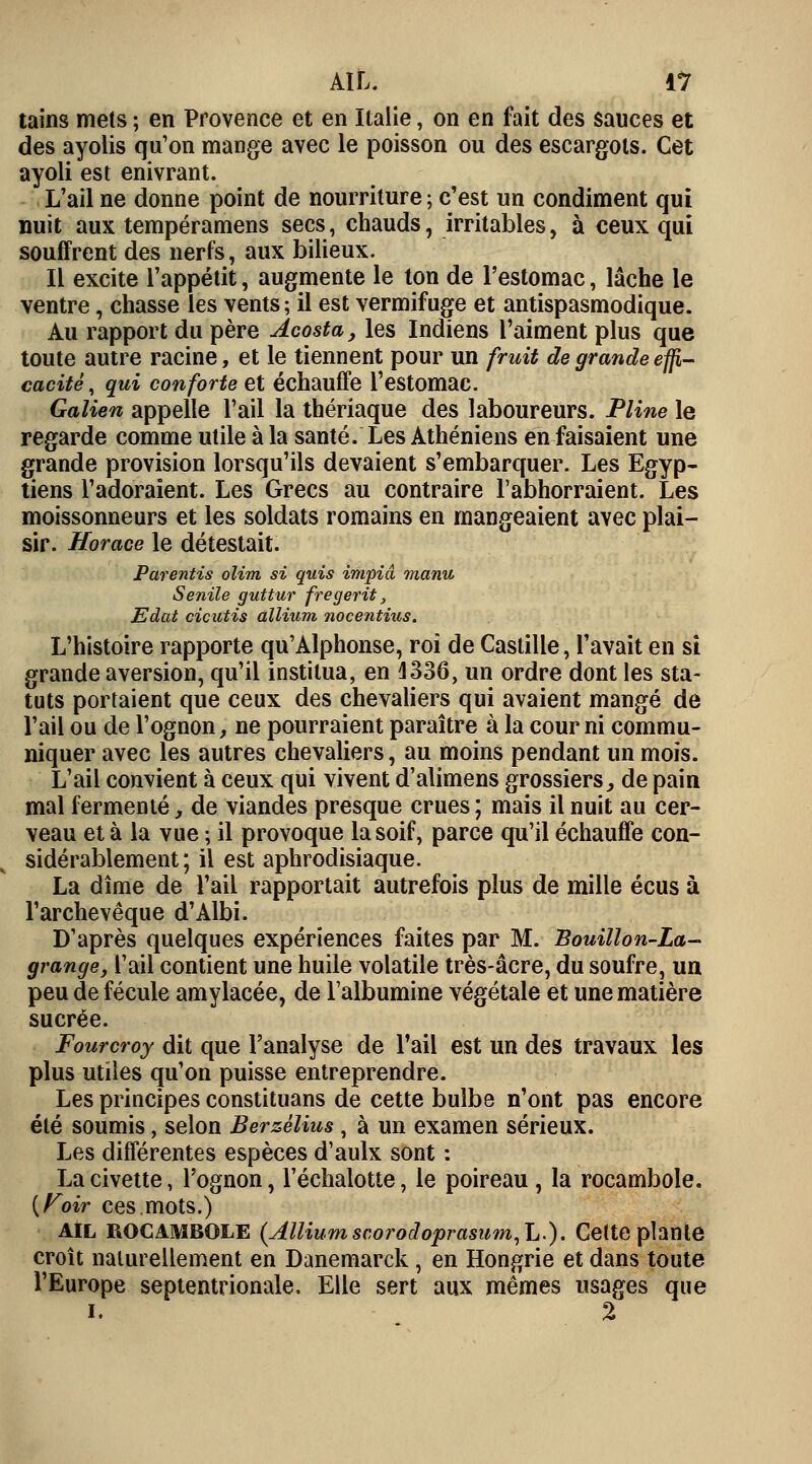 tains mets ; en Provence et en Italie, on en fait des sauces et des ayolis qu'on mange avec le poisson ou des escargots. Cet ayoli est enivrant. L'ail ne donne point de nourriture ; c'est un condiment qui nuit aux tempéramens secs, chauds, irritables, à ceux qui souffrent des nerfs, aux bilieux. Il excite l'appétit, augmente le ton de l'estomac, lâche le ventre, chasse les vents ; il est vermifuge et antispasmodique. Au rapport du père Acosta, les Indiens l'aiment plus que toute autre racine, et le tiennent pour un fruit de grande effi- cacité, qui conforte et échauffe l'estomac. Galien appelle l'ail la thériaque des laboureurs. Pline le regarde comme utile à la santé. Les Athéniens en faisaient une grande provision lorsqu'ils devaient s'embarquer. Les Egyp- tiens l'adoraient. Les Grecs au contraire l'abhorraient. Les moissonneurs et les soldats romains en mangeaient avec plai- sir. Horace le détestait. Parentis olim si quis impiâ manu Sentie guttur fregerit, Edat cicutis allium nocentius. L'histoire rapporte qu'Alphonse, roi de Castille, l'avait en si grande aversion, qu'il institua, en 4336, un ordre dont les sta- tuts portaient que ceux des chevaliers qui avaient mangé de l'ail ou de l'ognon, ne pourraient paraître à la cour ni commu- niquer avec les autres chevaliers, au moins pendant un mois. L'ail convient à ceux qui vivent d'alimens grossiers, de pain mal fermenté, de viandes presque crues; mais il nuit au cer- veau et à la vue ; il provoque la soif, parce qu'il échauffe con- sidérablement ; il est aphrodisiaque. La dîme de l'ail rapportait autrefois plus de mille écus à l'archevêque d'Albi. D'après quelques expériences faites par M. Bouillon-La- grange, l'ail contient une huile volatile très-âcre, du soufre, un peu de fécule amylacée, de l'albumine végétale et une matière sucrée. Fourcroy dit que l'analyse de l'ail est un des travaux les plus utiles qu'on puisse entreprendre. Les principes constituans de cette bulbe n'ont pas encore été soumis, selon Berzèlius, à un examen sérieux. Les différentes espèces d'aulx sont : La civette, l'ognon, l'échalotte, le poireau , la rocambole. (Foir ces.mots.) AIL ROCAMBOLE (Allium scorodoprasum,L.). Cette plante croît naturellement en Danemarck, en Hongrie et dans toute l'Europe septentrionale. Elle sert aux mêmes usages que i. 2