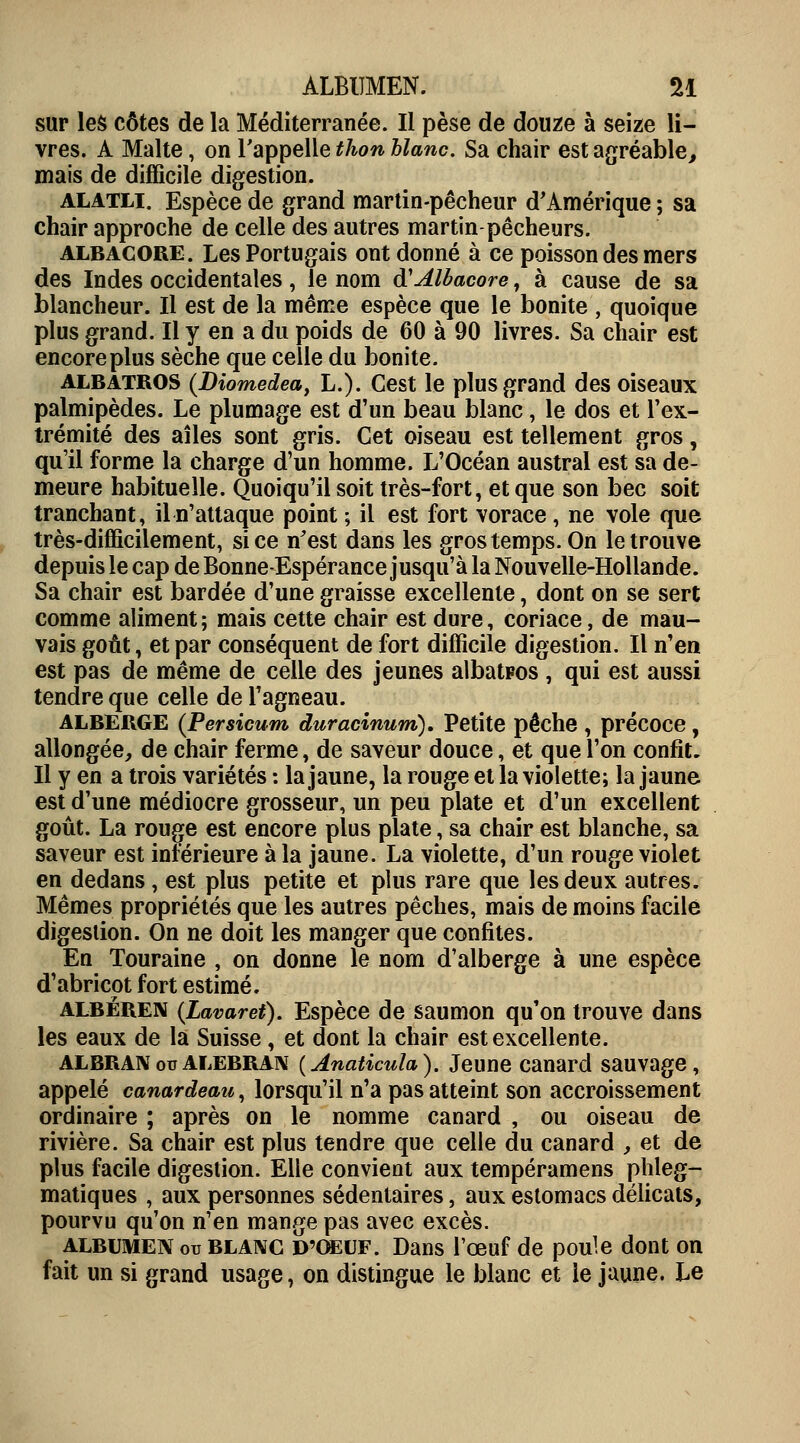 ALBUMEN. U sur les côtes de la Méditerranée. Il pèse de douze à seize li- vres. A Malte, on l'appelle thon blanc. Sa chair est agréable, mais de difficile digestion. alatli. Espèce de grand martin-pêcheur d'Amérique ; sa chair approche de celle des autres martin-pêcheurs. albacore. Les Portugais ont donné à ce poisson des mers des Indes occidentales, le nom <¥Albacore, à cause de sa blancheur. Il est de la même espèce que le bonite , quoique plus grand. Il y en a du poids de 60 à 90 livres. Sa chair est encore plus sèche que celle du bonite. albatros (Diomedea, L.). Cest le plus grand des oiseaux palmipèdes. Le plumage est d'un beau blanc, le dos et l'ex- trémité des aîles sont gris. Cet oiseau est tellement gros, qu'il forme la charge d'un homme. L'Océan austral est sa de- meure habituelle. Quoiqu'il soit très-fort, et que son bec soit tranchant, il n'attaque point ; il est fort vorace , ne vole que très-difficilement, si ce n'est dans les gros temps. On le trouve depuis le cap de Bonne-Espérance jusqu'à la Nouvelle-Hollande. Sa chair est bardée d'une graisse excellente, dont on se sert comme aliment; mais cette chair est dure, coriace, de mau- vais goût, et par conséquent de fort difficile digestion. Il n'en est pas de même de celle des jeunes albatpos , qui est aussi tendre que celle de l'agneau. ALBERGE (Persicum duracinum). Petite pêche , précoce, allongée, de chair ferme, de saveur douce, et que l'on confit. Il y en a trois variétés : la jaune, la rouge et la violette; la jaune est d'une médiocre grosseur, un peu plate et d'un excellent goût. La rouge est encore plus plate, sa chair est blanche, sa saveur est inférieure à la jaune. La violette, d'un rouge violet en dedans, est plus petite et plus rare que les deux autres. Mêmes propriétés que les autres pêches, mais de moins facile digestion. On ne doit les manger que confites. En Touraine , on donne le nom d'alberge à une espèce d'abricot fort estimé. albëren (Lavaret). Espèce de saumon qu'on trouve dans les eaux de la Suisse, et dont la chair est excellente. ALBRAXoualebran (Anaticula). Jeune canard sauvage, appelé canardeau, lorsqu'il n'a pas atteint son accroissement ordinaire ; après on le nomme canard , ou oiseau de rivière. Sa chair est plus tendre que celle du canard , et de plus facile digestion. Elle convient aux tempéramens plileg- matiques , aux personnes sédentaires, aux estomacs délicats, pourvu qu'on n'en mange pas avec excès. albumen ou blanc D'OEUF. Dans l'œuf de poule dont on fait un si grand usage, on distingue le blanc et le jaune. Le