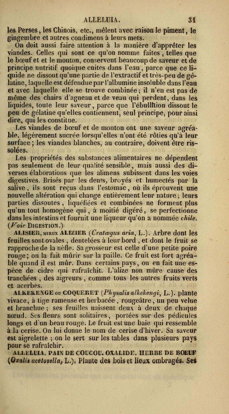 les Perses, les Chinois, etc., mêlent avec raison le piment, le gingembre et autres condimens à leurs mets. On doit aussi faire attention à la manière d'apprêter les viandes. Celles qui sont ce qu'on nomme faites , telles que le bœuf et et le mouton, conservent beaucoup de saveur et de principe nutritif quoique cuites dans l'eau, parce que ce li- quide ne dissout qu'une partie de l'extractif et très-peu de gé- latine, laquelle est défendue par l'albumine insoluble dans l'eau et avec laquelle elle se trouve combinée ; il n'en est pas de même des chairs d'agneau et de veau qui perdent, dans les liquides, toute leur saveur, parce que l'ébullition dissout le peu de gélatine qu'elles contiennent, seul principe, pour ainsi dire, qui les constitue. Les viandes de bœuf et de mouton ont une saveur agréa- ble, légèrement sucrée lorsqu'elles n'ont été rôties qu'à leur surface ; les viandes blanches, au contraire, doivent être ris- solées. Les propriétés des substances alimentaires ne dépendent pas seulement de leur qualité sensible, mais aussi des di- verses élaborations que les alimens subissent dans les voies digestives. Brisés par les dents, broyés et humectés par la salive , ils sont reçus dans l'estomac, où ils éprouvent une nouvelle altération qui change entièrement leur nature ; leurs parties dissoutes , liquéfiées et combinées ne forment plus qu'un tout homogène qui, à moitié digéré, se perfectionne dans les intestins et fournit une liqueur qu'on a nommée chile. {Voir Digestion.) ALISIEP», mieux ALIZ1ER {Cratœgus aria, L.). Arbre dont les feuilles sont ovales , dentelées à leur bord , et dont le fruit se rapproche de la nèfle. Sa grosseur est celle d'une petite poire rouge; on la fait mûrir sur la paille. Ce fruit est fort agréa- ble quand il est mûr. Dans certains pays, on en fait une es- pèce de cidre qui rafraîchit. L'alizé non mûre cause des tranchées , des aigreurs , comme tous les autres fruits verts et acerbes. AL&EKENGE ou COQUERET (Physalis alkekengi, L.). plante vivace, à tige rameuse et herbacée , rougeâtre, un peu velue et branchue ; ses feuilles naissent deux à deux de chaque nœud. Ses fleurs sont solitaires, portées sur des pédicules longs et d'un beau rouge. Le fruit est une baie qui ressemble à la cerise. On lui donne le nom de cerise d'hiver. Sa saveur est aigrelette ; on le sert sur les tables dans plusieurs pays pour se rafraîchir. ALLELUIA. VAIN Î)E COUCOU. OXALÎDE, HERBE DE BOEUF (Qxalis acetosella, h.), Plante des bois et lieux ombragés* Ses