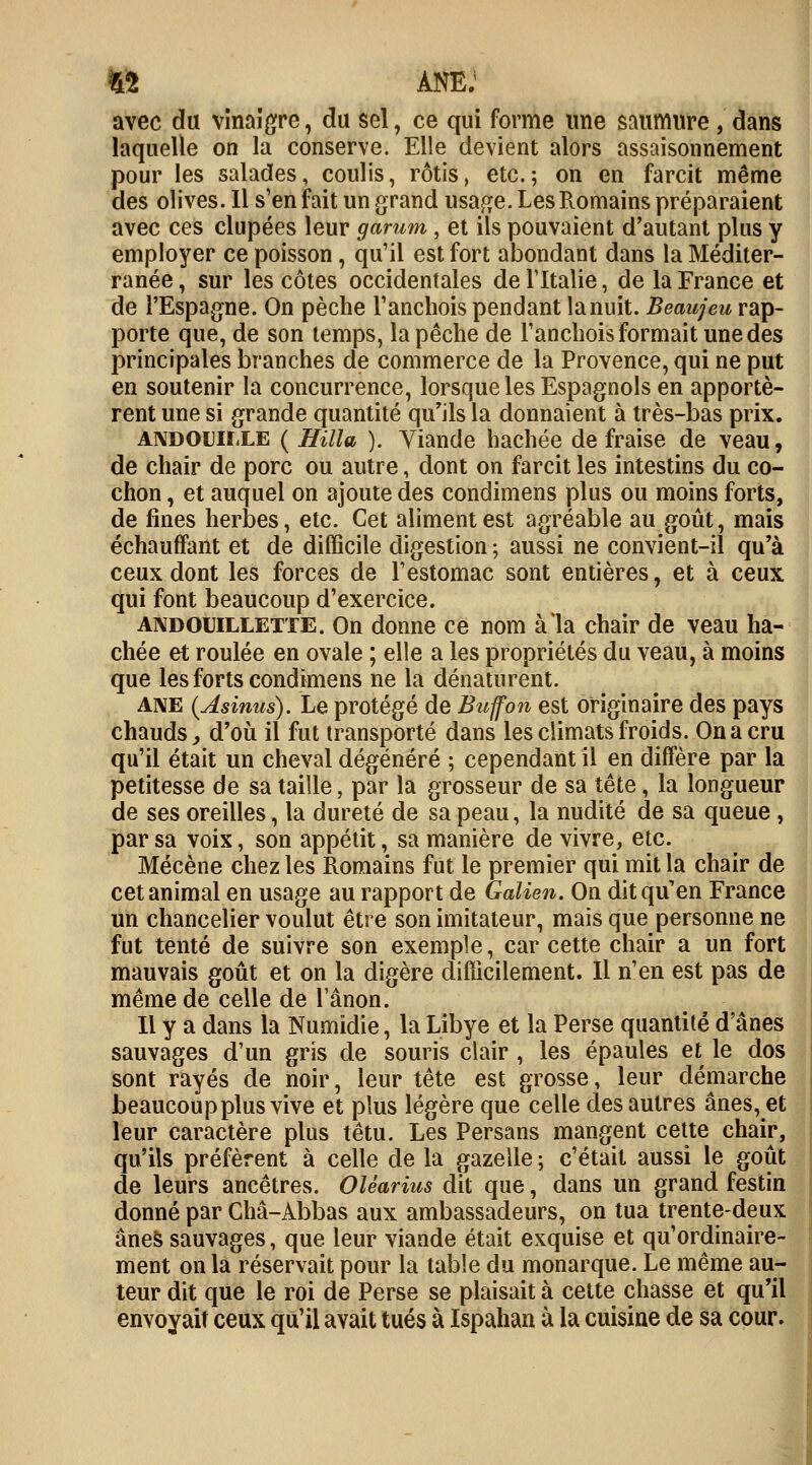 n ANE.1 avec du vinaigre ? du sel, ce qui forme une saumure , dans laquelle on la conserve. Elle devient alors assaisonnement pour les salades, coulis, rôtis, etc.; on en farcit même des olives. 11 s'en fait un grand usage. Les Romains préparaient avec ces dupées leur g arum , et ils pouvaient d'autant plus y employer ce poisson, qu'il est fort abondant dans la Méditer- ranée , sur les côtes occidentales de l'Italie, de la France et de l'Espagne. On pèche l'anchois pendant la nuit. Beaujeu rap- porte que, de son temps, la pêche de l'anchois formait une des principales branches de commerce de la Provence, qui ne put en soutenir la concurrence, lorsque les Espagnols en apportè- rent une si grande quantité qu'ils la donnaient à très-bas prix. andouille ( Hilla ). Viande hachée de fraise de veau, de chair de porc ou autre, dont on farcit les intestins du co- chon , et auquel on ajoute des condimens plus ou moins forts, de fines herbes, etc. Cet aliment est agréable au goût, mais échauffant et de difficile digestion ; aussi ne convient-il qu'à ceux dont les forces de l'estomac sont entières, et à ceux qui font beaucoup d'exercice. andouillette. On donne ce nom à la chair de veau ha- chée et roulée en ovale ; elle a les propriétés du veau, à moins que les forts condimens ne la dénaturent. ane (Asinus). Le protégé de Btiffon est originaire des pays chauds, d'où il fut transporté dans les climats froids. On a cru qu'il était un cheval dégénéré ; cependant il en diffère par la petitesse de sa taille, par la grosseur de sa tête, la longueur de ses oreilles, la dureté de sa peau, la nudité de sa queue , par sa voix, son appétit, sa manière de vivre, etc. Mécène chez les Romains fut le premier qui mit la chair de cet animal en usage au rapport de Galien. On dit qu'en France un chancelier voulut être son imitateur, mais que personne ne fut tenté de suivre son exemple, car cette chair a un fort mauvais goût et on la digère difficilement. Il n'en est pas de même de celle de l'ânon. Il y a dans la Numidie, la Libye et la Perse quantité d'ânes sauvages d'un gris de souris clair , les épaules et le dos sont rayés de noir, leur tête est grosse, leur démarche beaucoup plus vive et plus légère que celle des autres ânes, et leur caractère plus têtu. Les Persans mangent cette chair, qu'ils préfèrent à celle de la gazelle ; c'était aussi le goût de leurs ancêtres. Oléarius dit que, dans un grand festin donné par Châ-Abbas aux ambassadeurs, on tua trente-deux ânes sauvages, que leur viande était exquise et qu'ordinaire- ment on la réservait pour la table du monarque. Le même au- teur dit que le roi de Perse se plaisait à cette chasse et qu'il envoyait ceux qu'il avait tués à Ispahan à la cuisine de sa cour.