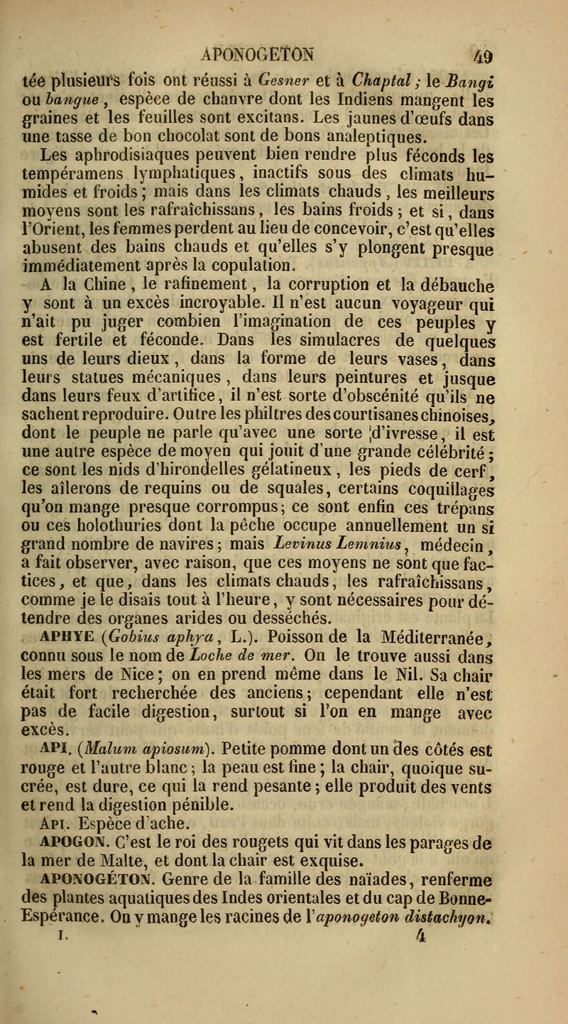 tée plusieurs fois ont réussi à Gesner et à Chaptal ; le Bangi ou bangue, espèce de chanvre dont les Indiens mangent les graines et les feuilles sont excitans. Les jaunes d'œufs dans une tasse de bon chocolat sont de bons analeptiques. Les aphrodisiaques peuvent bien rendre plus féconds les tempéramens lymphatiques, inactifs sous des climats hu- mides et froids ; mais dans les climats chauds , les meilleurs moyens sont les rafraîchissans, les bains froids ; et si, dans l'Orient, les femmes perdent au lieu de concevoir, c'est qu'elles abusent des bains chauds et qu'elles s'y plongent presque immédiatement après la copulation. A la Chine , le rafinement, la corruption et la débauche y sont à un excès incroyable. Il n'est aucun voyageur qui n'ait pu juger combien l'imagination de ces peuples y est fertile et féconde. Dans les simulacres de quelques uns de leurs dieux, dans la forme de leurs vases, dans leurs statues mécaniques , dans leurs peintures et jusque dans leurs feux d'artifice, il n'est sorte d'obscénité qu'ils ne sachent reproduire. Outre les philtres des courtisanes chinoises, dont le peuple ne parle qu'avec une sorte [d'ivresse, il est une autre espèce de moyen qui jouit d'une grande célébrité ; ce sont les nids d'hirondelles gélatineux , les pieds de cerf, les ailerons de requins ou de squales, certains coquillages qu'on mange presque corrompus ; ce sont enfin ces trépans ou ces holothuries dont la pêche occupe annuellement un si grand nombre de navires ; mais Levinus Lemnius t médecin, a fait observer, avec raison, que ces moyens ne sont que fac- tices, et que, dans les climats chauds, les rafraîchissans, comme je le disais tout à l'heure, y sont nécessaires pour dé- tendre des organes arides ou desséchés. aphye (Gobius aphja, L.). Poisson de la Méditerranée, connu sous le nom de Loche de mer. On le trouve aussi dans les mers de Nice ; on en prend même dans le Nil. Sa chair était fort recherchée des anciens; cependant elle n'est pas de facile digestion, surtout si l'on en mange avec excès. api. (Malum apiosum). Petite pomme dont un des côtés est rouge et l'autre blanc ; la peau est fine ; la chair, quoique su- crée, est dure, ce qui la rend pesante ; elle produit des vents et rend la digestion pénible. Apt. Espèce d'ache. apogon. c'est le roi des rougets qui vit dans les parages de la mer de Malte, et dont la chair est exquise. aponogéton. Genre de la famille des naïades, renferme des plantes aquatiques des Indes orientales et du cap de Bonne- Espérance. On v mange les racines de ïaponogeton distachyon* i. 4