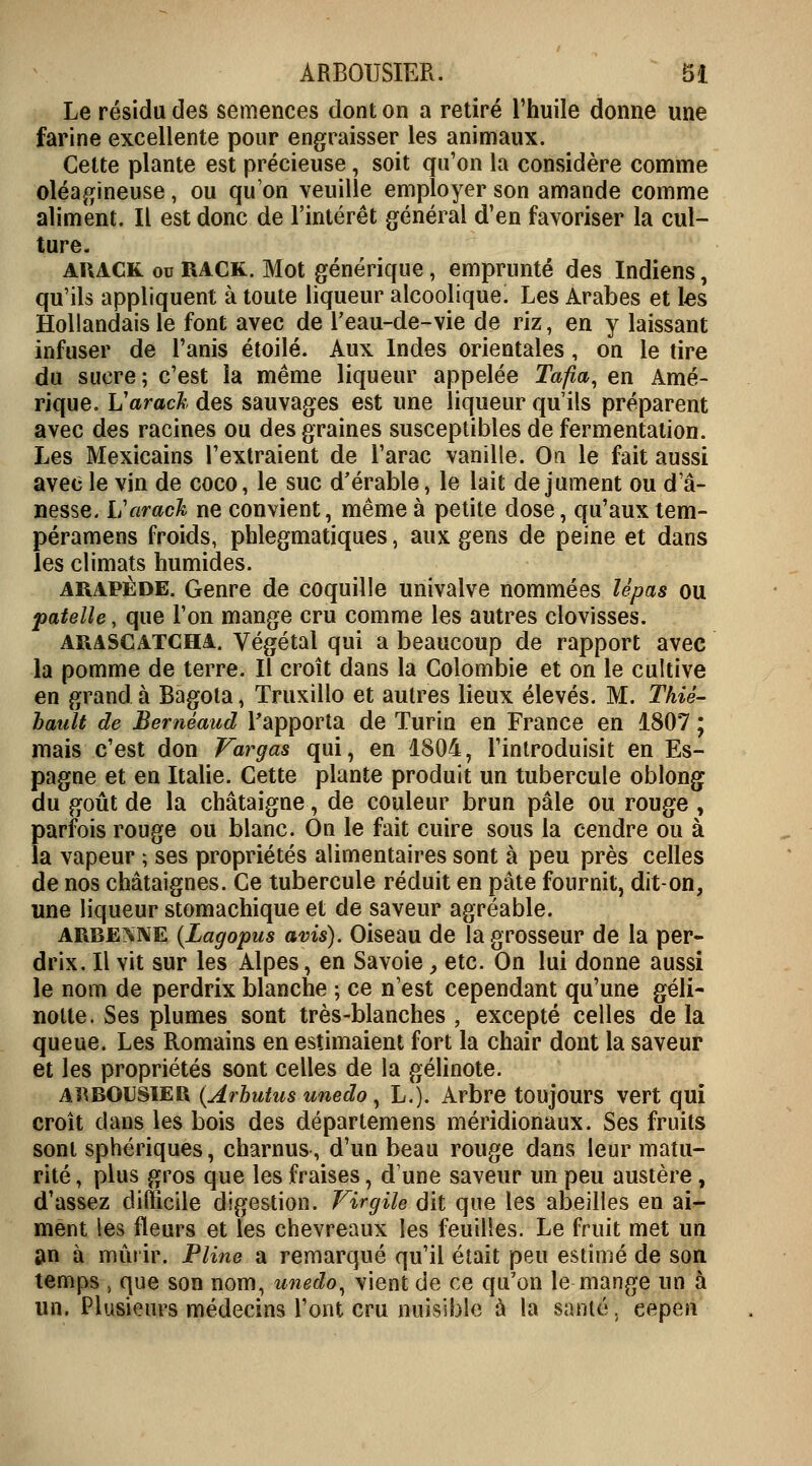 Le résidu des semences dont on a retiré l'huile donne une farine excellente pour engraisser les animaux. Cette plante est précieuse, soit qu'on la considère comme oléagineuse, ou qu'on veuille employer son amande comme aliment. Il est donc de l'intérêt général d'en favoriser la cul- ture. ahack. ou RACK. Mot générique, emprunté des Indiens, qu'ils appliquent à toute liqueur alcoolique. Les Arabes et les Hollandais le font avec de l'eau-de-vie de riz, en y laissant infuser de Tanis étoile. Aux Indes orientales, on le tire du sucre ; c'est la même liqueur appelée Tafia, en Amé- rique. Varack des sauvages est une liqueur qu'ils préparent avec des racines ou des graines susceptibles de fermentation. Les Mexicains l'extraient de l'arac vanille. On le fait aussi avec le vin de coco, le suc d'érable, le lait de jument ou d'â- nesse. Varack ne convient, même à petite dose, qu'aux tem- péramens froids, phlegmatiques, aux gens de peine et dans les climats humides. arapède. Genre de coquille univalve nommées lèpas ou patelle, que l'on mange cru comme les autres clovisses. arascatcha. Végétal qui a beaucoup de rapport avec la pomme de terre. Il croît dans la Colombie et on le cultive en grand à Bagota, Truxillo et autres lieux élevés. M. Thiè- hault de Beméaud l'apporta de Turin en France en 1807 ; mais c'est don Vargas qui, en 1804, l'introduisit en Es- pagne et en Italie. Cette plante produit un tubercule oblong du goût de la châtaigne, de couleur brun pâle ou rouge , parfois rouge ou blanc. On le fait cuire sous la cendre ou à la vapeur ; ses propriétés alimentaires sont à peu près celles de nos châtaignes. Ce tubercule réduit en pâte fournit, dit-on, une liqueur stomachique et de saveur agréable. ARBESNE (Lagopus avis). Oiseau de la grosseur de la per- drix. Il vit sur les Alpes, en Savoie, etc. On lui donne aussi le nom de perdrix blanche ; ce n'est cependant qu'une geli- notte. Ses plumes sont très-blanches ; excepté celles de la queue. Les Romains en estimaient fort la chair dont la saveur et les propriétés sont celles de la gélinote. ARBOUSIER (Arhutus unedo, L.). Arbre toujours vert qui croît dans les bois des départemens méridionaux. Ses fruits sont sphériques, charnus, d'un beau rouge dans leur matu- rité , plus gros que les fraises, d'une saveur un peu austère, d'assez difficile digestion. Virgile dit que les abeilles en ai- ment les fleurs et les chevreaux les feuilles. Le fruit met un an à mûrir. Pline a remarqué qu'il était peu estimé de son temps , que son nom, unedo, vient de ce qu'on le mange un à un. Plusieurs médecins l'ont cru nuisible à la santé, cepen