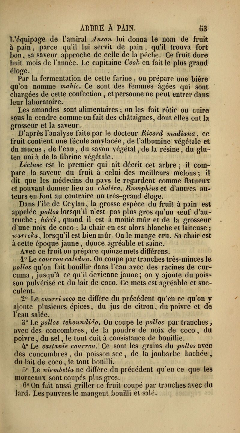 L'équipage de l'amiral Anson lui donna le nom de fruit à pain, parce qu'il lui servit de pain, qu'il trouva fort bon, sa saveur approche de celle de la pêche. Ce fruit dure huit mois de Tannée. Le capitaine Cook en fait le plus grand éloge. Par la fermentation de cette farine, on prépare une bière qu'on nomme mahic. Ce sont des femmes âgées qui sont chargées de celte confection , et personne ne peut entrer dans leur laboratoire. Les amandes sont alimentaires ; on les fait rôtir ou cuire sous la cendre comme on fait des châtaignes, dont elles ont la grosseur et la saveur. D'après l'analyse faite par le docteur Ricord madiana, ce fruit contient une fécule amylacée, de l'albumine végétale et dn mucus, de l'eau, du savon végétal, de la résine, du glu- ten uni à de la fibrine végétale. Lècluse est le premier qui ait décrit cet arbre ; il com- pare la saveur du fruit à celui des meilleurs melons ; il dit que les médecins du pays le regardent comme flatueux et pouvant donner lieu au choléra. Rumphius et d'autres au- teurs en font au contraire un très-grand éloge. Dans l'île de Ceylan, la grosse espèce du fruit à pain est appelée polios lorsqu'il n'est pas plus gros qu'un œuf d'au- truche ; hêrêt, quand il est à moitié mûr et de la grosseur d'une noix de coco : la chair en est alors blanche et laiteuse ; tvarreka, lorsqu'il est bien mûr. On le mange cru. Sa chair est à cette époque jaune, douce agréable et saine. Avec ce fruit on prépare quinze mets difFérens. 1° Le courrou calédon. On coupe par tranches très-minces le polios qu'on fait bouillir dans l'eau avec des racines de cur- cuma, jusqu'à ce qu'il devienne jaune; on y ajoute du pois- son pulvérisé et du lait de coco. Ce mets est agréable et suc- culent. 2° Le courri seco ne diffère du précédent qu'en ce qu'on y ajoute plusieurs épices, du jus de citron, du poivre et de l'eau salée. 39 Le polios tchoundvlo. On coupe le polios par tranches, avec des concombres, de la poudre de noix de coco, du poivre, du sel, le tout cuit à consistance de bouiilie. 4° Le castanie courrou. Ce sont les grains du polios avec des concombres, du poisson sec, de la joubarbe hachée, du lait de coco, le tout bouilli. 5° Le niernbella ne diffère du précédent qu'en ce que les morceaux sont coupés plus gros. 6° On fuit aussi griller ce fruit coupé par tranches avec du lard. Les pauvres le mangent bouilli et salé.