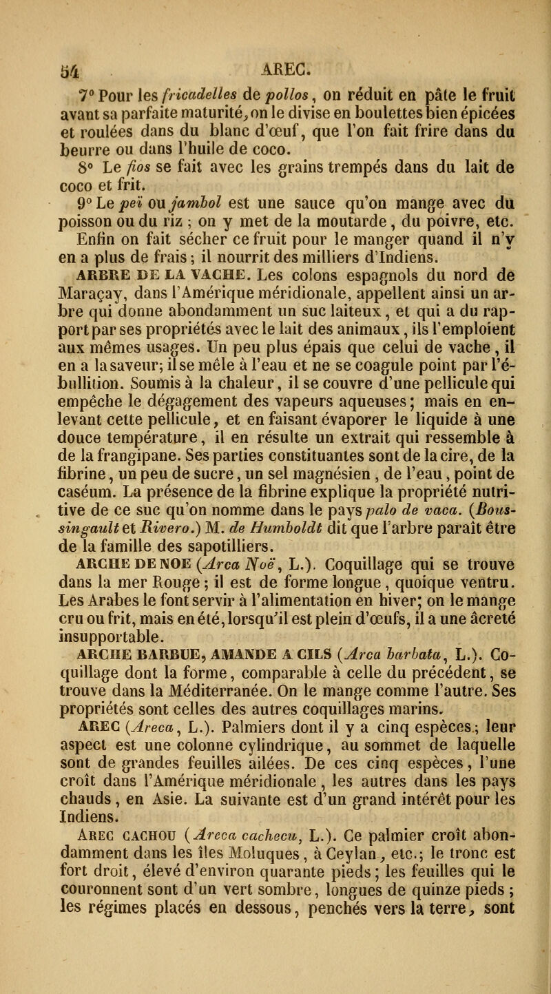 b4 AREC. 7° Pour les fricadelles de polios, on réduit en pâte le fruit avant sa parfaite maturité,, on le divise en boulettes bien épicées et roulées dans du blanc d'œuf, que Ton fait frire dans du beurre ou dans l'huile de coco. 8° Le fios se fait avec les grains trempés dans du lait de coco et frit. 9° Le peï ou jambol est une sauce qu'on mange avec du poisson ou du riz ; on y met de la moutarde, du poivre, etc. Enfin on fait sécher ce fruit pour le manger quand il n'y en a plus de frais ; il nourrit des milliers d'Indiens. arbre de la vache. Les colons espagnols du nord de Maraçay, dans l'Amérique méridionale, appellent ainsi un ar- bre qui donne abondamment un suc laiteux, et qui a du rap- port par ses propriétés avec le lait des animaux, ils l'emploient aux mêmes usages. Un peu plus épais que celui de vache, il en a la saveur; il se mêle à l'eau et ne se coagule point par l'é- bullition. Soumis à la chaleur, il se couvre d'une pellicule qui empêche le dégagement des vapeurs aqueuses ; mais en en- levant cette pellicule, et en faisant évaporer le liquide à une douce température, il en résulte un extrait qui ressemble à de la frangipane. Ses parties constituantes sont de la cire, de la fibrine, un peu de sucre, un sel magnésien , de l'eau, point de caséum. La présence de la fibrine explique la propriété nutri- tive de ce suc qu'on nomme dans le pays palo de vaca. (Bous- singaultet Rivero.) M. de Humboldt dit que l'arbre paraît être de la famille des sapotilliers. ARCHE de NOE (ArcaNoè\ L.). Coquillage qui se trouve dans la mer Rouge ; il est de forme longue, quoique ventru. Les Arabes le font servir à l'alimentation en hiver; on le mange cru ou frit, mais en été, lorsqu'il est plein d'ceufs, il a une âcreté insupportable. ARCHE BARBUE, AMANDE A CILS {Arca barbata, L.). Co- quillage dont la forme, comparable à celle du précédent, se trouve dans la Méditerranée. On le mange comme l'autre. Ses propriétés sont celles des autres coquillages marins. arec (Areca, L.). Palmiers dont il y a cinq espèces.; leur aspect est une colonne cylindrique, au sommet de laquelle sont de grandes feuilles ailées. De ces cinq espèces, l'une croît dans l'Amérique méridionale, les autres dans les pays chauds, en Asie. La suivante est d'un grand intérêt pour lès Indiens. Arec cachou (Areca cacheeu, L.). Ce palmier croît abon- damment dans les îles Moluques, à Ceylan-, etc.; le tronc est fort droit, élevé d'environ quarante pieds ; les feuilles qui le couronnent sont d'un vert sombre, longues de quinze pieds ; les régimes placés en dessous, penchés vers la terre, sont