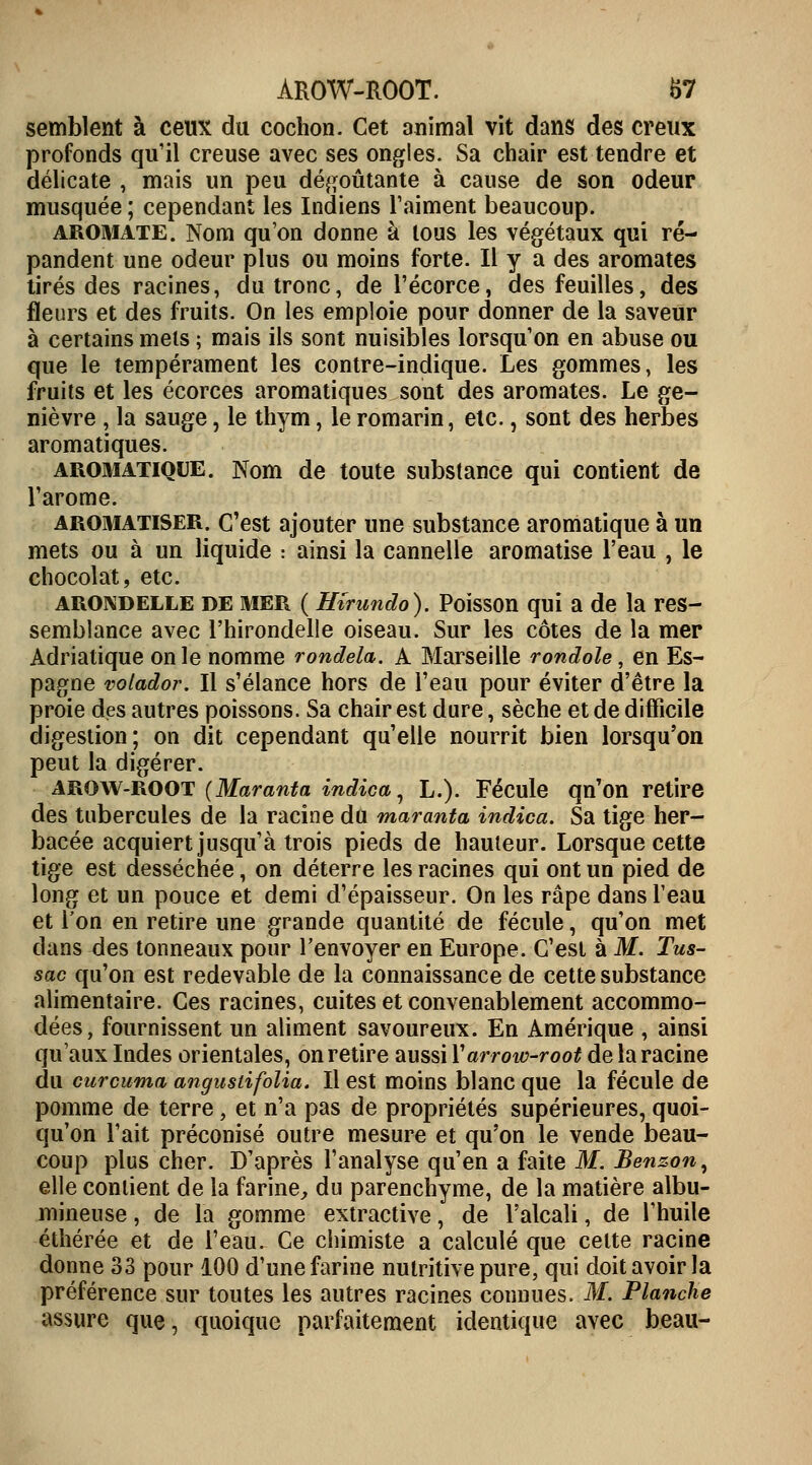ÀROW-ROOT. &7 semblent à ceux du cochon. Cet animal vit dans des creux profonds qu'il creuse avec ses ongles. Sa chair est tendre et délicate , mais un peu dégoûtante à cause de son odeur musquée ; cependant les Indiens l'aiment beaucoup. aromate. Nom qu'on donne à tous les végétaux qui ré- pandent une odeur plus ou moins forte. Il y a des aromates tirés des racines, du tronc, de l'écorce, des feuilles, des fleurs et des fruits. On les emploie pour donner de la saveur à certains mets ; mais ils sont nuisibles lorsqu'on en abuse ou que le tempérament les contre-indique. Les gommes, les fruits et les écorces aromatiques sont des aromates. Le ge- nièvre , la sauge, le thym, le romarin, etc., sont des herbes aromatiques. aromatique. Nom de toute substance qui contient de l'arôme. aromatiser. C'est ajouter une substance aromatique à un mets ou à un liquide : ainsi la cannelle aromatise l'eau , le chocolat, etc. arondelle DE MER ( Hirundo). Poisson qui a de la res- semblance avec l'hirondelle oiseau. Sur les côtes de la mer Adriatique on le nomme rondela. A Marseille rondole, en Es- pagne volador. Il s'élance hors de l'eau pour éviter d'être la proie des autres poissons. Sa chair est dure, sèche et de difficile digestion; on dit cependant qu'elle nourrit bien lorsqu'on peut la digérer. arow-root (Maranta indica, L.). Fécule qn'on retire des tubercules de la racine du maranta indica. Sa tige her- bacée acquiert jusqu'à trois pieds de hauteur. Lorsque cette tige est desséchée, on déterre les racines qui ont un pied de long et un pouce et demi d'épaisseur. On les râpe dans l'eau et l'on en retire une grande quantité de fécule, qu'on met dans {les tonneaux pour l'envoyer en Europe. C'est à M. Tus- sac qu'on est redevable de la connaissance de cette substance alimentaire. Ces racines, cuites et convenablement accommo- dées, fournissent un aliment savoureux. En Amérique , ainsi qu'aux Indes orientales, on retire aussi Yarrow-root de la racine du curcuma angustifolia. Il est moins blanc que la fécule de pomme de terre, et n'a pas de propriétés supérieures, quoi- qu'on l'ait préconisé outre mesure et qu'on le vende beau- coup plus cher. D'après l'analyse qu'en a faite M. Benzon, elle contient de la farine, du parenchyme, de la matière albu- mineuse, de la gomme extractive, de l'alcali, de l'huile éthérée et de l'eau. Ce chimiste a calculé que celte racine donne 33 pour 100 d'une farine nutritive pure, qui doit avoir la préférence sur toutes les autres racines connues. M. Planche assure que, quoique parfaitement identique avec beau-