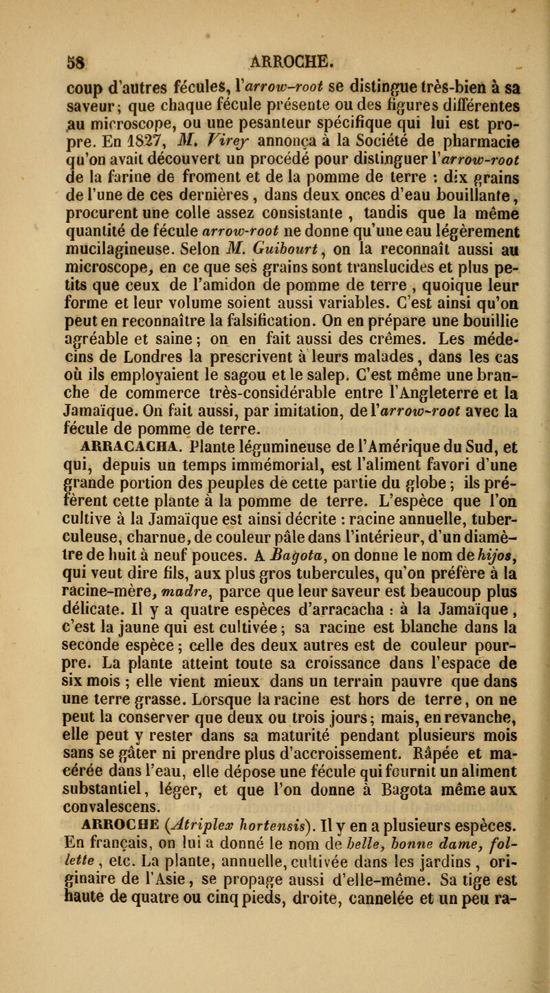 coup d'autres fécules, Yarrow-root se distingue très-bien à sa saveur; que chaque fécule présente ou des figures différentes au microscope, ou une pesanteur spécifique qui lui est pro- pre. En 1827, M. Virej annonça à la Société de pharmacie qu'on avait découvert un procédé pour distinguer Yarrow-root de la farine de froment et de la pomme de terre : dix grains de l'une de ces dernières , dans deux onces d'eau bouillante, procurent une colle assez consistante , tandis que la même quantité de fécule arrow-root ne donne qu'une eau légèrement mucilagineuse. Selon M. Guibourt, on la reconnaît aussi au microscope, en ce que ses grains sont translucides et plus pe- tits que ceux de l'amidon de pomme de terre , quoique leur forme et leur volume soient aussi variables. C'est ainsi qu'on peut en reconnaître la falsification. On en prépare une bouillie agréable et saine ; on en fait aussi des crèmes. Les méde- cins de Londres la prescrivent à leurs malades, dans les cas où ils employaient le sagou et le salep. C'est même une bran- che de commerce très-considérable entre l'Angleterre et la Jamaïque. On fait aussi, par imitation, de Yarrow-root avec la fécule de pomme de terre. arracacha. Plante légumineuse de l'Amérique du Sud, et qui, depuis un temps immémorial, est l'aliment favori d'une grande portion des peuples de cette partie du globe ; ils pré- fèrent cette plante à la pomme de terre. L'espèce que l'on cultive à la Jamaïque est ainsi décrite : racine annuelle, tuber- culeuse, charnue, de couleur pâle dans l'intérieur, d'un diamè- tre de huit à neuf pouces. A Bagota, on donne le nom de hijos, qui veut dire fils, aux plus gros tubercules, qu'on préfère à la racine-mère, madré, parce que leur saveur est beaucoup plus délicate. Il y a quatre espèces d'arracacha : à la Jamaïque, c'est la jaune qui est cultivée ; sa racine est blanche dans la seconde espèce ; celle des deux autres est de couleur pour- pre. La plante atteint toute sa croissance dans l'espace de six mois ; elle vient mieux dans un terrain pauvre que dans une terre grasse. Lorsque la racine est hors de terre, on ne peut la conserver que deux ou trois jours ; mais, en revanche, elle peut y rester dans sa maturité pendant plusieurs mois sans se gâter ni prendre plus d'accroissement. Râpée et ma- cérée dans l'eau, elle dépose une fécule qui fournit un aliment substantiel, léger, et que l'on donne à Bagota même aux convalescens. arrochë (Atriplex hortensis). Il y en a plusieurs espèces. En français, on lui a donné le nom de belle, bonne dame, fol- lette, etc. La plante, annuelle, cultivée dans les jardins , ori- ginaire de l'Asie, se propage aussi d'elle-même. Sa tige est haute de quatre ou cinq pieds, droite, cannelée et un peu ra-