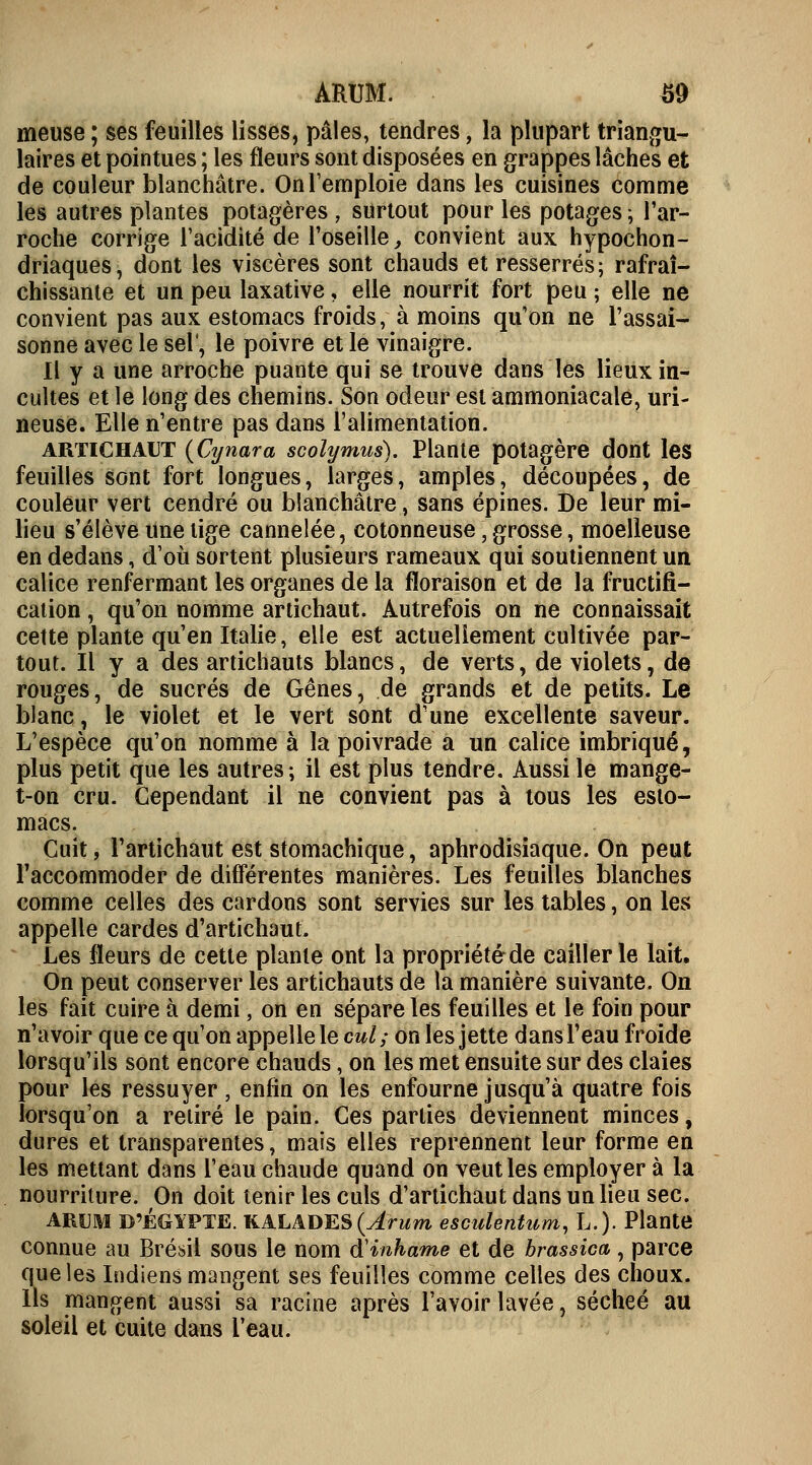 ARUM. S9 meuse ; ses feuilles lisses, pâles, tendres, la plupart triangu- laires et pointues ; les fleurs sont disposées en grappes lâches et de couleur blanchâtre. On l'emploie dans les cuisines comme les autres plantes potagères , surtout pour les potages; l'ar- roche corrige l'acidité de l'oseille, convient aux hypochon- driaques, dont les viscères sont chauds et resserrés; rafraî- chissante et un peu laxative, elle nourrit fort peu ; elle ne convient pas aux estomacs froids, à moins qu'on ne l'assai- sonne avec le sel', le poivre et le vinaigre. Il y a une arroche puante qui se trouve dans les lieux in- cultes et le long des chemins. Son odeur est ammoniacale, mi- neuse. Elle n'entre pas dans l'alimentation. artichaut (Cynara scolymus). Plante potagère dont les feuilles sont fort longues, larges, amples, découpées, de couleur vert cendré ou blanchâtre, sans épines. De leur mi- lieu s'élève une tige cannelée, cotonneuse, grosse, moelleuse en dedans, d'où sortent plusieurs rameaux qui soutiennent un calice renfermant les organes de la floraison et de la fructifi- cation , qu'on nomme artichaut. Autrefois on ne connaissait cette plante qu'en Italie, elle est actuellement cultivée par- tout. Il y a des artichauts blancs, de verts, de violets, de rouges, de sucrés de Gênes, de grands et de petits. Le blanc, le violet et le vert sont d'une excellente saveur. L'espèce qu'on nomme à la poivrade a un calice imbriqué, plus petit que les autres; il est plus tendre. Aussi le mange- t-on cru. Cependant il ne convient pas à tous les esto- macs. Cuit, l'artichaut est stomachique, aphrodisiaque. On peut l'accommoder de différentes manières. Les feuilles blanches comme celles des cardons sont servies sur les tables, on les appelle cardes d'artichaut. Les fleurs de cette plante ont la propriété de cailler le lait. On peut conserver les artichauts de la manière suivante. On les fait cuire à demi, on en sépare les feuilles et le foin pour n'avoir que ce qu'on appelle le cul; on les jette dans l'eau froide lorsqu'ils sont encore chauds, on les met ensuite sur des claies pour les ressuyer , enfin on les enfourne jusqu'à quatre fois lorsqu'on a retiré le pain. Ces parties deviennent minces, dures et transparentes, mais elles reprennent leur forme en les mettant dans l'eau chaude quand on veut les employer à la nourriture. On doit tenir les culs d'artichaut dans un lieu sec. ARUM D'EGYPTE. KALADES(^rum esculentum, L.). Plante connue au Brésil sous le nom à'inhame et de brassica, parce que les Indiens mangent ses feuilles comme celles des choux. Ils mangent aussi sa racine après l'avoir lavée, sécheé au soleil et cuite dans l'eau.