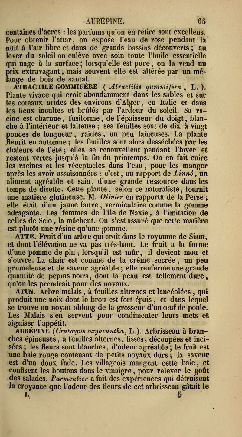 centaines d'acres : les parfums qu'on en retire sont excellens. Pour obtenir l'attar, on expose l'eau de rose pendant la nuit à l'air libre et dans de grands bassins découverts ; au lever du soleil on enlève avec soin toute l'huile essentielle qui nage à la surface ; lorsqu'elle est pure, on la vend un prix extravagant ; mais souvent elle est altérée par un mé- lange de bois de santal. ATRACTILE GOMMIFÈRE ( Atractilis gurnmifera , L. ). Plante vivace qui croît abondamment dans les sables et sur les coteaux arides des environs d'Alger, en Italie et dans les lieux incultes et brûlés par l'ardeur du soleil. Sa ra- cine est charnue, fusiforme, de l'épaisseur du doigt, blan- che à l'intérieur et laiteuse ; ses feuilles sont de dix à vingt pouces de longueur, raides, un peu laineuses. La plante fleurit en automne ; les feuilles sont alors desséchées par les chaleurs de l'été ; elles se renouvellent pendant l'hiver et restent vertes jusqu'à la fin du printemps. On en fait cuire les racines et les réceptacles dans l'eau, pour les manger après les avoir assaisonnées : c'est, au rapport de Linné, un aliment agréable et sain, d'une grande ressource dans les temps de disette. Cette plante, selon ce naturaliste, fournit une matière glutineuse. M. Olivier en rapporta de la Perse ; elle était d'un jaune fauve, vermiculaire comme la gomme adragante. Les femmes de l'île de Naxie, à l'imitation de celles de Scio, la mâchent. On s'est assuré que cette matière est plutôt une résine qu'une gomme. atte. Fruit d'un arbre qui croît dans le royaume de Siam, et dont Télévation ne va pas très-haut. Le fruit a la forme d'une pomme de pin ; lorsqu'il est mûr, il devient mou et s'ouvre. La chair est comme de la crème sucrée, un peu grumeleuse et de saveur agréable ; elle renferme une grande quantité de pépins noirs, dont la peau est tellement dure, qu'on les prendrait pour des noyaux. atun. Arbre malais, à feuilles alternes et lancéolées, qui produit une noix dont le brou est fort épais, et dans lequel se trouve un noyau oblong de la grosseur d'un œuf de poule. Les Malais s'en servent pour condimenter leurs mets et aiguiser l'appétit. aubépine (Cratœgus oocyacantha, L.). Arbrisseau à bran- ches épineuses, à feuilles alternes, lisses, découpées et inci- sées ; les fleurs sont blanches, d'odeur agréable ; le fruit est une baie rouge contenant de petits noyaux durs ; la saveur est d'un doux fade. Les villageois mangent cette baie, et confisent les boutons dans le vinaigre, pour relever le goût des salades. Parmentier a fait des expériences qui détruisent la croyance que l'odeur des fleurs de cet arbrisseau gâtait le