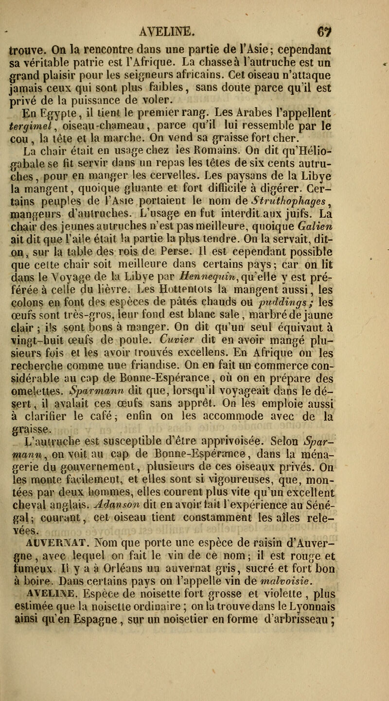 AVELINE. 6? trouve. On la rencontre dans une partie de l'Asie ; cependant sa véritable patrie est l'Afrique. La chasse à l'autruche est un grand plaisir pour les seigneurs africains. Cet oiseau n'attaque jamais ceux qui sont plus faibles, sans doute parce qu'il est privé de la puissance de voler. En Egypte, il tient le premier rang. Les Arabes l'appellent tergimel, oiseau -chameau, parce qu'il lui ressemble par le cou, la tête et la marche. On vend sa graisse fort cher. La chair était en usage chez les Romains. On dit qu'Hélio- gabale se fit servir dans un repas les têtes de six cents autru- ches, pour en manger les cervelles. Les paysans de la Libye la mangent, quoique gluante et fort difficile à digérer. Cer- tains peuples de l'Asie portaient le nom de Struthophages, mangeurs d'autruches. L'usage en fut interdit aux juifs. La chair des jeunes autruches n'est pas meilleure, quoique Galien ait dit que l'aile était la partie la plus tendre. On la servait, dit- on, sur la table des rois de Perse. Il est cependant possible que cette chair soit meilleure dans certains pays ; car on lit dans le Voyage de la Libye par Hennequin, qu'elle y est pré- férée à celle du lièvre. Les Hottentots la mangent aussi, les colons en font des espèces de pâtés chauds ou puddings ; les œufs sont très-gros, leur fond est blanc sale, marbré de jaune clair ; ils sont bons à manger. On dit qu'un seul équivaut à vingt-huit œufs de poule. Cuvier dit en avoir mangé plu- sieurs fois et les avoir trouvés excellens. En Afrique on les recherche comme une friandise. On en fait un commerce con- sidérable au cap de Bonne-Espérance, où on en prépare des omelettes. Sparmann dit que, lorsqu'il voyageait dans le dé- sert, il avalait ces œufs sans apprêt. On les emploie aussi à clarifier le café ; enfin on les accommode avec de la graisse. L'autruche est susceptible d'être apprivoisée. Selon Spar- mann, on voit au cap de Bonne-Espérance, dans la ména- gerie du gouvernement, plusieurs de ces oiseaux privés. On les monte facilement, et elles sont si vigoureuses, que, mon- tées par deux hommes, elles courent plus vite qu'un excellent cheval anglais. Adanson dit en avoir fait Y expérience au Séné- gal ; courant, cet oiseau tient constamment les ailes rele- vées. alvermat. Nom que porte une espèce de raisin d'Auver- gne , avec lequel on fait le vin de ce nom ; il est rouge et fumeux. Il y a à Orléans un auvernat gris, sucré et fort bon à boire. Dans certains pays on l'appelle vin de malvoisie. aveline. Espèce de noisette fort grosse et violette , plus estimée que la noisette ordinaire ; on la trouve dans le Lyonnais ainsi qu'en Espagne, sur un noisetier en forme d'arbrisseau ;