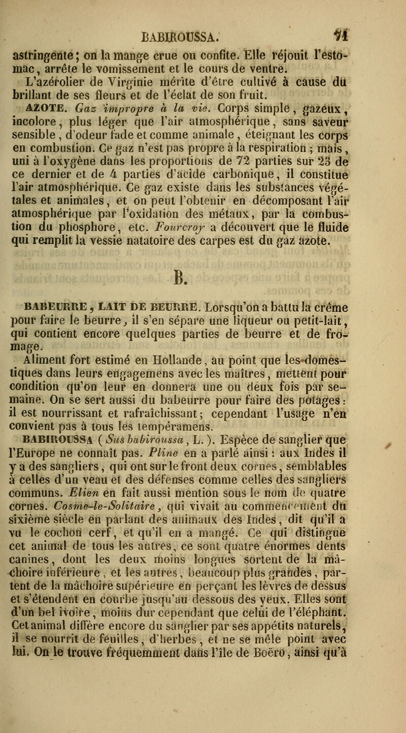 BABIKOUSSA. H astringente ; on la mange crue ou confite. Elle réjouit l'esto- mac , arrête le vomissement et le cours de ventre. L'azérolier de Virginie mérite d'être cultivé à cause du brillant de ses fleurs et de l'éclat de son fruit. AZOTE. Gaz impropre à la vie. Corps simple, gazeux, incolore, plus léger que l'air atmosphérique, sans saveur sensible , d'odeur fade et comme animale , éteignant les corps en combustion. Ce gaz n'est pas propre à la respiration ; mais, uni à l'oxygène dans les proportions de 72 parties sur 23 de ce dernier et de 4 parties d'acide carbonique, il constitue l'air atmosphérique. Ce gaz existe dans les substances végé- tales et animales, et on peut l'obtenir en décomposant l'air atmosphérique par Foxidation des métaux, par la combus- tion du phosphore, etc. Fourcroj a découvert que le fluide qui remplit la vessie natatoire des carpes est du gaz azote. B. babeurre ] LAIT DE beurre. Lorsqu on a battu la crème pour faire le beurre, il s'en sépare une liqueur ou petit-lait, qui contient encore quelques parties de beurre et de fro- mage. Aliment fort estimé en Hollande, au point que les domes- tiques dans leurs engagemens avec les maîtres, mettent pour condition qu'on leur en donnera une ou deux fois par se- maine. On se sert aussi du babeurre pour faire des potages : il est nourrissant et rafraîchissant ; cependant l'usage n'en convient pas à tous les lempéramens. babiroussa ( Sus habiroussa, L. ). Espèce de sanglier que l'Europe ne connaît pas. Pline en a parlé ainsi : aux Indes il y a des sangliers, qui ont sur le front deux cornes, semblables à celles d'un veau et des défenses comme celles des sangliers communs. Elien en fait aussi mention sous le nom de quatre cornes. Cosme-le-Solitaire, qui vivait au commencement du sixième siècle en parlant des animaux des Indes, dit qu'il a vu le cochon cerf, et qu'il en a mangé. Ce qui distingue cet animal de tous les autres, ce sont quatre énormes dents canines, dont les deux moins longues sortent de la mâ- choire inférieure , et les autres, beaucoup plus grandes, par- tent de la mâchoire supérieure en perçant les lèvres de dessus et s'étendent en courbe jusqu'au dessous des yeux. Elles sont d'un bel ivoire, moins dur cependant que celui de l'éléphant. Cetanimal diffère encore du sanglier par ses appétits naturels, il se nourrit de feuilles, d'herbes , et ne se mêle point avec lui. On le trouve fréquemment dans l'île de Boëro, ainsi qu'à