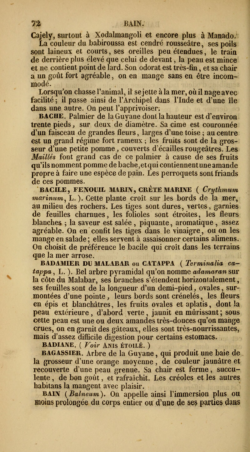 TZ BAIN. Cajely, surtout à Xodalmangoli et encore plus à Manado. La couleur du babiroussa est cendré rousseâtre, ses poils sont laineux et courts, ses oreilles peu étendues, le train de derrière plus élevé que celui de devant, la peau est mince et ne contient point de lard. Son odorat est très-fin, et sa chair a un goût fort agréable, on en mange sans en être incom- modé. Lorsqu'on chasse l'animal, il se jette à la mer, où il nage avec facilité ; il passe ainsi de l'Archipel dans l'Inde et d'une île dans une autre. On peut l'apprivoiser. BACHE. Palmier de la Guyane dont la hauteur est d'environ trente pieds, sur deux de diamètre. Sa cime est couronnée d'un faisceau de grandes fleurs, larges d'une toise ; au centre est un grand régime fort rameux ; les fruits sont de la gros- seur d'une petite pomme, couverts d'écaillés rougeâtres. Les Maillés font grand cas de ce palmier à cause de ses fruits qu'ils nomment pomme de bâche,et qui contiennent une amande propre à faire une espèce de pain. Les perroquets sont friands de ces pommes. BAGILE, FENOUIL MARIN, CRETE MARINE ( Crythmum marinum, L. ). Cette plante croît sur les bords de la mer, au milieu des rochers. Les tiges sont dures, vertes, garnies de feuilles charnues, les folioles sont étroites, les fleurs blanches ; la saveur est salée, piquante, aromatique, assez agréable. On en confit les tiges dans le vinaigre, ou on les mange en salade ; elles servent à assaisonner certains alimens. On choisit de préférence le bacile qui croît dans les terrains que la mer arrose. BADAMIER DU MALABAR ou CATAPPA ( Terminalia ca- tappa, L. ). Bel arbre pyramidal qu'on nomme adamaran sur la côte du Malabar, ses branches s'étendent horizontalement, ses feuilles sont de la longueur d'un demi-pied, ovales, sur- montées d'une pointe, leurs bords sont crénelés, les fleurs en épis et blanchâtres, les fruits ovales et aplatis, dont la peau extérieure, d'abord verte, jaunit en mûrissant ; sous cette peau est une ou deux amandes très-douces qu'on mange crues, on en garnit des gâteaux, elles sont très-nourrissantes, mais d'assez difficile digestion pour certains estomacs, BADIANE. ( Voir ANIS ÉTOILE. ) bagassier. Arbre de la Guyane, qui produit une baie de la grosseur d'une orange moyenne, de couleur jaunâtre et recouverte d'une peau grenue. Sa chair est ferme, succu- lente , de bon goût, et rafraîchit. Les créoles et les autres habitans la mangent avec plaisir. bain (Balneum). On appelle ainsi l'immersion plus ou moins prolongée du corps entier ou d'une de ses parties dans