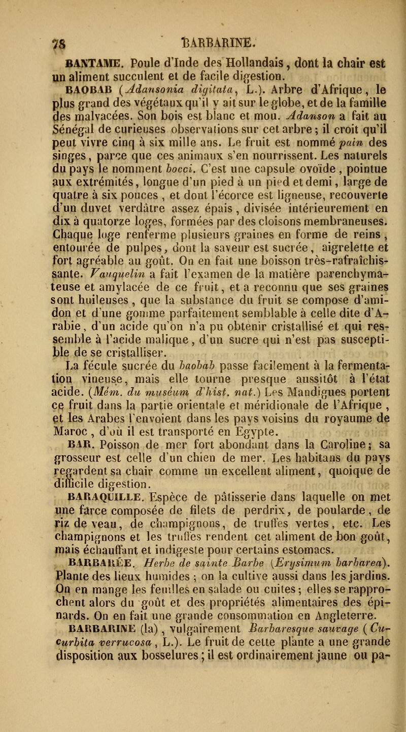 BANTAME. Poule dinde des Hollandais, dont la chair est un aliment succulent et de facile digestion. BAOBAB (Jtdansonia digitata, L.). Arbre d'Afrique, le plus grand des végétaux qu'il y ait sur le globe, et de la famille des malvacées. Son bois est blanc et mou. Adanson a fait au Sénégal de curieuses observations sur cet arbre ; il croit qu'il peut vivre cinq à six mille ans. Le fruit est nommé pain des singes, parce que ces animaux s'en nourrissent. Les naturels du pays le nomment bocci. C'est une capsule ovoïde , pointue aux extrémités, longue d'un pied à un pied et demi, large de quatre à six pouces , et dont l'écorce est ligneuse, recouverte d'un duvet verdâtre assez épais, divisée intérieurement en dix à quatorze loges, formées par des cloisons membraneuses. Chaque loge renferme plusieurs graines en forme de reins, entourée de pulpes, dont la saveur est sucrée, aigrelette et fort agréable au goût. On en fait une boisson très-rafraîchis- sante. Vanquelin a fait l'examen de la matière parenchyma- teuse et amylacée de ce fruit, et a reconnu que ses graines sont huileuses , que la substance du fruit se compose d'ami- don et d une gomme parfaitement semblable à celle dite d'A- rabie , d'un acide qu'on n'a pu obtenir cristallisé et qui res- semble à l'acide malique, d'un sucre qui n'est pas suscepti- ble de se cristalliser. La fécule sucrée du baobab passe facilement à la fermenta- tion vineuse, mais elle tourne presque aussitôt à l'état acide. (Mém. du muséum dliist. nat.) Les Mandigues portent ce fruit dans la partie orientale et méridionale de l'Afrique , et les Arabes renvoient dans les pays voisins du royaume de Maroc , d'où il est transporté en Egypte. bar. Poisson de mer fort abondant dans la Caroline ; sa grosseur est celle d'un chien de mer. Les habitans du pays regardent sa chair comme un excellent aliment, quoique de difficile digestion. BARAQuille. Espèce de pâtisserie dans laquelle on met une farce composée de filets de perdrix, de poularde, de riz de veau, de champignons, de truffes vertes, etc. Les champignons et les truffes rendent cet aliment de bon goût, mais échauffant et indigeste pour certains estomacs. BARBARÉE. Herbe de sainte Barbe {Erijsimum barbarea). Plante des lieux humides ; on la cultive aussi dans les jardins. On en mange les femlles en salade ou cuites ; elles se rappro- chent alors du goût et des propriétés alimentaires des épi— nards. On en fait une grande consommation en Angleterre. BARBARINE (la) , vulgairement Barbaresque sauvage ( Cu- curbita verrucosa, L.). Le fruit de cette plante a une grande disposition aux bosselures ; il est ordinairement jaune ou pa-