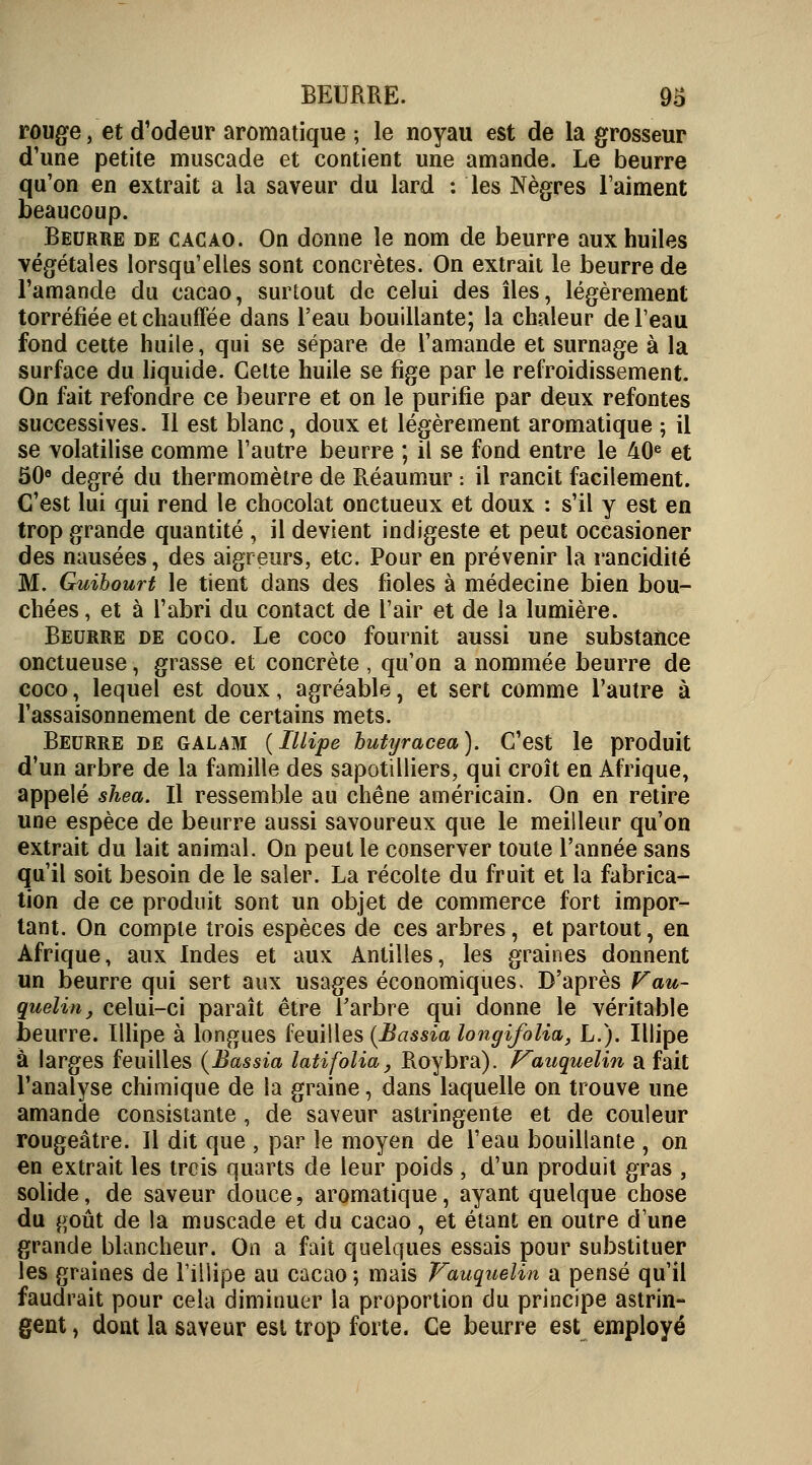 rouge, et d'odeur aromatique ; le noyau est de la grosseur d'une petite muscade et contient une amande. Le beurre qu'on en extrait a la saveur du lard : les Nègres l'aiment beaucoup. Beurre de cacao. On donne le nom de beurre aux huiles végétales lorsqu'elles sont concrètes. On extrait le beurre de l'amande du cacao, surtout de celui des îles, légèrement torréfiée et chauffée dans l'eau bouillante; la chaleur deleau fond cette huile, qui se sépare de l'amande et surnage à la surface du liquide. Cette huile se fige par le refroidissement. On fait refondre ce beurre et on le purifie par deux refontes successives. Il est blanc, doux et légèrement aromatique ; il se volatilise comme l'autre beurre ; il se fond entre le 40e et 50e degré du thermomètre de Réaumur : il rancit facilement. C'est lui qui rend le chocolat onctueux et doux : s'il y est en trop grande quantité , il devient indigeste et peut occasioner des nausées, des aigreurs, etc. Pour en prévenir la rancidité M. Guibourt le tient dans des fioles à médecine bien bou- chées , et à l'abri du contact de l'air et de la lumière. Beurre de coco. Le coco fournit aussi une substance onctueuse, grasse et concrète , qu'on a nommée beurre de coco, lequel est doux, agréable, et sert comme l'autre à l'assaisonnement de certains mets. Beurre de galam (Illipe butyracea). C'est le produit d'un arbre de la famille des sapotilliers, qui croît en Afrique, appelé shea. Il ressemble au chêne américain. On en retire une espèce de beurre aussi savoureux que le meilleur qu'on extrait du lait animal. On peut le conserver toute l'année sans qu'il soit besoin de le saler. La récolte du fruit et la fabrica- tion de ce produit sont un objet de commerce fort impor- tant. On compte trois espèces de ces arbres, et partout, en Afrique, aux Indes et aux Antilles, les graines donnent un beurre qui sert aux usages économiques. D'après Vau- quel™, celui-ci paraît être l'arbre qui donne le véritable beurre. Illipe à longues feuilles (Bassia longifolia, L.). Illipe à larges feuilles (Bassia latifolia, Roybra). Vauquelin a fait l'analyse chimique de la graine, dans laquelle on trouve une amande consistante , de saveur astringente et de couleur rougeâtre. Il dit que , par le moyen de l'eau bouillante , on en extrait les trois quarts de leur poids, d'un produit gras , solide, de saveur douce, aromatique, ayant quelque chose du goût de la muscade et du cacao , et étant en outre dune grande blancheur. On a fait quelques essais pour substituer les graines de lillipe au cacao ; mais Vauquelin a pensé qu'il faudrait pour cela diminuer la proportion du principe astrin- gent , dont la saveur est trop forte. Ce beurre est employé