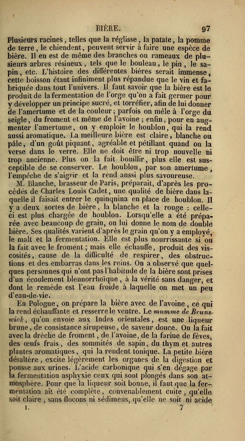 Plusieurs racines, telles que la réglisse, la patate, la pomme de terre, le chiendent, peuvent servir à faire une espèce de bière. Il en est de même des branches ou rameaux de plu- sieurs arbres résineux, tels que le bouleau, le pin , le sa- pin, etc. L'histoire des différentes bières serait immense, cette boisson étant infiniment plus répandue que le vin et fa- briquée dans tout l'univers. Il faut savoir que la bière est le produit de la fermentation de l'orge qu'on a fait germer pour y développer un principe sucré, et torréfier, afin de lui donner de l'amertume et de la couleur; parfois on mêle à l'orge du seigle, du froment et même de l'avoine ; enfin, pour en aug- menter l'amertume, on y emploie le houblon, qui la rend aussi aromatique. La meilleure bière est claire, blanche ou pâle, d'un goût piquant, agréable et pétillant quand on la verse dans le verre. Elle ne doit être ni trop nouvelle ni trop ancienne. Plus on la fait bouillir, plus elle est sus- ceptible de se conserver. Le houblon, par son amertume, l'empêche de s'aigrir et la rend aussi plus savoureuse. M. Blanche, brasseur de Paris, préparait, d'après les pro- cédés de Charles Louis Cadet, une qualité de bière dans la- quelle il faisait entrer le quinqnina en place de houblon. Il y a deux sortes de bière, la blanche et la rouge : celle- ci est plus chargée de houblon. Lorsqu'elle a été prépa- rée avec beaucoup de grain, on lui donne le nom de double bière. Ses qualités varient d'après le grain qu'on y a employé, le malt et la fermentation. Elle est plus nourrissante si on la fait avec le froment ; mais elle échauffe, produit des vis- cosités, cause de la difficulté de respirer, des obstruc- tions et des embarras dans les reins. On a observé que quel- ques personnes qui n'ont pas l'habitude de la bière sont prises d'un écoulement blennorrhoïque , à la vérité sans danger, et dont le remède est l'eau froide à laquelle on met un peu d'eau-de-vie. En Pologne, on prépare la bière avec de l'avoine , ce qui la rend échauffante et resserre le ventre. Le mumme de Bruns- ivick, qu'on envoie aux Indes orientales, est une liqueur brune, de consistance sirupeuse, de saveur douce. On la fait avec la drèche de froment, de l'avoine, de la farine de fèves, des œufs frais , des sommités de sapin, du thym et autres plantes aromatiques, qui la rendent tonique. La petite bière désaltère, excite légèrement les organes de la digestion et pousse aux urines. L'acide carbonique qui s'en dégage par la fermentation asphyxie ceux qui sont plongés dans son at- mosphère. Pour que la liqueur soit bonne, il faut que la fer- mentation ait été complète, convenablement cuite, qu'elle soit claire , sans flocons ni sédimens, qu'elle ne soit ni acide i. 7