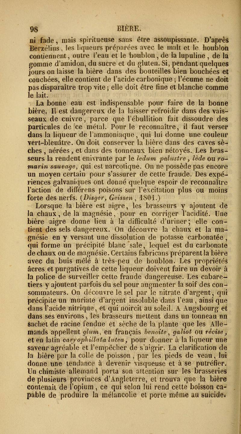 ni fade, mais spiritueuse sans être assoupissante. D'après Berzélius, les liqueurs préparées avec le malt et le houblon contiennent, outre l'eau et le houblon, de la lupuline , de la gomme d'amidon, du sucre et du gluten. Si, pendant quelques jours on laisse la bière dans des bouteilles bien bouchées et couchées, elle contient de l'acide carbonique ; l'écume ne doit pas disparaître trop vite ; elle doit être fine et blanche comme le lait. La bonne eau est indispensable pour faire de la bonne bière. Il est dangereux de la laisser refroidir dans des vais- seaux de cuivre, parce que l'ébullition fait dissoudre des particules de ce métal. Pour le reconnaître, il faut verser dans la liqueur de l'ammoniaque, qui lui donne une couleur vert-bleuâtre. On doit conserver la bière dans des caves sè- ches , aérées, et dans des tonneaux bien nétoyés..Les bras- seurs la rendent enivrante par le ledum palustre, lede ou ro- marin sauvage, qui est narcotique. On ne possède pas encore un moyen certain pour s'assurer de cette fraude. Des expé- riences galvaniques ont donné quelque espoir de reconnaître l'action de différens poisons sur l'excitation plus ou moins forte des nerfs. (Disger, Geissen , 1801.) Lorsque la bière est aigre, les brasseurs y ajoutent de la chaux, de la magnésie, pour en corriger l'acidité. Une bière aigre donne lieu à la difficulté d'uriner; elle con- tient des sels dangereux. On découvre la chaux et la ma- gnésie en y versant une dissolution de potasse carbonatée , qui forme un précipité blanc sale, lequel est du carbonate de chaux ou de magnésie. Certains fabricans préparent la bière avec du buis mêlé à très-peu de houblon. Les propriétés acres et purgatives de cette liqueur doivent faire un devoir à la police de surveiller celte fraude dangereuse. Les cabare- tiers y ajoutent parfois du sel pour augmenter la soif des con- sommateurs. On découvre le sel par le nitrate d'argent, qui précipite un muriate d'argent insoluble dans l'eau , ainsi que dans l'acide nitrique, et qui noircit au soleil. A Augsbourg et dans ses environs , les brasseurs mettent dans un tonneau nn sachet de racine fendue et sèche de la plante que les Alle- mands appellent glum, en français benoîte, galiot ou rècise, et en latin carrophillata ïutea, pour donner à la liqueur une saveur agréable et l'empêcher de s'aigrir. La clarification de la bière par la colle de poisson , par les pieds de veau, lui donne une tendance à devenir visqueuse et à se putréfier. Un chimiste allemand porta son attention sur les brasseries de plusieurs provinces d'Angleterre, et trouva que la bière contenait de l'opium, ce qui selon lui rend cette boisson ca- pable de produire la mélancolie et porte même au suicide*
