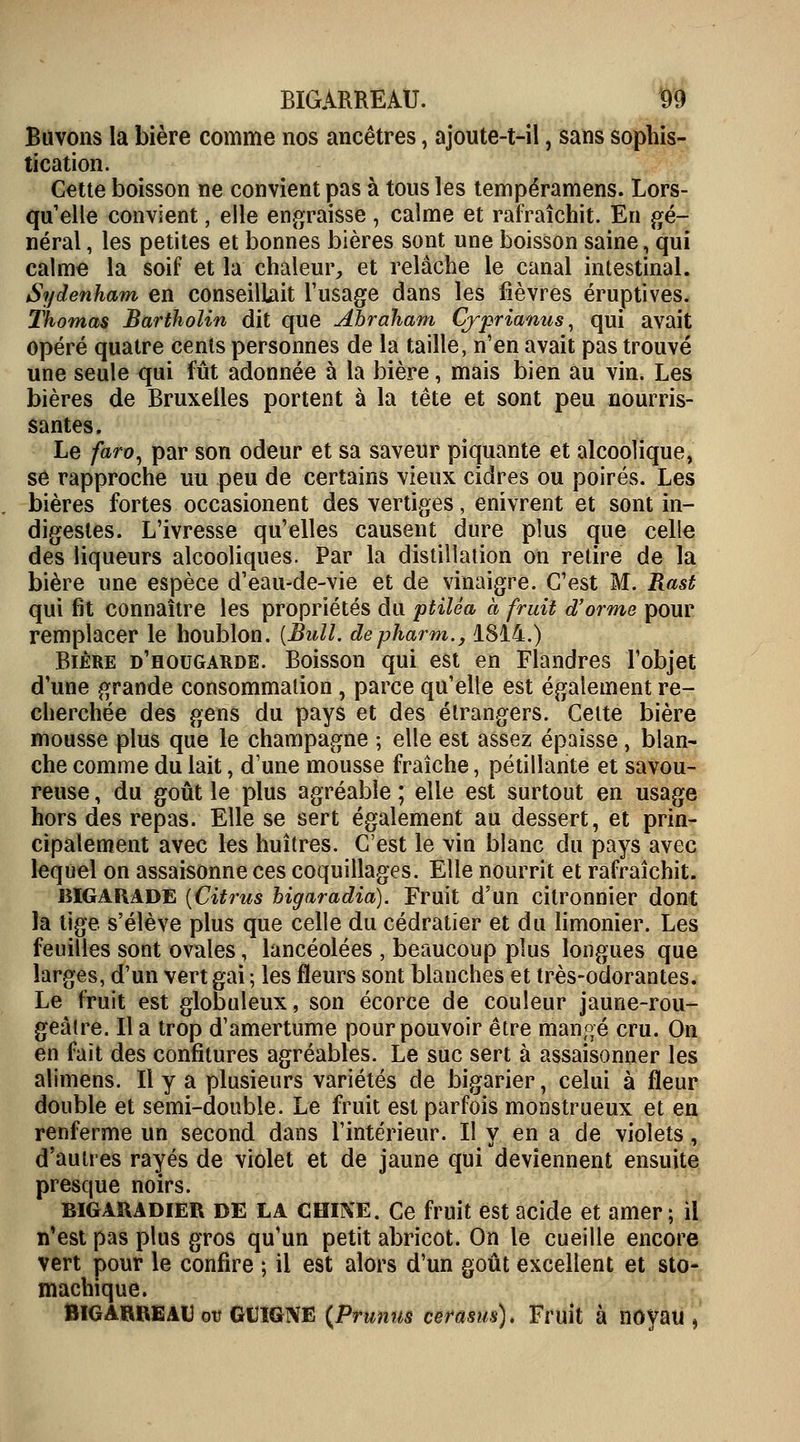 Buvons la bière comme nos ancêtres, ajoute-t-il, sans sophis- tication. Cette boisson ne convient pas à tous les tempéramens. Lors- qu'elle convient, elle engraisse , calme et rafraîchit. En gé- néral , les petites et bonnes bières sont une boisson saine , qui calme la soif et la chaleur, et relâche le canal intestinal. Sydenham en conseillait l'usage dans les fièvres éruptives. Thomas Bartholin dit que Abraham Cjprianns, qui avait opéré quatre cents personnes de la taille, n'en avait pas trouvé une seule qui fût adonnée à la bière, mais bien au vin. Les bières de Bruxelles portent à la tête et sont peu nourris- santes. Le faro, par son odeur et sa saveur piquante et alcoolique, se rapproche uu peu de certains vieux cidres ou poirés. Les bières fortes occasionent des vertiges, enivrent et sont in- digestes. L'ivresse qu'elles causent dure plus que celle des liqueurs alcooliques. Par la distillation on retire de la bière une espèce d'eau-de-vie et de vinaigre. C'est M. Rast qui fit connaître les propriétés du ptilêa à fruit d'orme pour remplacer le houblon. [Bull, depharm., 1814.) Bière d'hougarde. Boisson qui est en Flandres l'objet d'une grande consommation , parce qu'elle est également re- cherchée des gens du pays et des étrangers. Cette bière mousse plus que le Champagne ; elle est assez épaisse, blan- che comme du lait, d'une mousse fraîche, pétillante et savou- reuse , du goût le plus agréable ; elle est surtout en usage hors des repas. Elle se sert également au dessert, et prin- cipalement avec les huîtres. C'est le vin blanc du pays avec lequel on assaisonne ces coquillages. Elle nourrit et rafraîchit. BIGARADE {Citrus bigaradia). Fruit d'un citronnier dont la tige s'élève plus que celle du cédratier et du limonier. Les feuilles sont ovales, lancéolées , beaucoup plus longues que larges, d'un vert gai ; les fleurs sont blanches et très-odorantes. Le fruit est globuleux, son écorce de couleur jaune-rou- geàtre. lia trop d'amertume pour pouvoir être mangé cru. On en fait des confitures agréables. Le suc sert à assaisonner les alimens. Il y a plusieurs variétés de bigarier, celui à fleur double et semi-double. Le fruit est parfois monstrueux et en renferme un second dans l'intérieur. Il y en a de violets, d'autres rayés de violet et de jaune qui deviennent ensuite presque noirs. bigaradier DE LA CHIKE. Ce fruit est acide et amer; il n'est pas plus gros qu'un petit abricot. On le cueille encore vert pour le confire ; il est alors d'un goût excellent et sto- machique. BIGARREAU ou GUIGNE (.Prunus cerasiu). Fruit à noyau ,