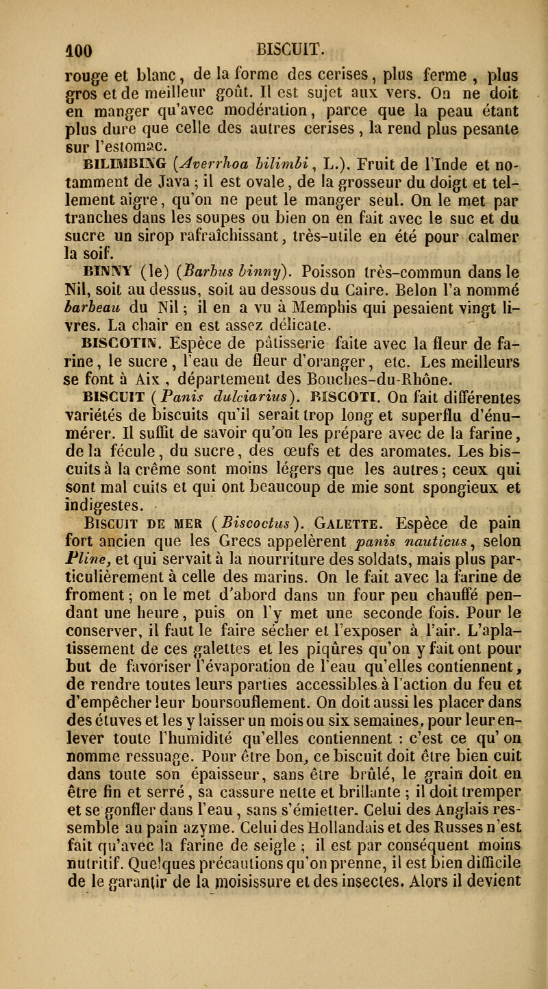 rouge et blanc, de la forme des cerises, plus ferme , plus gros et de meilleur goût. Il est sujet aux vers. Ou ne doit en manger qu'avec modération, parce que la peau étant plus dure que celle des autres cerises , la rend plus pesante sur l'estomac. bilimbing (Jverrhoa Hlimbi, L.). Fruit de l'Inde et no- tamment de Java ; il est ovale, de la grosseur du doigt et tel- lement aigre, qu'on ne peut le manger seul. On le met par tranches dans les soupes ou bien on en fait avec le suc et du sucre un sirop rafraîchissant, très-utile en été pour calmer la soif. BINNY (le) (Barbus binny). Poisson très-commun dans le Nil, soit au dessus, soit au dessous du Caire. Belon l'a nommé barbeau du Nil ; il en a vu à Memphis qui pesaient vingt li- vres. La chair en est assez délicate. biscotiïs. Espèce de pâtisserie faite avec la fleur de fa- rine, le sucre, l'eau de fleur d'oranger, etc. Les meilleurs se font à Aix , département des Bouches-du-Rhône. biscuit (Panis duldarius). biscoti. On fait différentes variétés de biscuits qu'il serait trop long et superflu d'énu- mérer. Il suffît de savoir qu'on les prépare avec de la farine, de la fécule, du sucre, des œufs et des aromates. Les bis- cuits à la crème sont moins légers que les autres ; ceux qui sont mal cuits et qui ont beaucoup de mie sont spongieux et indigestes. Biscuit de mer (Biscoctus). Galette. Espèce de pain fort ancien que les Grecs appelèrent panis nauticus, selon Pline, et qui servait à la nourriture des soldats, mais plus par- ticulièrement à celle des marins. On le fait avec la farine de froment ; on le met d'abord dans un four peu chauffé pen- dant une heure, puis on l'y met une seconde fois. Pour le conserver, il faut le faire sécher et l'exposer à l'air. L'apla- tissement de ces galettes et les piqûres qu'on y fait ont pour but de favoriser l'évaporation de l'eau qu'elles contiennent, de rendre toutes leurs parties accessibles à l'action du feu et d'empêcher leur boursouflement. On doit aussi les placer dans des étuves et les y laisser un mois ou six semaines, pour leur en- lever toute l'humidité qu'elles contiennent : c'est ce qu' on nomme ressuage. Pour être bon, ce biscuit doit être bien cuit dans toute son épaisseur, sans être brûlé, le grain doit en être fin et serré, sa cassure nette et brillante ; il doit tremper et se gonfler dans l'eau, sans s'émietter. Celui des Anglais res- semble au pain azyme. Celui des Hollandais et des Russes n'est fait qu'avec la farine de seigle ; il est par conséquent moins nutritif. Quelques précautions qu'on prenne, il est bien difficile de le garantir de la moisissure et des insectes. Alors il devient