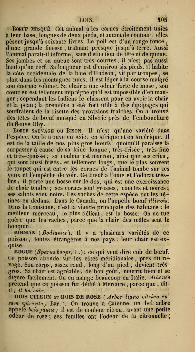 Boeuf musqué. Cet animal a les cornes étroitement unies à leur base, longues de deux pieds, et autant de contour : elles pèsent jusqu'à soixante livres. Le poil est d'un rouge foncé , d'une grande finesse, traînant presque jusqu'à terre. Aussi l'animal paraît-il informe, sans distinction de tête ni de queue. Ses jambes et sa queue sont très-courtes ; il n'est pas aussi haut qu'un cerf. Sa longueur est d'environ six pieds. Il habite la côte occidentale de la baie d'Hudson, vit par troupes, se plaît dans les montagnes nues, il est léger à la course malgré son énorme volume. Sa chair a une odeur forte de musc, son cœur en est tellement imprégné qu'il est impossible d'en man- ger ; cependant les Indiens le chassent pour en avoir la chair et la peau ; la première a été fort utile à des équipages qui souffraient de la disette des provisions fraîches. On a trouvé des têtes de bœuf musqué en Sibérie près de l'embouchure du fleuve Oby. Boeuf sauvage ou Bison. Il n'est qu'une variété dans l'espèce. On le trouve en Asie, en Afrique et en Amérique. Il est de la taille de nos plus gros bœufs, quoiqu'il paraisse la surpasser à cause de sa laine longue , très-frisée , très-fine et très-épaisse ; sa couleur est marron , ainsi que ses crins _, qui sont aussi frisés, et tellement longs, que le plus souvent le toupet qui est entre les cornes de l'animal tombe sur ses yeux et l'empêche de voir. Ce bœuf a l'ouïe et l'odorat très- fins ; il porte une bosse sur le dos, qui est une excroissance de chair tendre ; ses cornes sont grosses, courtes et noires ; ses sabots sont noirs. Les vaches de cette espèce ont les té- tines en dedans. Dans le Canada, on l'appelle bœuf Minois. Dans la Louisiane, c'est la viande principale des habitans : le meilleur morceau, le plus délicat, est la bosse. On ne tue guère que les vaches, parce que la chair des mâles sent le bouquin. bodian (Bodianus). Il y a plusieurs variétés de ce poisson, toutes étrangères à nos pays : leur chair est ex- quise. BOGUE (Spams boops, L.) ; ce qui veut dire cuir de bœuf. Ce poisson abonde sur les côtes méridionales, près du ri- vage. Son corps, assez rond , long d'un pied , devient très- gros. Sa chair est agréable,, de bon goût, nourrit bien et se digère facilement. On en mange beaucoup en Italie. Athénée prétend que ce poisson fut dédié à Mercure, parce que , dit- il , il ha voix. BOIS CITRON ou BOIS DE ROSE ( Jrbor ligno citrino ro- sam spirantes Bar.). On trouve à Caïenne un bel arbre appelé lois jaune ; il est de couleur citron, ayant une petite odeur de rose ; ses feuilles ont l'odeur de la citronnelle ;