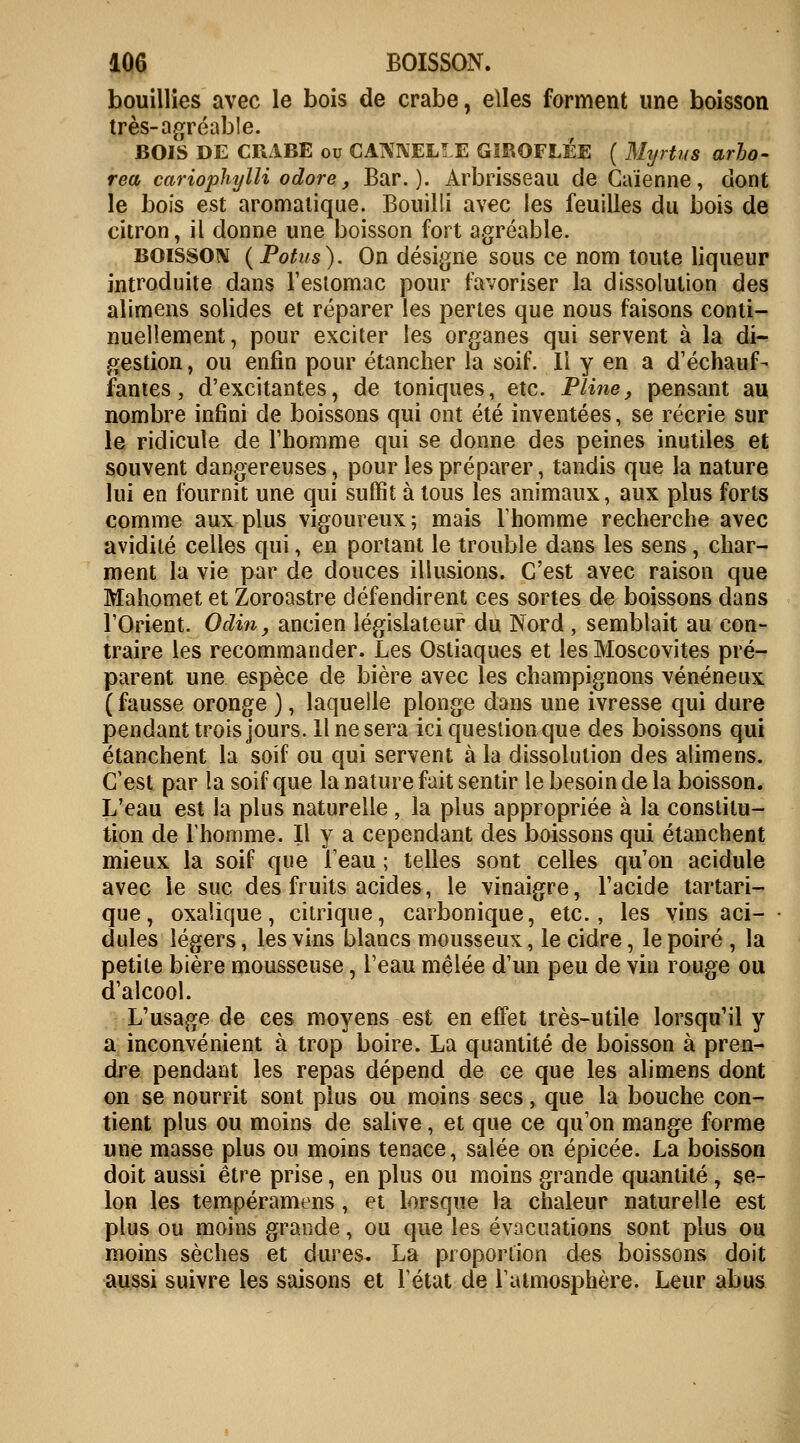 bouillies avec le bois de crabe, elles forment une boisson très-agréable. BOIS DE CRABE ou CANNELLE GIROFLÉE ( Mtjrtus arbo- rea cariophylli odore, Bar.)- Arbrisseau de Caïenne, dont le bois est aromatique. Bouilli avec les feuilles du bois de citron, il donne une boisson fort agréable. boisson (Potus). On désigne sous ce nom toute liqueur introduite dans l'estomac pour favoriser la dissolution des alimens solides et réparer les pertes que nous faisons conti- nuellement, pour exciter les organes qui servent à la di- gestion , ou enfin pour étancher la soif. Il y en a d'échauf- fantes , d'excitantes, de toniques, etc. Pline, pensant au nombre infini de boissons qui ont été inventées, se récrie sur le ridicule de l'homme qui se donne des peines inutiles et souvent dangereuses, pour les préparer, tandis que la nature lui en fournit une qui suffit à tous les animaux, aux plus forts comme aux plus vigoureux ; mais l'homme recherche avec avidité celles qui, en portant le trouble dans les sens, char- ment la vie par de douces illusions. C'est avec raison que Mahomet et Zoroastre défendirent ces sortes de boissons dans l'Orient. Odin, ancien législateur du Nord, semblait au con- traire les recommander. Les Ostiaques et les Moscovites pré- parent une espèce de bière avec les champignons vénéneux ( fausse oronge ), laquelle plonge dans une ivresse qui dure pendant trois jours. Il ne sera ici question que des boissons qui étanchent la soif ou qui servent à la dissolution des alimens. C'est par la soif que la nature fait sentir le besoin de la boisson. L'eau est la plus naturelle, la plus appropriée à la constitu- tion de l'homme. Il y a cependant des boissons qui étanchent mieux la soif que l'eau ; telles sont celles qu'on acidulé avec le suc des fruits acides, le vinaigre, l'acide tartari- que, oxalique, citrique, carbonique, etc., les vins aci- dulés légers, les vins blancs mousseux, le cidre, le poiré , la petite bière mousseuse, l'eau mêlée d'un peu de vin rouge ou d'alcool. L'usage de ces moyens est en effet très-utile lorsqu'il y a inconvénient à trop boire. La quantité de boisson à pren- dre pendant les repas dépend de ce que les alimens dont on se nourrit sont plus ou moins secs, que la bouche con- tient plus ou moins de salive, et que ce qu'on mange forme une masse plus ou moins tenace, salée on épicée. La boisson doit aussi être prise, en plus ou moins grande quantité, se- lon les tempéramens, et lorsque la chaleur naturelle est plus ou moins grande, ou que les évacuations sont plus ou moins sèches et dures. La proportion des boissons doit aussi suivre les saisons et l'état de l'atmosphère. Leur abus