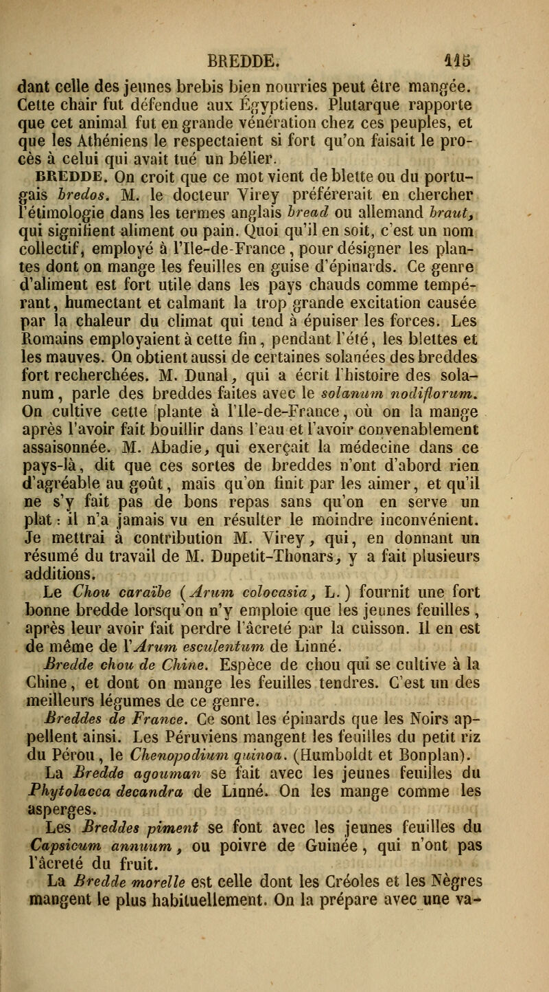 dant celle des jeunes brebis bien nourries peut être mangée. Cette chair fut défendue aux Égyptiens. Plutarque rapporte que cet animal fut en grande vénération chez ces peuples, et que les Athéniens le respectaient si fort qu'on faisait le pro- cès à celui qui avait tué un bélier. BREDDE. On croit que ce mot vient de blette ou du portu- gais bredos. M. le docteur Virey préférerait en chercher l'ethnologie dans les termes anglais bread ou allemand braut, qui signifient aliment ou pain. Quoi qu'il en soit, c'est un nom collectif, employé à l'Ile-de-France , pour désigner les plan- tes dont on mange les feuilles en guise d'épinards. Ce genre d'aliment est fort utile dans les pays chauds comme tempé- rant , humectant et calmant la trop grande excitation causée par la chaleur du climat qui tend à épuiser les forces. Les R.omains employaient à cette fin, pendant Tété, les blettes et les mauves. On obtient aussi de certaines solanées des breddes fort recherchées. M. Dunal, qui a écrit l'histoire des sola- num, parle des breddes faites avec le solarium nodiflorum* On cultive cette 'plante à l'Ile-de-France, où on la mange après l'avoir fait bouillir dans l'eau et l'avoir convenablement assaisonnée. M. Abadie, qui exerçait la médecine dans ce pays-là, dit que ces sortes de breddes n'ont d'abord rien d'agréable au goût, mais qu'on finit par les aimer, et qu'il ne s'y fait pas de bons repas sans qu'on en serve un plat : il n'a jamais vu en résulter le moindre inconvénient. Je mettrai à contribution M. Virey, qui, en donnant un résumé du travail de M. Dupetit-Thonars, y a fait plusieurs additions. Le Chou caraïbe (Arum colocasia, L. ) fournit une fort bonne bredde lorsqu'on n'y emploie que les jeunes feuilles , après leur avoir fait perdre l'âereté par la cuisson. Il en est de même de Y Arum esculetitum de Linné. Bredde chou de Chine. Espèce de chou qui se cultive à la Chine, et dont on mange les feuilles tendres. C'est un des meilleurs légumes de ce genre. Breddes de France. Ce sont les épinards que les Noirs ap- pellent ainsi. Les Péruviens mangent les feuilles du petit riz du Pérou, le Chenopodium quinoa. (Humboidt et Bonplan). La Bredde agouman se fait avec les jeunes feuilles du Phytolacca decandra de Linné. On les mange comme les asperges. Les Breddes piment se font avec les jeunes feuilles du Capsicum annuum, ou poivre de Guinée, qui n'ont pas l'âcreté du fruit. La Bredde morelle est celle dont les Créoles et les Nègres mangent le plus habituellement. On la prépare avec une va-