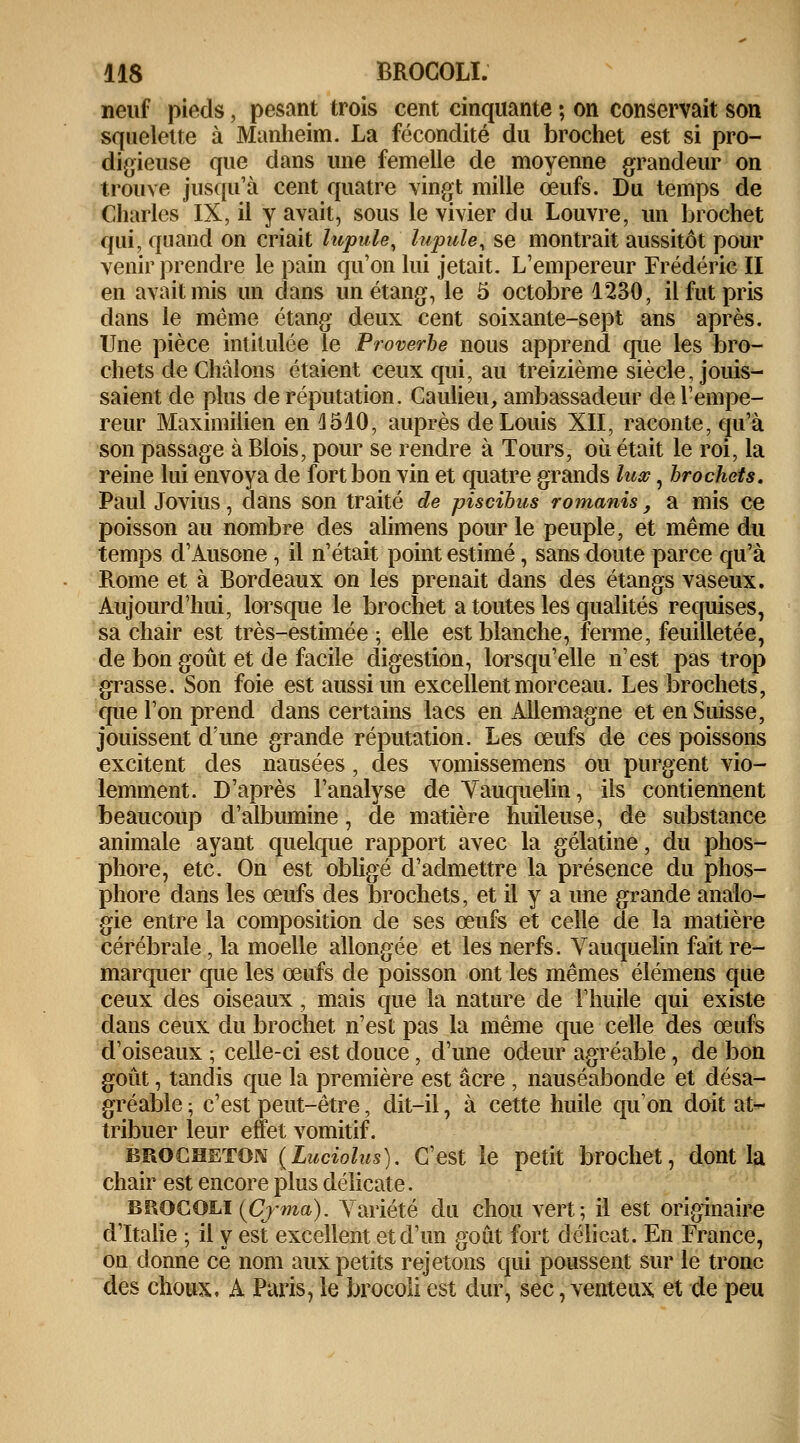 neuf pieds, pesant trois cent cinquante ; on conservait son squelette à Munheim. La fécondité du brochet est si pro- digieuse que dans une femelle de moyenne grandeur on trouve jusqu'à cent quatre vingt mille œufs. Du temps de Charles IX, il y avait, sous le vivier du Louvre, un brochet qui, quand on criait lupule, hipule, se montrait aussitôt pour venir prendre le pain qu'on lui jetait. L'empereur Frédéric II en avait mis un dans un étang, le 5 octobre 1230, il fut pris dans le même étang deux cent soixante-sept ans après. Une pièce intitulée le Proverbe nous apprend que les bro- chets de Chàlons étaient ceux qui, au treizième siècle, jouis- saient de plus de réputation. Caulieu, ambassadeur de l'empe- reur Maximilien en 1510, auprès de Louis XII, raconte, qu'à son passage à Blois, pour se rendre à Tours, où était le roi, la reine lui envoya de fort bon vin et quatre grands lux, brochets. Paul Jovius, dans son traité de piscibus romanis, a mis ce poisson au nombre des alimens pour le peuple, et même du temps d'Ausone , il n'était point estimé, sans doute parce qu'à Rome et à Bordeaux on les prenait dans des étangs vaseux. Aujourd'hui, lorsque le brochet a toutes les qualités requises, sa chair est très-estimée ; elle est blanche, ferme, feuilletée, de bon goût et de facile digestion, lorsqu'elle n'est pas trop grasse. Son foie est aussi un excellent morceau. Les brochets, que l'on prend dans certains lacs en Allemagne et en Suisse, jouissent d'une grande réputation. Les œufs de ces poissons excitent des nausées, des vomissemens ou purgent vio- lemment. D'après l'analyse de Yauquelin, ils contiennent beaucoup d'albumine, de matière huileuse, de substance animale ayant quelque rapport avec la gélatine, du phos- phore, etc. On est obligé d'admettre la présence du phos- phore dans les œufs des brochets, et il y a une grande analo- gie entre la composition de ses œufs et celle de la matière cérébrale, la moelle allongée et les nerfs. Vauquelin fait re- marquer que les œufs de poisson ont les mêmes élémens que ceux des oiseaux, mais que la nature de l'huile qui existe dans ceux du brochet n'est pas la même que celle des œufs d'oiseaux ; celle-ci est douce, d'une odeur agréable, de bon goût, tandis que la première est acre , nauséabonde et désa- gréable ; c'est peut-être, dit-il, à cette huile qu'on doit at- tribuer leur effet vomitif. brocheïon {Luciolus). C'est le petit brochet, dont la chair est encore plus délicate. BROCOLI (Cyma). Variété du chou vert; il est originaire d'Italie ; il y est excellent et d'un goût fort délicat. En France, on donne ce nom aux petits rejetons qui poussent sur le tronc des choux, A Paris, le brocoli est dur, sec, venteux et de peu