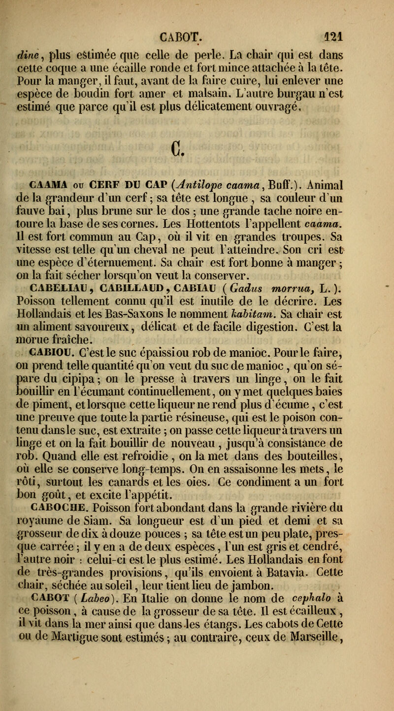 dine, plus estimée que celle de perle. La chair qui est dans cette coque a une écaille ronde et fort mince attachée à la tête. Pour la manger, il faut, avant de la faire cuire, lui enlever une espèce de boudin fort amer et malsain. L'autre burgau n'est estimé que parce qu'il est plus délicatement ouvragé. c. CAAMA ou CERF DU CAP (Antilope caama, Buff'.). Animal de la grandeur d'un cerf ; sa tête est longue , sa couleur d'un fauve bai, plus brune sur le dos ; une grande tache noire en- toure la base de ses cornes. Les Hottentots l'appellent caama. 11 est fort commun au Cap, où il vit en grandes troupes. Sa vitesse est telle qu'un cheval ne peut l'atteindre. Son cri est une espèce d'éternuement. Sa chair est fort bonne à manger ; on la fait sécher lorsqu'on veut la conserver. CABELIAU, CABILLAUD , CABIAU (Gadus morrua, L. ). Poisson tellement connu qu'il est inutile de le décrire. Les Hollandais et les Bas-Saxons le nomment kabitam. Sa chair est un aliment savoureux, délicat et de facile digestion. C'est la morue fraîche. cabiou. C'est le suc épaissi ou rob de manioc. Pour le faire, on prend telle quantité qu'on veut du suc de manioc, qu'on sé- pare du cipipa ; on le presse à travers un linge, on le fait bouillir en l'écumant continuellement, on y met quelques baies de piment, et lorsque cette liqueur ne rend plus d'écume, c'est une preuve que toute la partie résineuse, qui est le poison con- tenu dans le suc, est extraite ; on passe cette liqueur à travers un linge et on la fait bouillir de nouveau , jusqu'à consistance de rob. Quand elle est refroidie , on la met dans des bouteilles, où elle se conserve long-temps. On en assaisonne les mets, le rôti, surtout les canards et les oies. Ce condiment a un fort bon goût, et excite l'appétit. caboche. Poisson fort abondant dans la grande rivière du royaume de Siam. Sa longueur est d'un pied et demi et sa grosseur de dix à douze pouces ; sa tête est un peu plate, pres- que carrée ; il y en a de deux espèces, l'un est gris et cendré, l'autre noir : celui-ci est le plus estimé. Les Hollandais en font de très-grandes provisions, qu'ils envoient à Batavia. Cette chair, séchée au soleil, leur tient lieu de jambon. cabot ( Laheo). En Italie on donne le nom de cephalo à ce poisson, à cause de la grosseur de sa tête. Il est écailleux, il vit dans la mer ainsi que dans les étangs. Les cabots de Cette ou de Martigue sont estimés ; au contraire, ceux de Marseille,